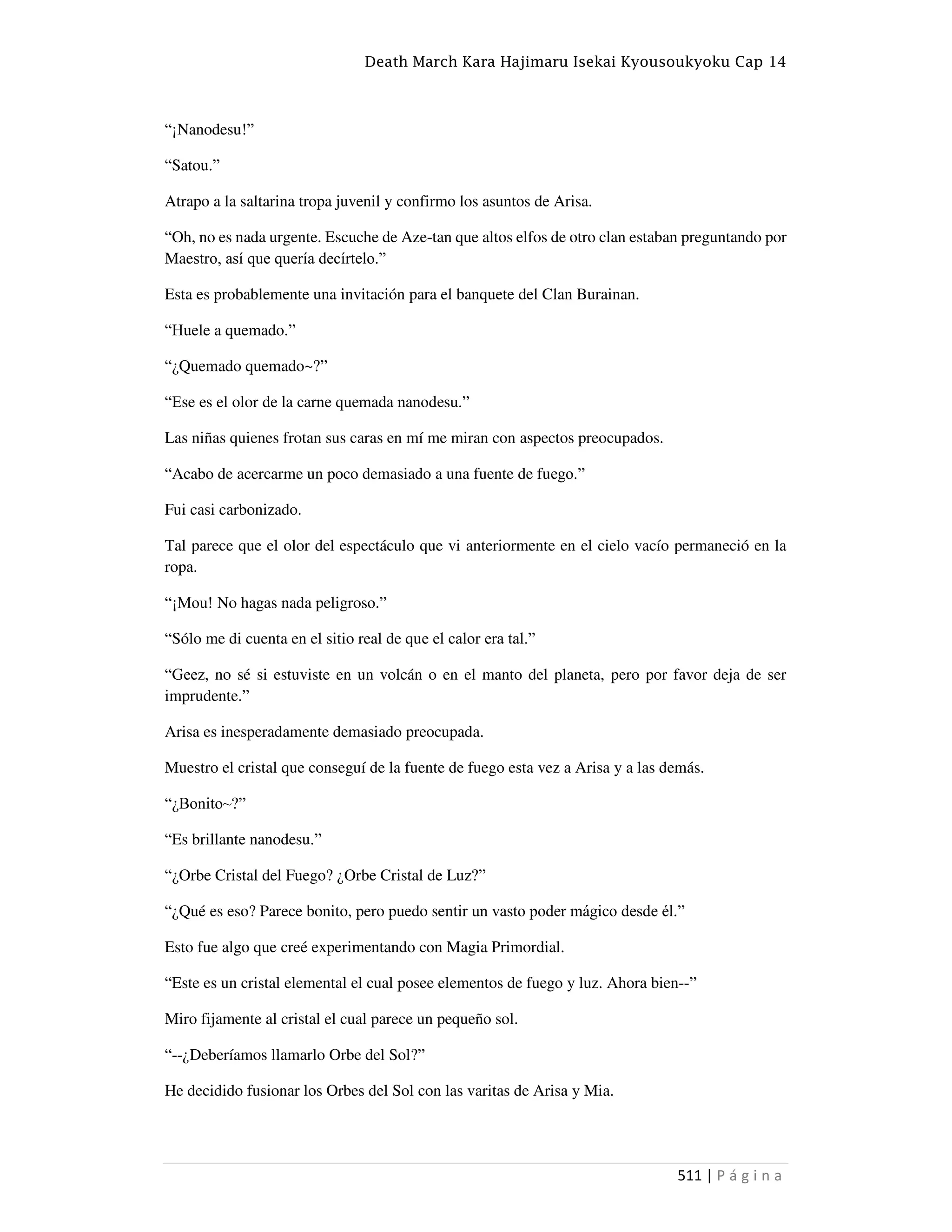 Death March Kara Hajimaru Isekai Kyousoukyoku Cap 14
511 | P á g i n a
“¡Nanodesu!”
“Satou.”
Atrapo a la saltarina tropa juvenil y confirmo los asuntos de Arisa.
“Oh, no es nada urgente. Escuche de Aze-tan que altos elfos de otro clan estaban preguntando por
Maestro, así que quería decírtelo.”
Esta es probablemente una invitación para el banquete del Clan Burainan.
“Huele a quemado.”
“¿Quemado quemado~?”
“Ese es el olor de la carne quemada nanodesu.”
Las niñas quienes frotan sus caras en mí me miran con aspectos preocupados.
“Acabo de acercarme un poco demasiado a una fuente de fuego.”
Fui casi carbonizado.
Tal parece que el olor del espectáculo que vi anteriormente en el cielo vacío permaneció en la
ropa.
“¡Mou! No hagas nada peligroso.”
“Sólo me di cuenta en el sitio real de que el calor era tal.”
“Geez, no sé si estuviste en un volcán o en el manto del planeta, pero por favor deja de ser
imprudente.”
Arisa es inesperadamente demasiado preocupada.
Muestro el cristal que conseguí de la fuente de fuego esta vez a Arisa y a las demás.
“¿Bonito~?”
“Es brillante nanodesu.”
“¿Orbe Cristal del Fuego? ¿Orbe Cristal de Luz?”
“¿Qué es eso? Parece bonito, pero puedo sentir un vasto poder mágico desde él.”
Esto fue algo que creé experimentando con Magia Primordial.
“Este es un cristal elemental el cual posee elementos de fuego y luz. Ahora bien--”
Miro fijamente al cristal el cual parece un pequeño sol.
“--¿Deberíamos llamarlo Orbe del Sol?”
He decidido fusionar los Orbes del Sol con las varitas de Arisa y Mia.
 