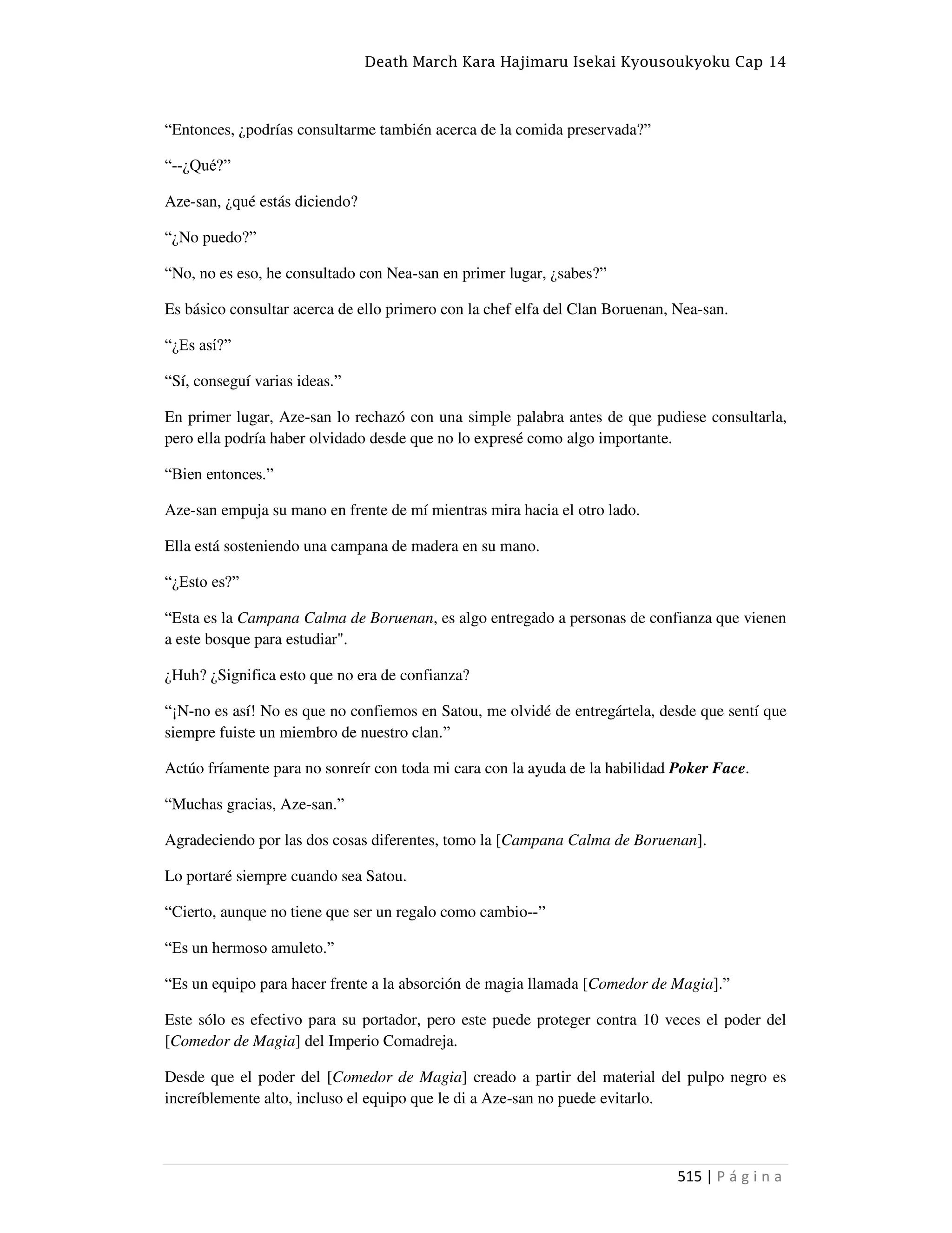 Death March Kara Hajimaru Isekai Kyousoukyoku Cap 14
515 | P á g i n a
“Entonces, ¿podrías consultarme también acerca de la comida preservada?”
“--¿Qué?”
Aze-san, ¿qué estás diciendo?
“¿No puedo?”
“No, no es eso, he consultado con Nea-san en primer lugar, ¿sabes?”
Es básico consultar acerca de ello primero con la chef elfa del Clan Boruenan, Nea-san.
“¿Es así?”
“Sí, conseguí varias ideas.”
En primer lugar, Aze-san lo rechazó con una simple palabra antes de que pudiese consultarla,
pero ella podría haber olvidado desde que no lo expresé como algo importante.
“Bien entonces.”
Aze-san empuja su mano en frente de mí mientras mira hacia el otro lado.
Ella está sosteniendo una campana de madera en su mano.
“¿Esto es?”
“Esta es la Campana Calma de Boruenan, es algo entregado a personas de confianza que vienen
a este bosque para estudiar".
¿Huh? ¿Significa esto que no era de confianza?
“¡N-no es así! No es que no confiemos en Satou, me olvidé de entregártela, desde que sentí que
siempre fuiste un miembro de nuestro clan.”
Actúo fríamente para no sonreír con toda mi cara con la ayuda de la habilidad Poker Face.
“Muchas gracias, Aze-san.”
Agradeciendo por las dos cosas diferentes, tomo la [Campana Calma de Boruenan].
Lo portaré siempre cuando sea Satou.
“Cierto, aunque no tiene que ser un regalo como cambio--”
“Es un hermoso amuleto.”
“Es un equipo para hacer frente a la absorción de magia llamada [Comedor de Magia].”
Este sólo es efectivo para su portador, pero este puede proteger contra 10 veces el poder del
[Comedor de Magia] del Imperio Comadreja.
Desde que el poder del [Comedor de Magia] creado a partir del material del pulpo negro es
increíblemente alto, incluso el equipo que le di a Aze-san no puede evitarlo.
 