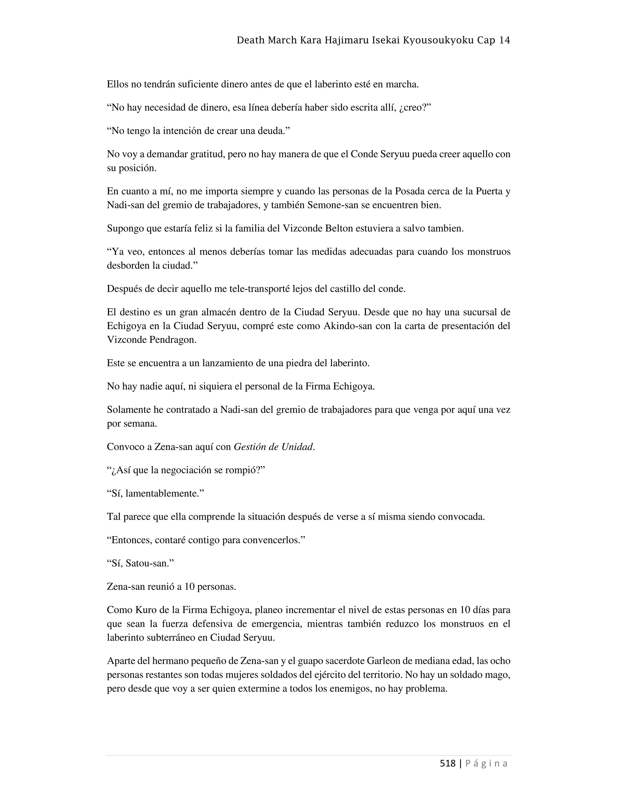 Death March Kara Hajimaru Isekai Kyousoukyoku Cap 14
518 | P á g i n a
Ellos no tendrán suficiente dinero antes de que el laberinto esté en marcha.
“No hay necesidad de dinero, esa línea debería haber sido escrita allí, ¿creo?”
“No tengo la intención de crear una deuda.”
No voy a demandar gratitud, pero no hay manera de que el Conde Seryuu pueda creer aquello con
su posición.
En cuanto a mí, no me importa siempre y cuando las personas de la Posada cerca de la Puerta y
Nadi-san del gremio de trabajadores, y también Semone-san se encuentren bien.
Supongo que estaría feliz si la familia del Vizconde Belton estuviera a salvo tambien.
“Ya veo, entonces al menos deberías tomar las medidas adecuadas para cuando los monstruos
desborden la ciudad.”
Después de decir aquello me tele-transporté lejos del castillo del conde.
El destino es un gran almacén dentro de la Ciudad Seryuu. Desde que no hay una sucursal de
Echigoya en la Ciudad Seryuu, compré este como Akindo-san con la carta de presentación del
Vizconde Pendragon.
Este se encuentra a un lanzamiento de una piedra del laberinto.
No hay nadie aquí, ni siquiera el personal de la Firma Echigoya.
Solamente he contratado a Nadi-san del gremio de trabajadores para que venga por aquí una vez
por semana.
Convoco a Zena-san aquí con Gestión de Unidad.
“¿Así que la negociación se rompió?”
“Sí, lamentablemente.”
Tal parece que ella comprende la situación después de verse a sí misma siendo convocada.
“Entonces, contaré contigo para convencerlos.”
“Sí, Satou-san.”
Zena-san reunió a 10 personas.
Como Kuro de la Firma Echigoya, planeo incrementar el nivel de estas personas en 10 días para
que sean la fuerza defensiva de emergencia, mientras también reduzco los monstruos en el
laberinto subterráneo en Ciudad Seryuu.
Aparte del hermano pequeño de Zena-san y el guapo sacerdote Garleon de mediana edad, las ocho
personas restantes son todas mujeres soldados del ejército del territorio. No hay un soldado mago,
pero desde que voy a ser quien extermine a todos los enemigos, no hay problema.
 