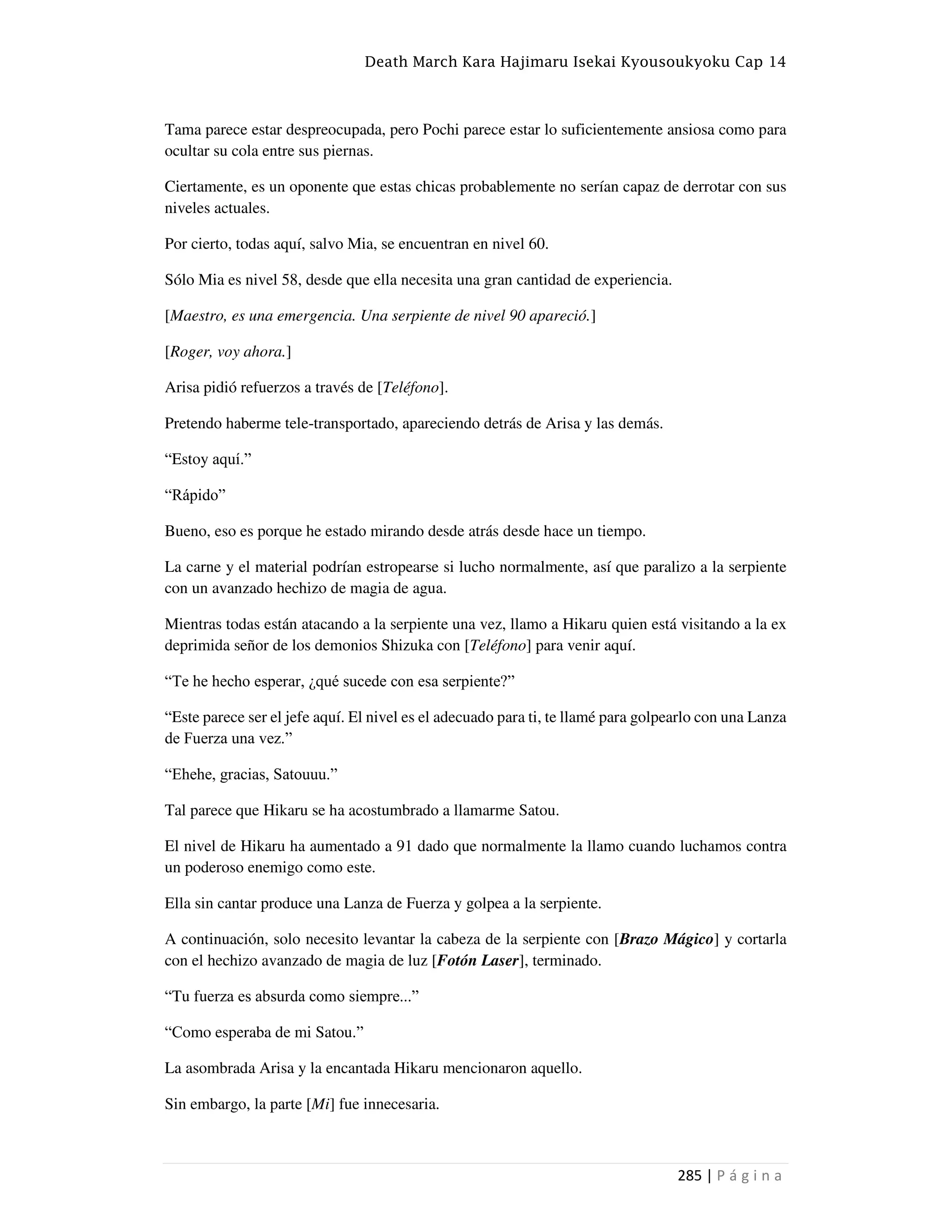 Death March Kara Hajimaru Isekai Kyousoukyoku Cap 14
285 | P á g i n a
Tama parece estar despreocupada, pero Pochi parece estar lo suficientemente ansiosa como para
ocultar su cola entre sus piernas.
Ciertamente, es un oponente que estas chicas probablemente no serían capaz de derrotar con sus
niveles actuales.
Por cierto, todas aquí, salvo Mia, se encuentran en nivel 60.
Sólo Mia es nivel 58, desde que ella necesita una gran cantidad de experiencia.
[Maestro, es una emergencia. Una serpiente de nivel 90 apareció.]
[Roger, voy ahora.]
Arisa pidió refuerzos a través de [Teléfono].
Pretendo haberme tele-transportado, apareciendo detrás de Arisa y las demás.
“Estoy aquí.”
“Rápido”
Bueno, eso es porque he estado mirando desde atrás desde hace un tiempo.
La carne y el material podrían estropearse si lucho normalmente, así que paralizo a la serpiente
con un avanzado hechizo de magia de agua.
Mientras todas están atacando a la serpiente una vez, llamo a Hikaru quien está visitando a la ex
deprimida señor de los demonios Shizuka con [Teléfono] para venir aquí.
“Te he hecho esperar, ¿qué sucede con esa serpiente?”
“Este parece ser el jefe aquí. El nivel es el adecuado para ti, te llamé para golpearlo con una Lanza
de Fuerza una vez.”
“Ehehe, gracias, Satouuu.”
Tal parece que Hikaru se ha acostumbrado a llamarme Satou.
El nivel de Hikaru ha aumentado a 91 dado que normalmente la llamo cuando luchamos contra
un poderoso enemigo como este.
Ella sin cantar produce una Lanza de Fuerza y golpea a la serpiente.
A continuación, solo necesito levantar la cabeza de la serpiente con [Brazo Mágico] y cortarla
con el hechizo avanzado de magia de luz [Fotón Laser], terminado.
“Tu fuerza es absurda como siempre...”
“Como esperaba de mi Satou.”
La asombrada Arisa y la encantada Hikaru mencionaron aquello.
Sin embargo, la parte [Mi] fue innecesaria.
 