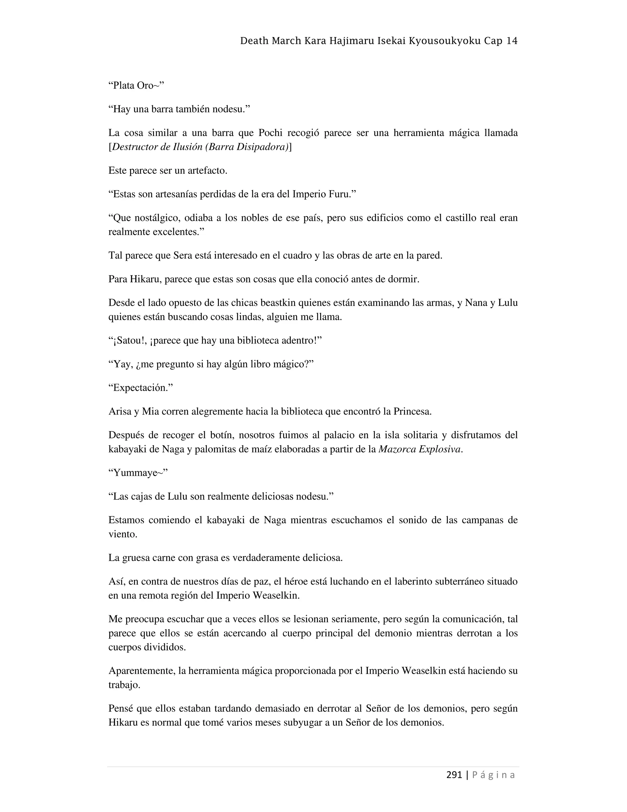 Death March Kara Hajimaru Isekai Kyousoukyoku Cap 14
291 | P á g i n a
“Plata Oro~”
“Hay una barra también nodesu.”
La cosa similar a una barra que Pochi recogió parece ser una herramienta mágica llamada
[Destructor de Ilusión (Barra Disipadora)]
Este parece ser un artefacto.
“Estas son artesanías perdidas de la era del Imperio Furu.”
“Que nostálgico, odiaba a los nobles de ese país, pero sus edificios como el castillo real eran
realmente excelentes.”
Tal parece que Sera está interesado en el cuadro y las obras de arte en la pared.
Para Hikaru, parece que estas son cosas que ella conoció antes de dormir.
Desde el lado opuesto de las chicas beastkin quienes están examinando las armas, y Nana y Lulu
quienes están buscando cosas lindas, alguien me llama.
“¡Satou!, ¡parece que hay una biblioteca adentro!”
“Yay, ¿me pregunto si hay algún libro mágico?”
“Expectación.”
Arisa y Mia corren alegremente hacia la biblioteca que encontró la Princesa.
Después de recoger el botín, nosotros fuimos al palacio en la isla solitaria y disfrutamos del
kabayaki de Naga y palomitas de maíz elaboradas a partir de la Mazorca Explosiva.
“Yummaye~”
“Las cajas de Lulu son realmente deliciosas nodesu.”
Estamos comiendo el kabayaki de Naga mientras escuchamos el sonido de las campanas de
viento.
La gruesa carne con grasa es verdaderamente deliciosa.
Así, en contra de nuestros días de paz, el héroe está luchando en el laberinto subterráneo situado
en una remota región del Imperio Weaselkin.
Me preocupa escuchar que a veces ellos se lesionan seriamente, pero según la comunicación, tal
parece que ellos se están acercando al cuerpo principal del demonio mientras derrotan a los
cuerpos divididos.
Aparentemente, la herramienta mágica proporcionada por el Imperio Weaselkin está haciendo su
trabajo.
Pensé que ellos estaban tardando demasiado en derrotar al Señor de los demonios, pero según
Hikaru es normal que tomé varios meses subyugar a un Señor de los demonios.
 