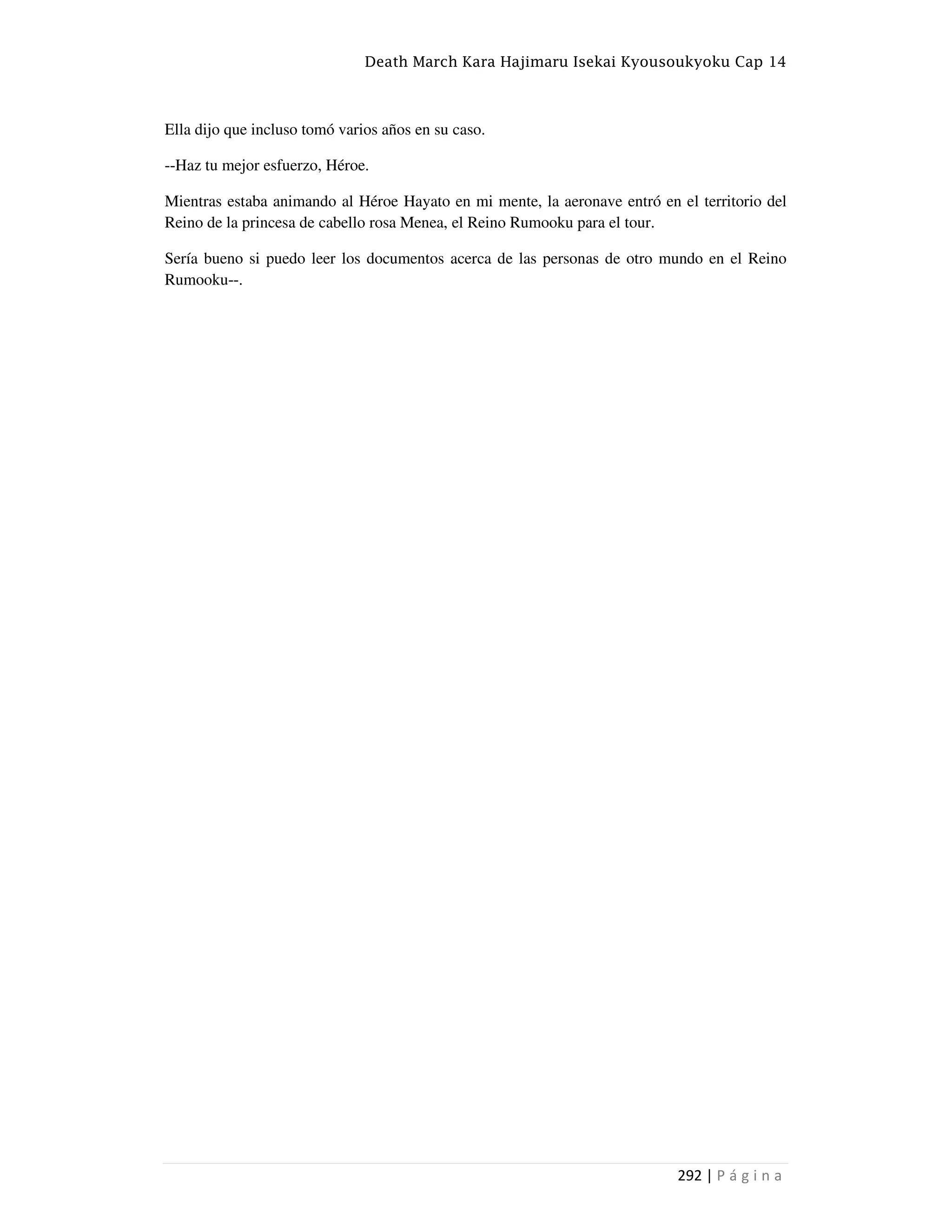 Death March Kara Hajimaru Isekai Kyousoukyoku Cap 14
292 | P á g i n a
Ella dijo que incluso tomó varios años en su caso.
--Haz tu mejor esfuerzo, Héroe.
Mientras estaba animando al Héroe Hayato en mi mente, la aeronave entró en el territorio del
Reino de la princesa de cabello rosa Menea, el Reino Rumooku para el tour.
Sería bueno si puedo leer los documentos acerca de las personas de otro mundo en el Reino
Rumooku--.
 