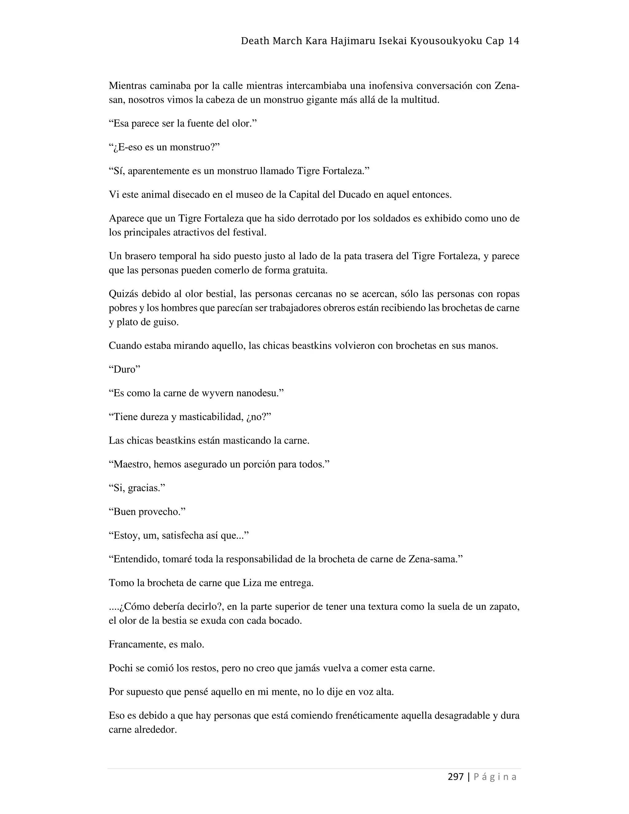 Death March Kara Hajimaru Isekai Kyousoukyoku Cap 14
297 | P á g i n a
Mientras caminaba por la calle mientras intercambiaba una inofensiva conversación con Zena-
san, nosotros vimos la cabeza de un monstruo gigante más allá de la multitud.
“Esa parece ser la fuente del olor.”
“¿E-eso es un monstruo?”
“Sí, aparentemente es un monstruo llamado Tigre Fortaleza.”
Vi este animal disecado en el museo de la Capital del Ducado en aquel entonces.
Aparece que un Tigre Fortaleza que ha sido derrotado por los soldados es exhibido como uno de
los principales atractivos del festival.
Un brasero temporal ha sido puesto justo al lado de la pata trasera del Tigre Fortaleza, y parece
que las personas pueden comerlo de forma gratuita.
Quizás debido al olor bestial, las personas cercanas no se acercan, sólo las personas con ropas
pobres y los hombres que parecían ser trabajadores obreros están recibiendo las brochetas de carne
y plato de guiso.
Cuando estaba mirando aquello, las chicas beastkins volvieron con brochetas en sus manos.
“Duro”
“Es como la carne de wyvern nanodesu.”
“Tiene dureza y masticabilidad, ¿no?”
Las chicas beastkins están masticando la carne.
“Maestro, hemos asegurado un porción para todos.”
“Si, gracias.”
“Buen provecho.”
“Estoy, um, satisfecha así que...”
“Entendido, tomaré toda la responsabilidad de la brocheta de carne de Zena-sama.”
Tomo la brocheta de carne que Liza me entrega.
....¿Cómo debería decirlo?, en la parte superior de tener una textura como la suela de un zapato,
el olor de la bestia se exuda con cada bocado.
Francamente, es malo.
Pochi se comió los restos, pero no creo que jamás vuelva a comer esta carne.
Por supuesto que pensé aquello en mi mente, no lo dije en voz alta.
Eso es debido a que hay personas que está comiendo frenéticamente aquella desagradable y dura
carne alrededor.
 