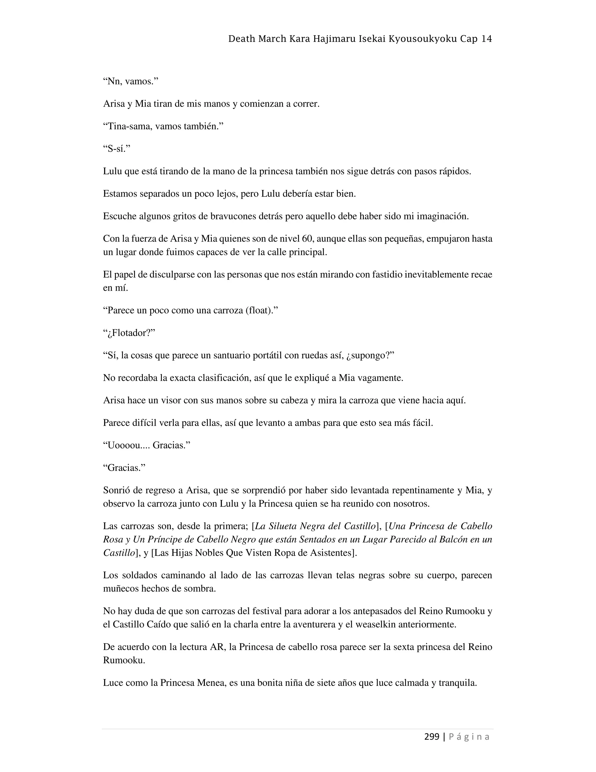 Death March Kara Hajimaru Isekai Kyousoukyoku Cap 14
299 | P á g i n a
“Nn, vamos.”
Arisa y Mia tiran de mis manos y comienzan a correr.
“Tina-sama, vamos también.”
“S-sí.”
Lulu que está tirando de la mano de la princesa también nos sigue detrás con pasos rápidos.
Estamos separados un poco lejos, pero Lulu debería estar bien.
Escuche algunos gritos de bravucones detrás pero aquello debe haber sido mi imaginación.
Con la fuerza de Arisa y Mia quienes son de nivel 60, aunque ellas son pequeñas, empujaron hasta
un lugar donde fuimos capaces de ver la calle principal.
El papel de disculparse con las personas que nos están mirando con fastidio inevitablemente recae
en mí.
“Parece un poco como una carroza (float).”
“¿Flotador?”
“Sí, la cosas que parece un santuario portátil con ruedas así, ¿supongo?”
No recordaba la exacta clasificación, así que le expliqué a Mia vagamente.
Arisa hace un visor con sus manos sobre su cabeza y mira la carroza que viene hacia aquí.
Parece difícil verla para ellas, así que levanto a ambas para que esto sea más fácil.
“Uoooou.... Gracias.”
“Gracias.”
Sonrió de regreso a Arisa, que se sorprendió por haber sido levantada repentinamente y Mia, y
observo la carroza junto con Lulu y la Princesa quien se ha reunido con nosotros.
Las carrozas son, desde la primera; [La Silueta Negra del Castillo], [Una Princesa de Cabello
Rosa y Un Príncipe de Cabello Negro que están Sentados en un Lugar Parecido al Balcón en un
Castillo], y [Las Hijas Nobles Que Visten Ropa de Asistentes].
Los soldados caminando al lado de las carrozas llevan telas negras sobre su cuerpo, parecen
muñecos hechos de sombra.
No hay duda de que son carrozas del festival para adorar a los antepasados del Reino Rumooku y
el Castillo Caído que salió en la charla entre la aventurera y el weaselkin anteriormente.
De acuerdo con la lectura AR, la Princesa de cabello rosa parece ser la sexta princesa del Reino
Rumooku.
Luce como la Princesa Menea, es una bonita niña de siete años que luce calmada y tranquila.
 