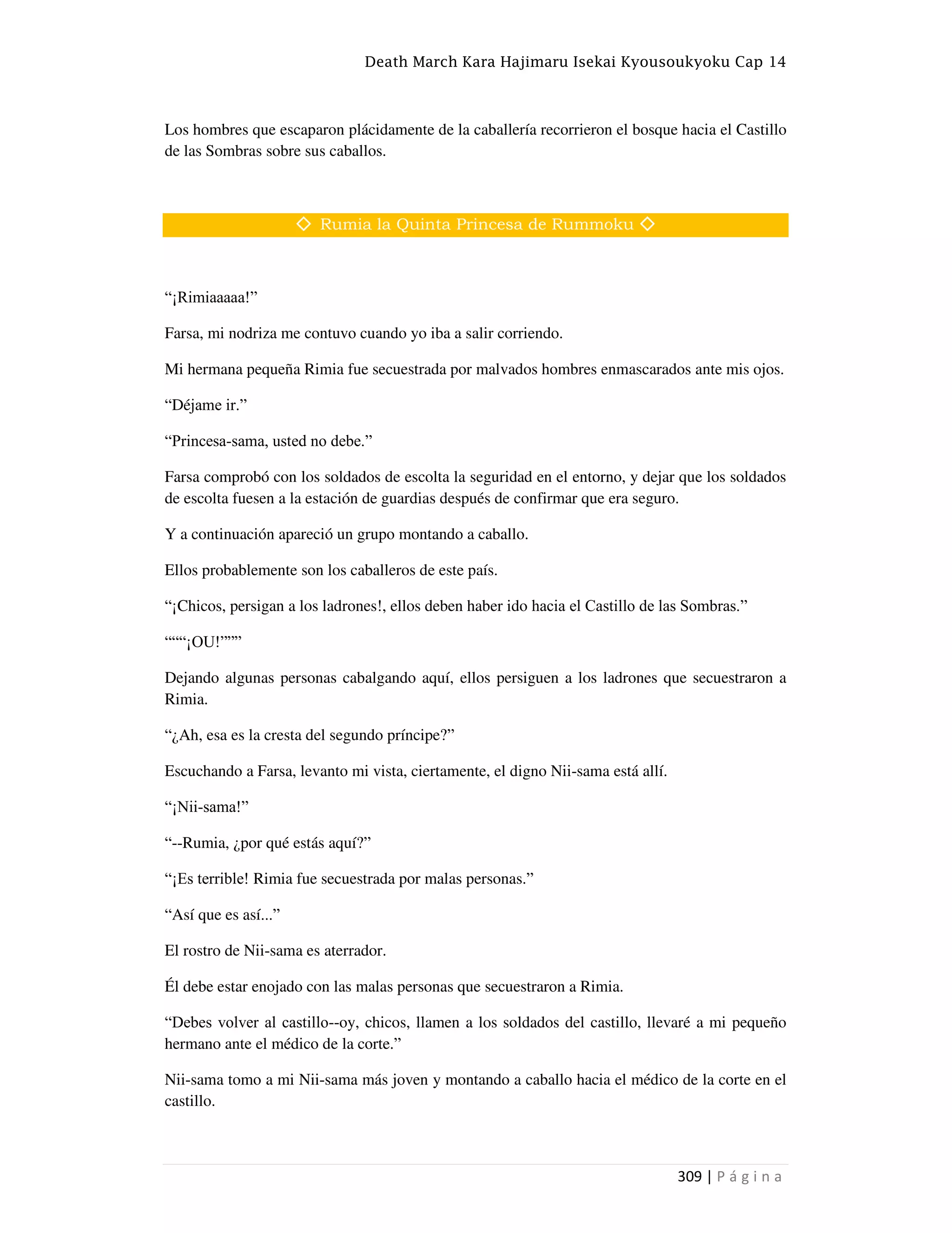 Death March Kara Hajimaru Isekai Kyousoukyoku Cap 14
309 | P á g i n a
Los hombres que escaparon plácidamente de la caballería recorrieron el bosque hacia el Castillo
de las Sombras sobre sus caballos.
◇ Rumia la Quinta Princesa de Rummoku ◇
“¡Rimiaaaaa!”
Farsa, mi nodriza me contuvo cuando yo iba a salir corriendo.
Mi hermana pequeña Rimia fue secuestrada por malvados hombres enmascarados ante mis ojos.
“Déjame ir.”
“Princesa-sama, usted no debe.”
Farsa comprobó con los soldados de escolta la seguridad en el entorno, y dejar que los soldados
de escolta fuesen a la estación de guardias después de confirmar que era seguro.
Y a continuación apareció un grupo montando a caballo.
Ellos probablemente son los caballeros de este país.
“¡Chicos, persigan a los ladrones!, ellos deben haber ido hacia el Castillo de las Sombras.”
“““¡OU!”””
Dejando algunas personas cabalgando aquí, ellos persiguen a los ladrones que secuestraron a
Rimia.
“¿Ah, esa es la cresta del segundo príncipe?”
Escuchando a Farsa, levanto mi vista, ciertamente, el digno Nii-sama está allí.
“¡Nii-sama!”
“--Rumia, ¿por qué estás aquí?”
“¡Es terrible! Rimia fue secuestrada por malas personas.”
“Así que es así...”
El rostro de Nii-sama es aterrador.
Él debe estar enojado con las malas personas que secuestraron a Rimia.
“Debes volver al castillo--oy, chicos, llamen a los soldados del castillo, llevaré a mi pequeño
hermano ante el médico de la corte.”
Nii-sama tomo a mi Nii-sama más joven y montando a caballo hacia el médico de la corte en el
castillo.
 
