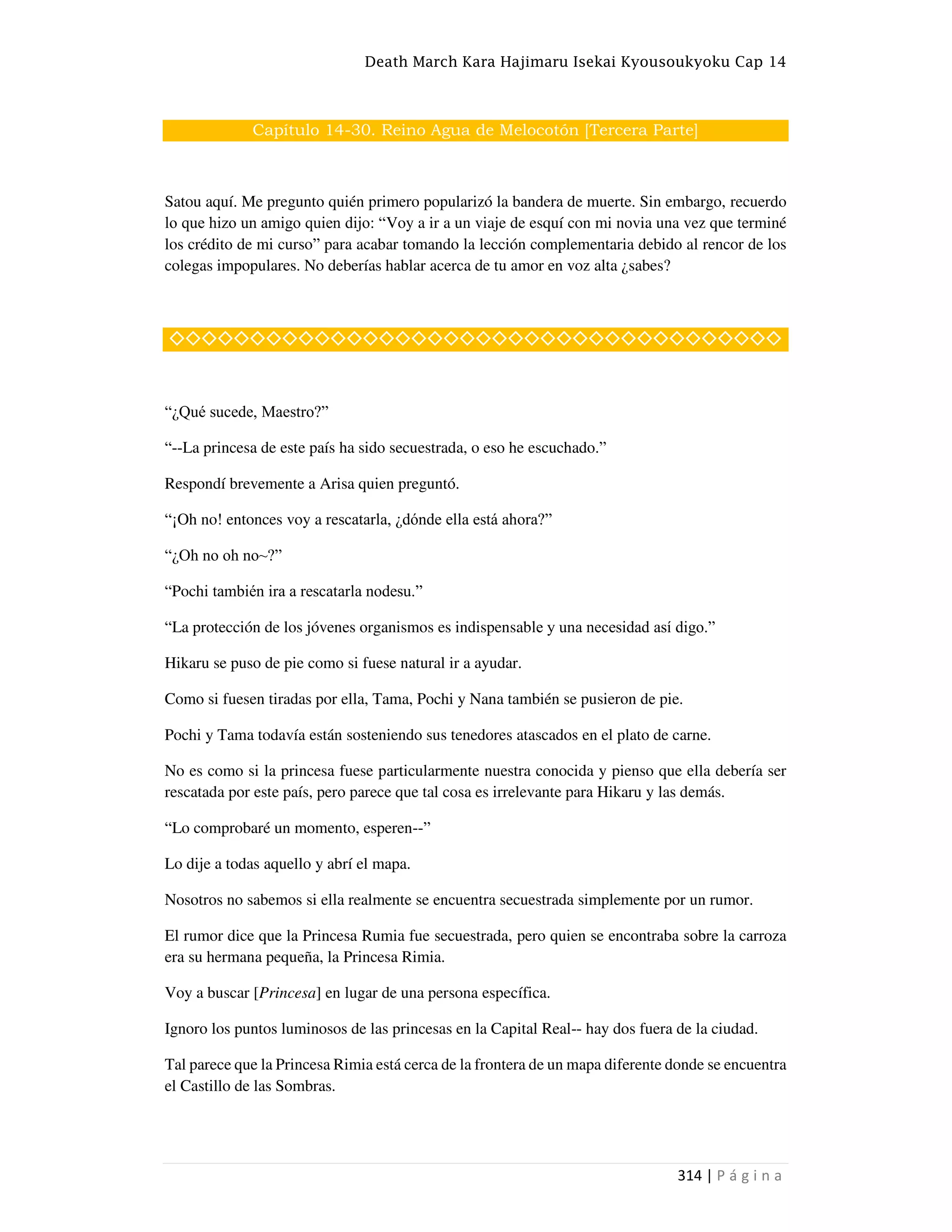 Death March Kara Hajimaru Isekai Kyousoukyoku Cap 14
314 | P á g i n a
Capítulo 14-30. Reino Agua de Melocotón [Tercera Parte]
Satou aquí. Me pregunto quién primero popularizó la bandera de muerte. Sin embargo, recuerdo
lo que hizo un amigo quien dijo: “Voy a ir a un viaje de esquí con mi novia una vez que terminé
los crédito de mi curso” para acabar tomando la lección complementaria debido al rencor de los
colegas impopulares. No deberías hablar acerca de tu amor en voz alta ¿sabes?
◇◇◇◇◇◇◇◇◇◇◇◇◇◇◇◇◇◇◇◇◇◇◇◇◇◇◇◇◇◇◇◇◇◇◇◇◇◇
“¿Qué sucede, Maestro?”
“--La princesa de este país ha sido secuestrada, o eso he escuchado.”
Respondí brevemente a Arisa quien preguntó.
“¡Oh no! entonces voy a rescatarla, ¿dónde ella está ahora?”
“¿Oh no oh no~?”
“Pochi también ira a rescatarla nodesu.”
“La protección de los jóvenes organismos es indispensable y una necesidad así digo.”
Hikaru se puso de pie como si fuese natural ir a ayudar.
Como si fuesen tiradas por ella, Tama, Pochi y Nana también se pusieron de pie.
Pochi y Tama todavía están sosteniendo sus tenedores atascados en el plato de carne.
No es como si la princesa fuese particularmente nuestra conocida y pienso que ella debería ser
rescatada por este país, pero parece que tal cosa es irrelevante para Hikaru y las demás.
“Lo comprobaré un momento, esperen--”
Lo dije a todas aquello y abrí el mapa.
Nosotros no sabemos si ella realmente se encuentra secuestrada simplemente por un rumor.
El rumor dice que la Princesa Rumia fue secuestrada, pero quien se encontraba sobre la carroza
era su hermana pequeña, la Princesa Rimia.
Voy a buscar [Princesa] en lugar de una persona específica.
Ignoro los puntos luminosos de las princesas en la Capital Real-- hay dos fuera de la ciudad.
Tal parece que la Princesa Rimia está cerca de la frontera de un mapa diferente donde se encuentra
el Castillo de las Sombras.
 