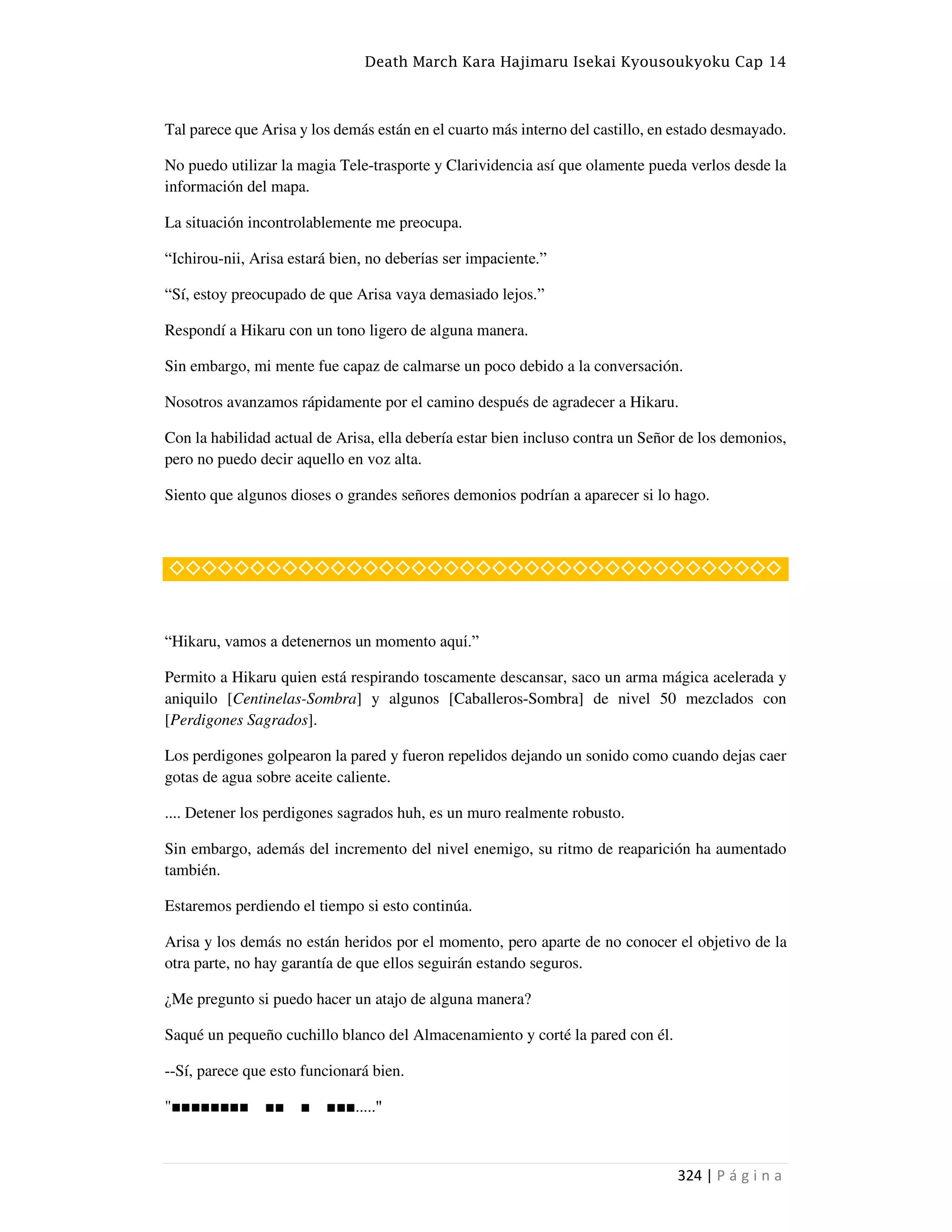 Death March Kara Hajimaru Isekai Kyousoukyoku Cap 14
324 | P á g i n a
Tal parece que Arisa y los demás están en el cuarto más interno del castillo, en estado desmayado.
No puedo utilizar la magia Tele-trasporte y Clarividencia así que olamente pueda verlos desde la
información del mapa.
La situación incontrolablemente me preocupa.
“Ichirou-nii, Arisa estará bien, no deberías ser impaciente.”
“Sí, estoy preocupado de que Arisa vaya demasiado lejos.”
Respondí a Hikaru con un tono ligero de alguna manera.
Sin embargo, mi mente fue capaz de calmarse un poco debido a la conversación.
Nosotros avanzamos rápidamente por el camino después de agradecer a Hikaru.
Con la habilidad actual de Arisa, ella debería estar bien incluso contra un Señor de los demonios,
pero no puedo decir aquello en voz alta.
Siento que algunos dioses o grandes señores demonios podrían a aparecer si lo hago.
◇◇◇◇◇◇◇◇◇◇◇◇◇◇◇◇◇◇◇◇◇◇◇◇◇◇◇◇◇◇◇◇◇◇◇◇◇◇
“Hikaru, vamos a detenernos un momento aquí.”
Permito a Hikaru quien está respirando toscamente descansar, saco un arma mágica acelerada y
aniquilo [Centinelas-Sombra] y algunos [Caballeros-Sombra] de nivel 50 mezclados con
[Perdigones Sagrados].
Los perdigones golpearon la pared y fueron repelidos dejando un sonido como cuando dejas caer
gotas de agua sobre aceite caliente.
.... Detener los perdigones sagrados huh, es un muro realmente robusto.
Sin embargo, además del incremento del nivel enemigo, su ritmo de reaparición ha aumentado
también.
Estaremos perdiendo el tiempo si esto continúa.
Arisa y los demás no están heridos por el momento, pero aparte de no conocer el objetivo de la
otra parte, no hay garantía de que ellos seguirán estando seguros.
¿Me pregunto si puedo hacer un atajo de alguna manera?
Saqué un pequeño cuchillo blanco del Almacenamiento y corté la pared con él.
--Sí, parece que esto funcionará bien.
"■■■■■■■■ ■■ ■ ■■■....."
 
