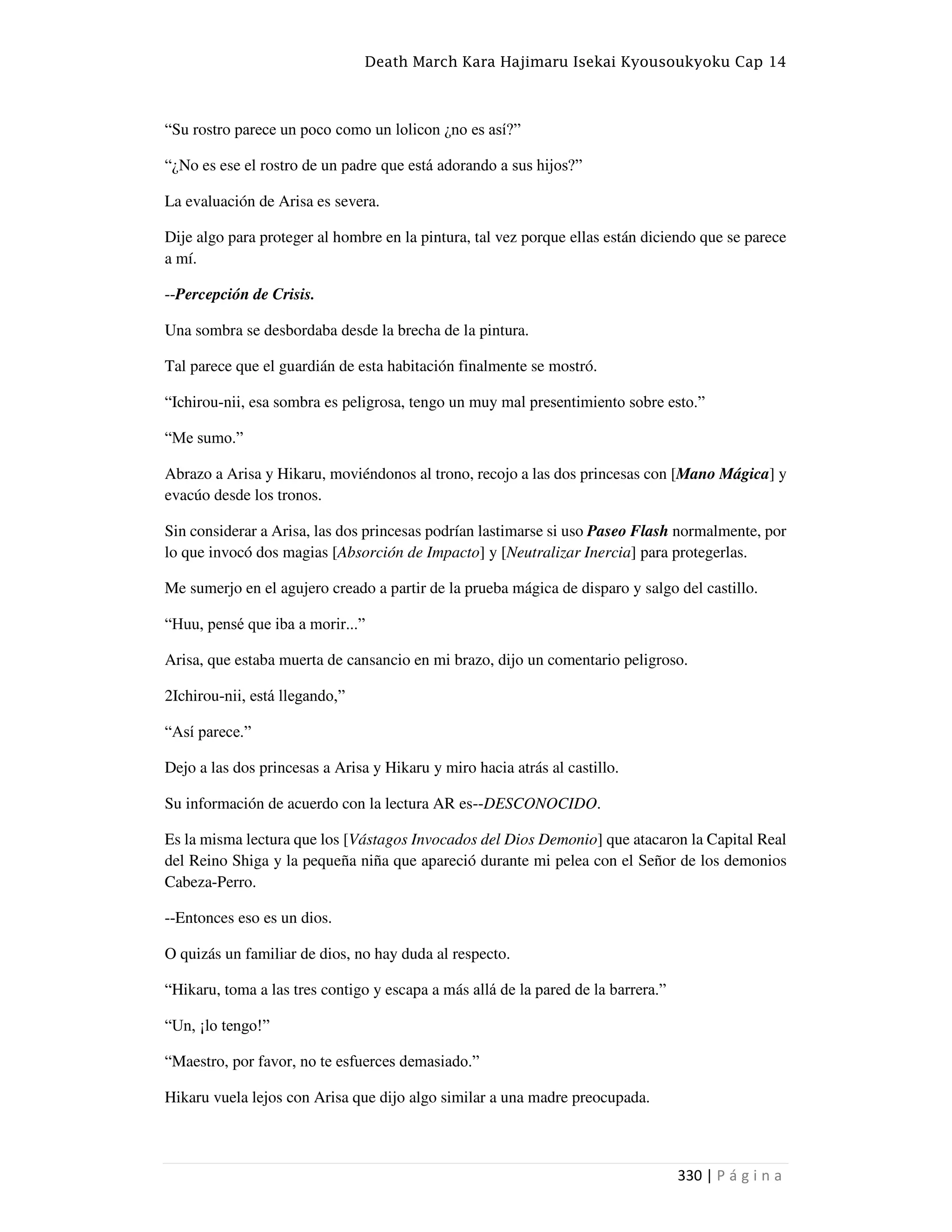 Death March Kara Hajimaru Isekai Kyousoukyoku Cap 14
330 | P á g i n a
“Su rostro parece un poco como un lolicon ¿no es así?”
“¿No es ese el rostro de un padre que está adorando a sus hijos?”
La evaluación de Arisa es severa.
Dije algo para proteger al hombre en la pintura, tal vez porque ellas están diciendo que se parece
a mí.
--Percepción de Crisis.
Una sombra se desbordaba desde la brecha de la pintura.
Tal parece que el guardián de esta habitación finalmente se mostró.
“Ichirou-nii, esa sombra es peligrosa, tengo un muy mal presentimiento sobre esto.”
“Me sumo.”
Abrazo a Arisa y Hikaru, moviéndonos al trono, recojo a las dos princesas con [Mano Mágica] y
evacúo desde los tronos.
Sin considerar a Arisa, las dos princesas podrían lastimarse si uso Paseo Flash normalmente, por
lo que invocó dos magias [Absorción de Impacto] y [Neutralizar Inercia] para protegerlas.
Me sumerjo en el agujero creado a partir de la prueba mágica de disparo y salgo del castillo.
“Huu, pensé que iba a morir...”
Arisa, que estaba muerta de cansancio en mi brazo, dijo un comentario peligroso.
2Ichirou-nii, está llegando,”
“Así parece.”
Dejo a las dos princesas a Arisa y Hikaru y miro hacia atrás al castillo.
Su información de acuerdo con la lectura AR es--DESCONOCIDO.
Es la misma lectura que los [Vástagos Invocados del Dios Demonio] que atacaron la Capital Real
del Reino Shiga y la pequeña niña que apareció durante mi pelea con el Señor de los demonios
Cabeza-Perro.
--Entonces eso es un dios.
O quizás un familiar de dios, no hay duda al respecto.
“Hikaru, toma a las tres contigo y escapa a más allá de la pared de la barrera.”
“Un, ¡lo tengo!”
“Maestro, por favor, no te esfuerces demasiado.”
Hikaru vuela lejos con Arisa que dijo algo similar a una madre preocupada.
 