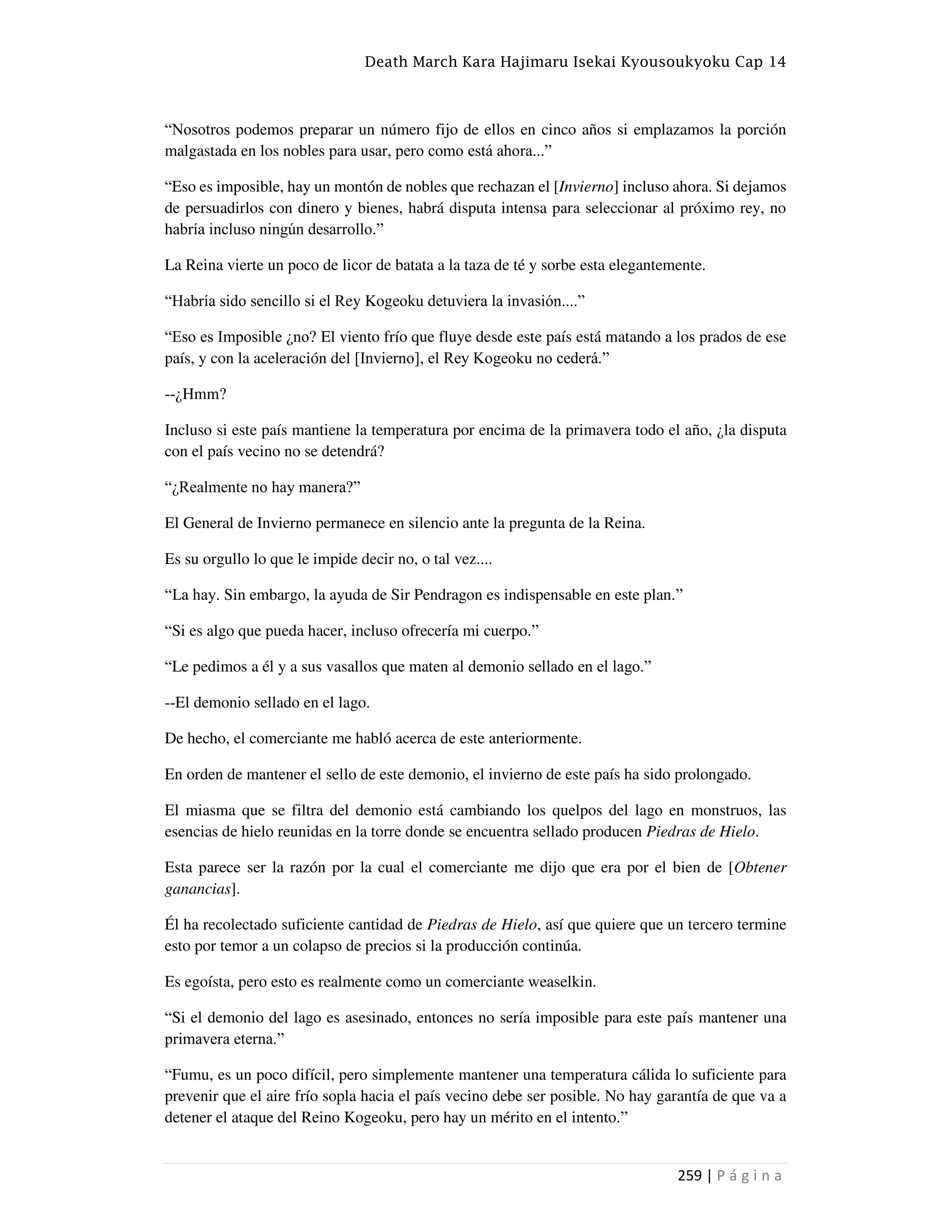 Death March Kara Hajimaru Isekai Kyousoukyoku Cap 14
259 | P á g i n a
“Nosotros podemos preparar un número fijo de ellos en cinco años si emplazamos la porción
malgastada en los nobles para usar, pero como está ahora...”
“Eso es imposible, hay un montón de nobles que rechazan el [Invierno] incluso ahora. Si dejamos
de persuadirlos con dinero y bienes, habrá disputa intensa para seleccionar al próximo rey, no
habría incluso ningún desarrollo.”
La Reina vierte un poco de licor de batata a la taza de té y sorbe esta elegantemente.
“Habría sido sencillo si el Rey Kogeoku detuviera la invasión....”
“Eso es Imposible ¿no? El viento frío que fluye desde este país está matando a los prados de ese
país, y con la aceleración del [Invierno], el Rey Kogeoku no cederá.”
--¿Hmm?
Incluso si este país mantiene la temperatura por encima de la primavera todo el año, ¿la disputa
con el país vecino no se detendrá?
“¿Realmente no hay manera?”
El General de Invierno permanece en silencio ante la pregunta de la Reina.
Es su orgullo lo que le impide decir no, o tal vez....
“La hay. Sin embargo, la ayuda de Sir Pendragon es indispensable en este plan.”
“Si es algo que pueda hacer, incluso ofrecería mi cuerpo.”
“Le pedimos a él y a sus vasallos que maten al demonio sellado en el lago.”
--El demonio sellado en el lago.
De hecho, el comerciante me habló acerca de este anteriormente.
En orden de mantener el sello de este demonio, el invierno de este país ha sido prolongado.
El miasma que se filtra del demonio está cambiando los quelpos del lago en monstruos, las
esencias de hielo reunidas en la torre donde se encuentra sellado producen Piedras de Hielo.
Esta parece ser la razón por la cual el comerciante me dijo que era por el bien de [Obtener
ganancias].
Él ha recolectado suficiente cantidad de Piedras de Hielo, así que quiere que un tercero termine
esto por temor a un colapso de precios si la producción continúa.
Es egoísta, pero esto es realmente como un comerciante weaselkin.
“Si el demonio del lago es asesinado, entonces no sería imposible para este país mantener una
primavera eterna.”
“Fumu, es un poco difícil, pero simplemente mantener una temperatura cálida lo suficiente para
prevenir que el aire frío sopla hacia el país vecino debe ser posible. No hay garantía de que va a
detener el ataque del Reino Kogeoku, pero hay un mérito en el intento.”
 
