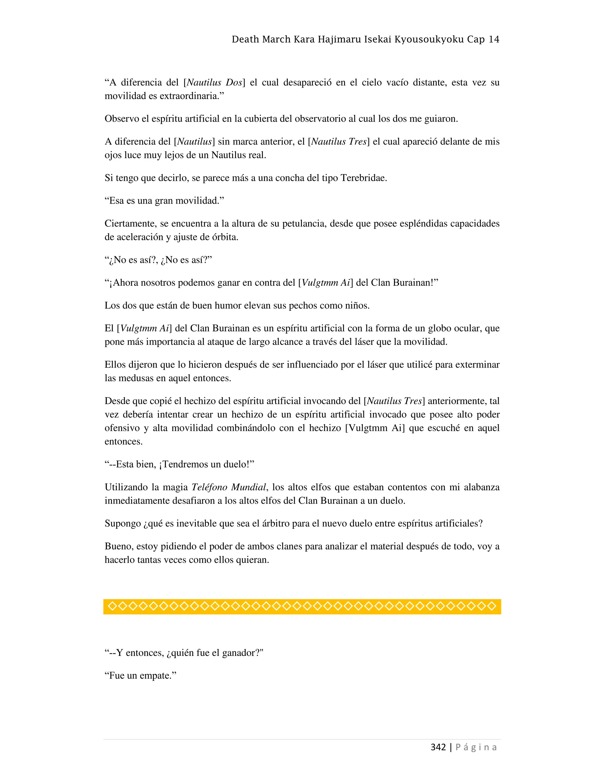 Death March Kara Hajimaru Isekai Kyousoukyoku Cap 14
342 | P á g i n a
“A diferencia del [Nautilus Dos] el cual desapareció en el cielo vacío distante, esta vez su
movilidad es extraordinaria.”
Observo el espíritu artificial en la cubierta del observatorio al cual los dos me guiaron.
A diferencia del [Nautilus] sin marca anterior, el [Nautilus Tres] el cual apareció delante de mis
ojos luce muy lejos de un Nautilus real.
Si tengo que decirlo, se parece más a una concha del tipo Terebridae.
“Esa es una gran movilidad.”
Ciertamente, se encuentra a la altura de su petulancia, desde que posee espléndidas capacidades
de aceleración y ajuste de órbita.
“¿No es así?, ¿No es así?”
“¡Ahora nosotros podemos ganar en contra del [Vulgtmm Ai] del Clan Burainan!”
Los dos que están de buen humor elevan sus pechos como niños.
El [Vulgtmm Ai] del Clan Burainan es un espíritu artificial con la forma de un globo ocular, que
pone más importancia al ataque de largo alcance a través del láser que la movilidad.
Ellos dijeron que lo hicieron después de ser influenciado por el láser que utilicé para exterminar
las medusas en aquel entonces.
Desde que copié el hechizo del espíritu artificial invocando del [Nautilus Tres] anteriormente, tal
vez debería intentar crear un hechizo de un espíritu artificial invocado que posee alto poder
ofensivo y alta movilidad combinándolo con el hechizo [Vulgtmm Ai] que escuché en aquel
entonces.
“--Esta bien, ¡Tendremos un duelo!”
Utilizando la magia Teléfono Mundial, los altos elfos que estaban contentos con mi alabanza
inmediatamente desafiaron a los altos elfos del Clan Burainan a un duelo.
Supongo ¿qué es inevitable que sea el árbitro para el nuevo duelo entre espíritus artificiales?
Bueno, estoy pidiendo el poder de ambos clanes para analizar el material después de todo, voy a
hacerlo tantas veces como ellos quieran.
◇◇◇◇◇◇◇◇◇◇◇◇◇◇◇◇◇◇◇◇◇◇◇◇◇◇◇◇◇◇◇◇◇◇◇◇◇◇
“--Y entonces, ¿quién fue el ganador?"
“Fue un empate.”
 