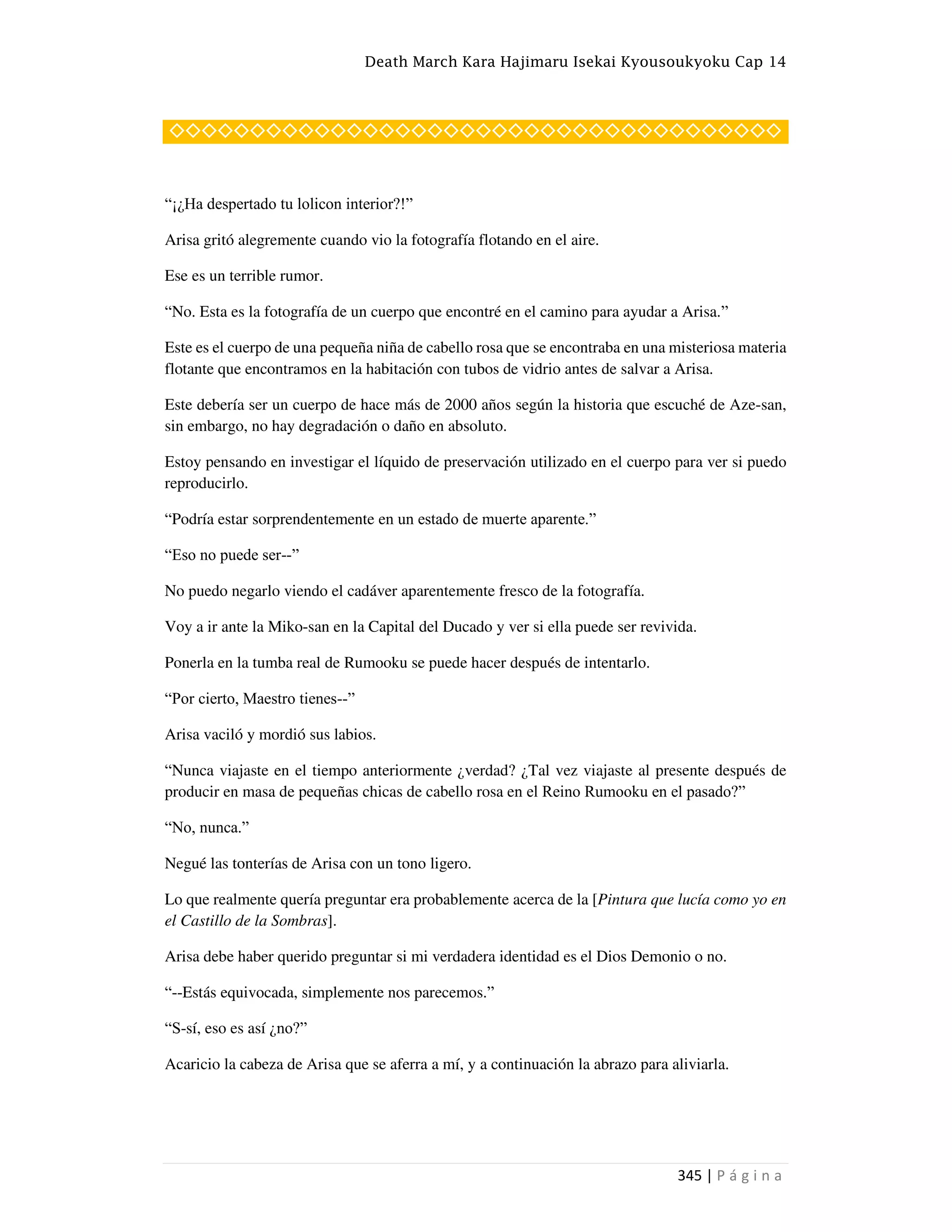 Death March Kara Hajimaru Isekai Kyousoukyoku Cap 14
345 | P á g i n a
◇◇◇◇◇◇◇◇◇◇◇◇◇◇◇◇◇◇◇◇◇◇◇◇◇◇◇◇◇◇◇◇◇◇◇◇◇◇
“¡¿Ha despertado tu lolicon interior?!”
Arisa gritó alegremente cuando vio la fotografía flotando en el aire.
Ese es un terrible rumor.
“No. Esta es la fotografía de un cuerpo que encontré en el camino para ayudar a Arisa.”
Este es el cuerpo de una pequeña niña de cabello rosa que se encontraba en una misteriosa materia
flotante que encontramos en la habitación con tubos de vidrio antes de salvar a Arisa.
Este debería ser un cuerpo de hace más de 2000 años según la historia que escuché de Aze-san,
sin embargo, no hay degradación o daño en absoluto.
Estoy pensando en investigar el líquido de preservación utilizado en el cuerpo para ver si puedo
reproducirlo.
“Podría estar sorprendentemente en un estado de muerte aparente.”
“Eso no puede ser--”
No puedo negarlo viendo el cadáver aparentemente fresco de la fotografía.
Voy a ir ante la Miko-san en la Capital del Ducado y ver si ella puede ser revivida.
Ponerla en la tumba real de Rumooku se puede hacer después de intentarlo.
“Por cierto, Maestro tienes--”
Arisa vaciló y mordió sus labios.
“Nunca viajaste en el tiempo anteriormente ¿verdad? ¿Tal vez viajaste al presente después de
producir en masa de pequeñas chicas de cabello rosa en el Reino Rumooku en el pasado?”
“No, nunca.”
Negué las tonterías de Arisa con un tono ligero.
Lo que realmente quería preguntar era probablemente acerca de la [Pintura que lucía como yo en
el Castillo de la Sombras].
Arisa debe haber querido preguntar si mi verdadera identidad es el Dios Demonio o no.
“--Estás equivocada, simplemente nos parecemos.”
“S-sí, eso es así ¿no?”
Acaricio la cabeza de Arisa que se aferra a mí, y a continuación la abrazo para aliviarla.
 