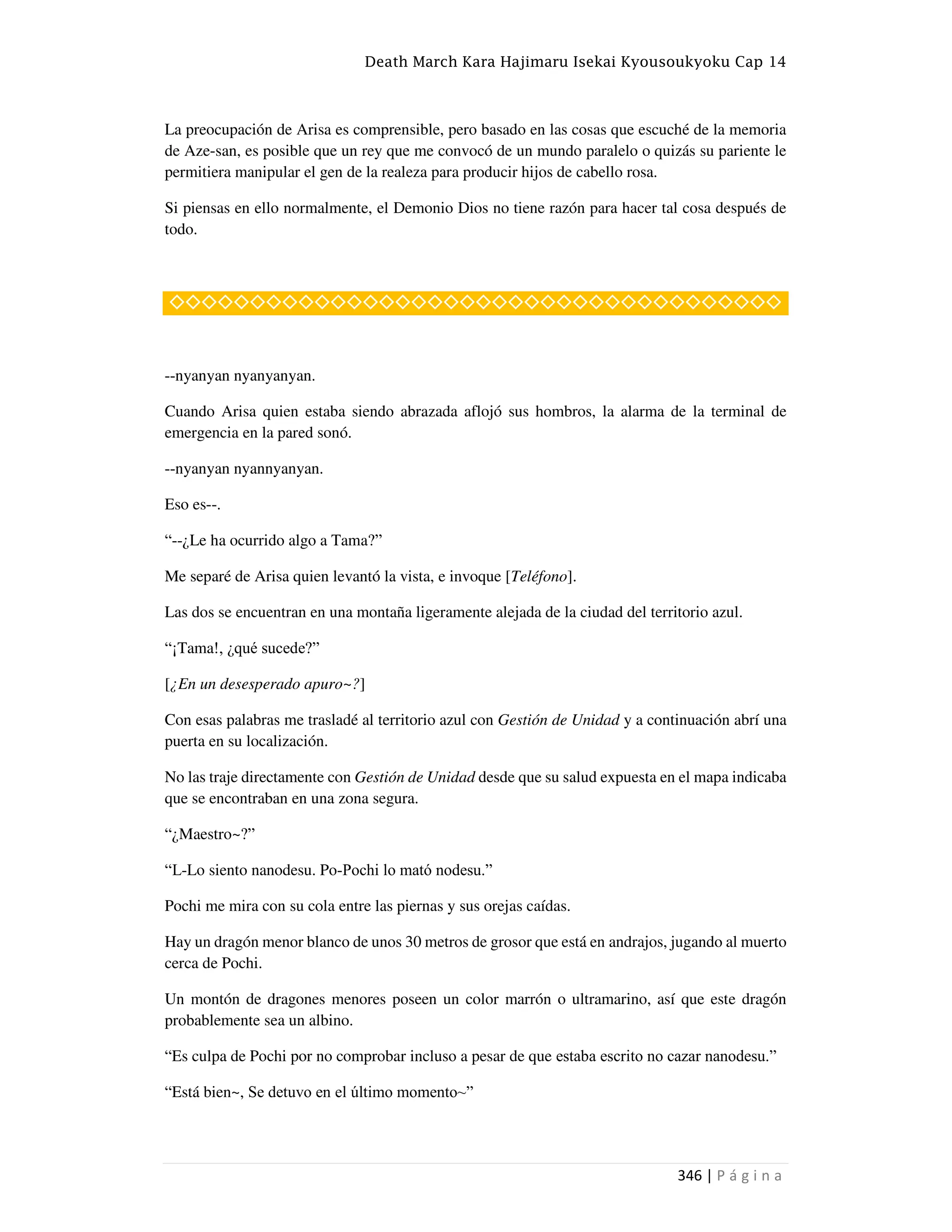 Death March Kara Hajimaru Isekai Kyousoukyoku Cap 14
346 | P á g i n a
La preocupación de Arisa es comprensible, pero basado en las cosas que escuché de la memoria
de Aze-san, es posible que un rey que me convocó de un mundo paralelo o quizás su pariente le
permitiera manipular el gen de la realeza para producir hijos de cabello rosa.
Si piensas en ello normalmente, el Demonio Dios no tiene razón para hacer tal cosa después de
todo.
◇◇◇◇◇◇◇◇◇◇◇◇◇◇◇◇◇◇◇◇◇◇◇◇◇◇◇◇◇◇◇◇◇◇◇◇◇◇
--nyanyan nyanyanyan.
Cuando Arisa quien estaba siendo abrazada aflojó sus hombros, la alarma de la terminal de
emergencia en la pared sonó.
--nyanyan nyannyanyan.
Eso es--.
“--¿Le ha ocurrido algo a Tama?”
Me separé de Arisa quien levantó la vista, e invoque [Teléfono].
Las dos se encuentran en una montaña ligeramente alejada de la ciudad del territorio azul.
“¡Tama!, ¿qué sucede?”
[¿En un desesperado apuro~?]
Con esas palabras me trasladé al territorio azul con Gestión de Unidad y a continuación abrí una
puerta en su localización.
No las traje directamente con Gestión de Unidad desde que su salud expuesta en el mapa indicaba
que se encontraban en una zona segura.
“¿Maestro~?”
“L-Lo siento nanodesu. Po-Pochi lo mató nodesu.”
Pochi me mira con su cola entre las piernas y sus orejas caídas.
Hay un dragón menor blanco de unos 30 metros de grosor que está en andrajos, jugando al muerto
cerca de Pochi.
Un montón de dragones menores poseen un color marrón o ultramarino, así que este dragón
probablemente sea un albino.
“Es culpa de Pochi por no comprobar incluso a pesar de que estaba escrito no cazar nanodesu.”
“Está bien~, Se detuvo en el último momento~”
 