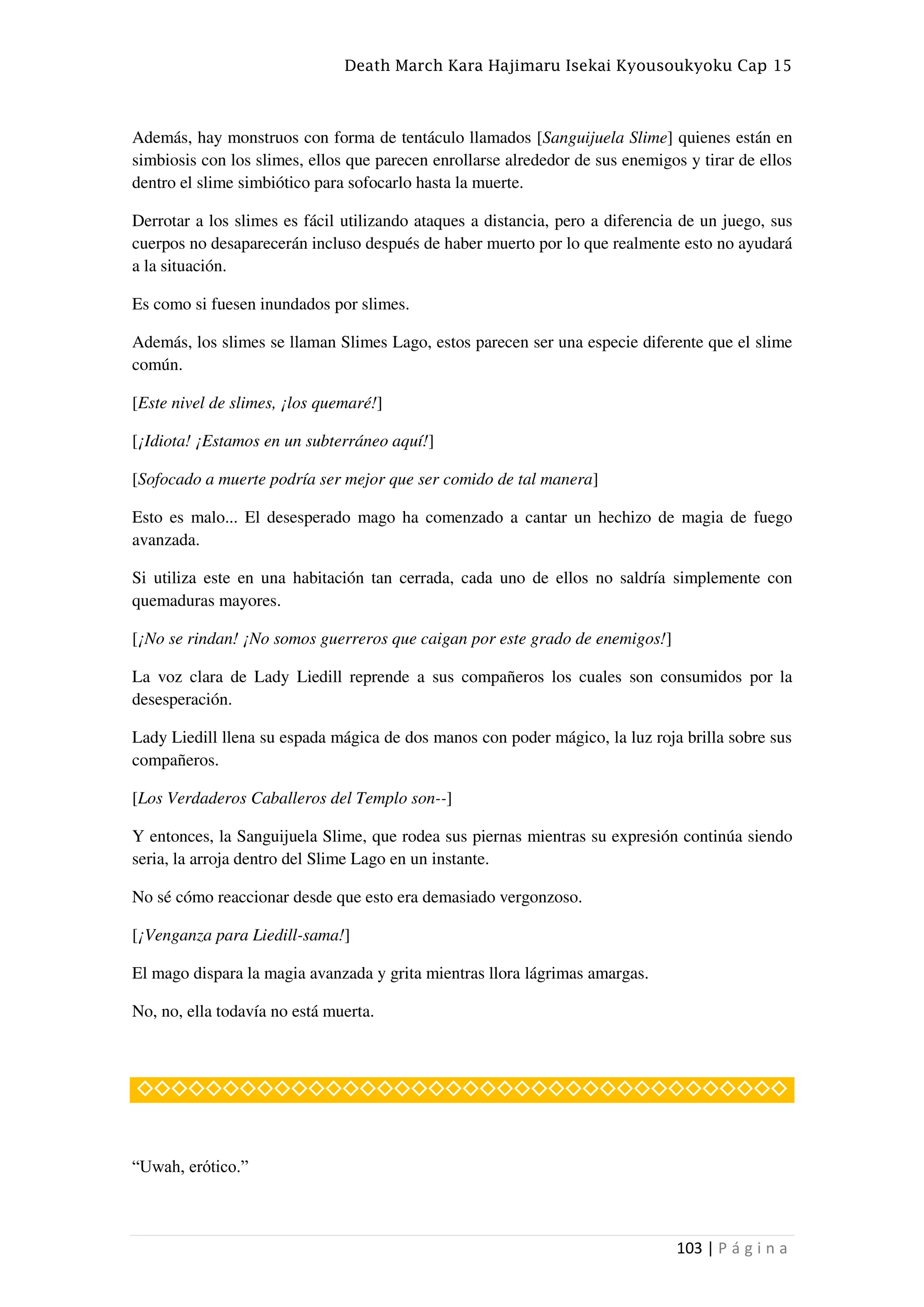 Death March Kara Hajimaru Isekai Kyousoukyoku Cap 15
103 | P á g i n a
Además, hay monstruos con forma de tentáculo llamados [Sanguijuela Slime] quienes están en
simbiosis con los slimes, ellos que parecen enrollarse alrededor de sus enemigos y tirar de ellos
dentro el slime simbiótico para sofocarlo hasta la muerte.
Derrotar a los slimes es fácil utilizando ataques a distancia, pero a diferencia de un juego, sus
cuerpos no desaparecerán incluso después de haber muerto por lo que realmente esto no ayudará
a la situación.
Es como si fuesen inundados por slimes.
Además, los slimes se llaman Slimes Lago, estos parecen ser una especie diferente que el slime
común.
[Este nivel de slimes, ¡los quemaré!]
[¡Idiota! ¡Estamos en un subterráneo aquí!]
[Sofocado a muerte podría ser mejor que ser comido de tal manera]
Esto es malo... El desesperado mago ha comenzado a cantar un hechizo de magia de fuego
avanzada.
Si utiliza este en una habitación tan cerrada, cada uno de ellos no saldría simplemente con
quemaduras mayores.
[¡No se rindan! ¡No somos guerreros que caigan por este grado de enemigos!]
La voz clara de Lady Liedill reprende a sus compañeros los cuales son consumidos por la
desesperación.
Lady Liedill llena su espada mágica de dos manos con poder mágico, la luz roja brilla sobre sus
compañeros.
[Los Verdaderos Caballeros del Templo son--]
Y entonces, la Sanguijuela Slime, que rodea sus piernas mientras su expresión continúa siendo
seria, la arroja dentro del Slime Lago en un instante.
No sé cómo reaccionar desde que esto era demasiado vergonzoso.
[¡Venganza para Liedill-sama!]
El mago dispara la magia avanzada y grita mientras llora lágrimas amargas.
No, no, ella todavía no está muerta.
◇◇◇◇◇◇◇◇◇◇◇◇◇◇◇◇◇◇◇◇◇◇◇◇◇◇◇◇◇◇◇◇◇◇◇◇◇◇
“Uwah, erótico.”
 