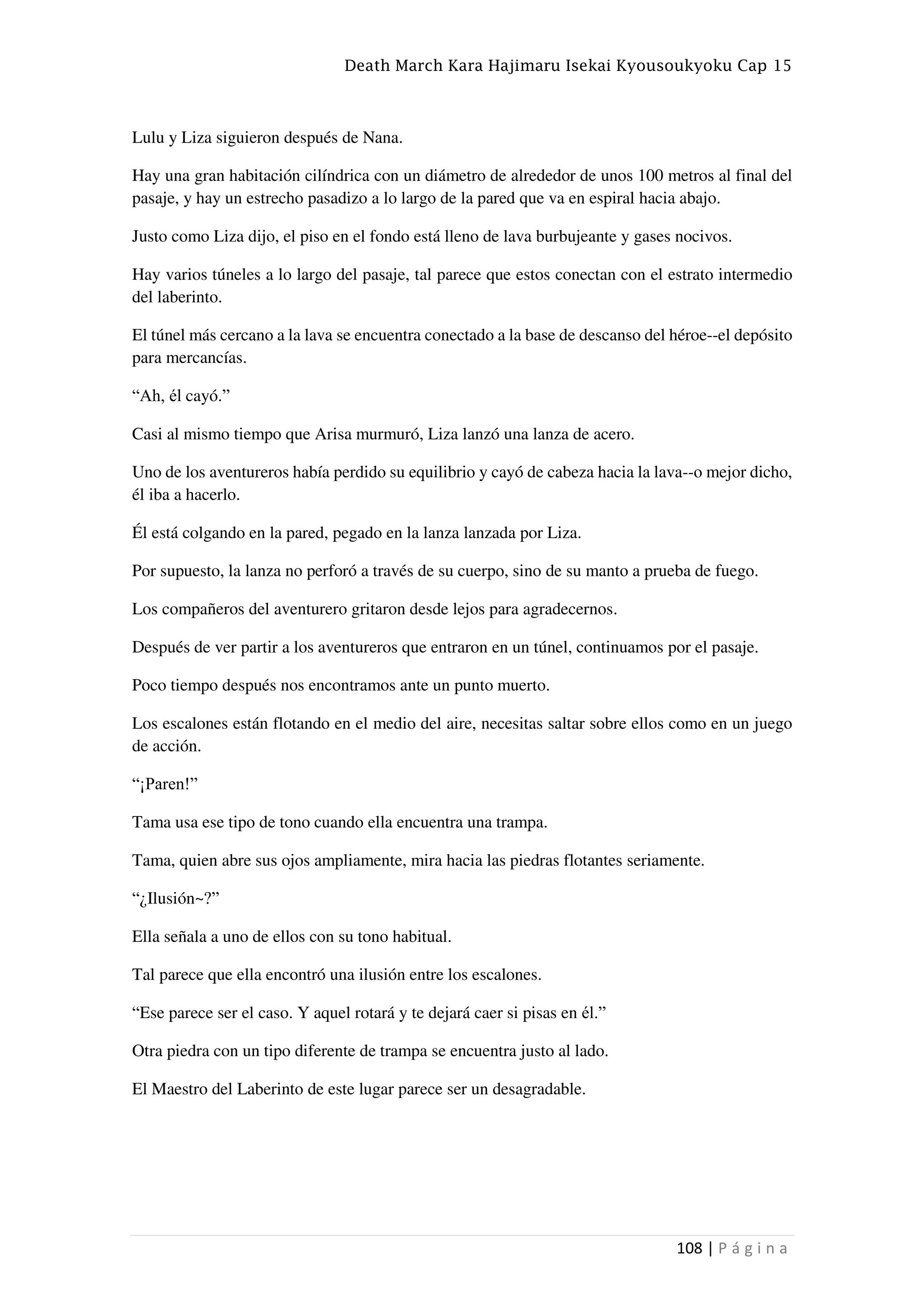 Death March Kara Hajimaru Isekai Kyousoukyoku Cap 15
108 | P á g i n a
Lulu y Liza siguieron después de Nana.
Hay una gran habitación cilíndrica con un diámetro de alrededor de unos 100 metros al final del
pasaje, y hay un estrecho pasadizo a lo largo de la pared que va en espiral hacia abajo.
Justo como Liza dijo, el piso en el fondo está lleno de lava burbujeante y gases nocivos.
Hay varios túneles a lo largo del pasaje, tal parece que estos conectan con el estrato intermedio
del laberinto.
El túnel más cercano a la lava se encuentra conectado a la base de descanso del héroe--el depósito
para mercancías.
“Ah, él cayó.”
Casi al mismo tiempo que Arisa murmuró, Liza lanzó una lanza de acero.
Uno de los aventureros había perdido su equilibrio y cayó de cabeza hacia la lava--o mejor dicho,
él iba a hacerlo.
Él está colgando en la pared, pegado en la lanza lanzada por Liza.
Por supuesto, la lanza no perforó a través de su cuerpo, sino de su manto a prueba de fuego.
Los compañeros del aventurero gritaron desde lejos para agradecernos.
Después de ver partir a los aventureros que entraron en un túnel, continuamos por el pasaje.
Poco tiempo después nos encontramos ante un punto muerto.
Los escalones están flotando en el medio del aire, necesitas saltar sobre ellos como en un juego
de acción.
“¡Paren!”
Tama usa ese tipo de tono cuando ella encuentra una trampa.
Tama, quien abre sus ojos ampliamente, mira hacia las piedras flotantes seriamente.
“¿Ilusión~?”
Ella señala a uno de ellos con su tono habitual.
Tal parece que ella encontró una ilusión entre los escalones.
“Ese parece ser el caso. Y aquel rotará y te dejará caer si pisas en él.”
Otra piedra con un tipo diferente de trampa se encuentra justo al lado.
El Maestro del Laberinto de este lugar parece ser un desagradable.
 