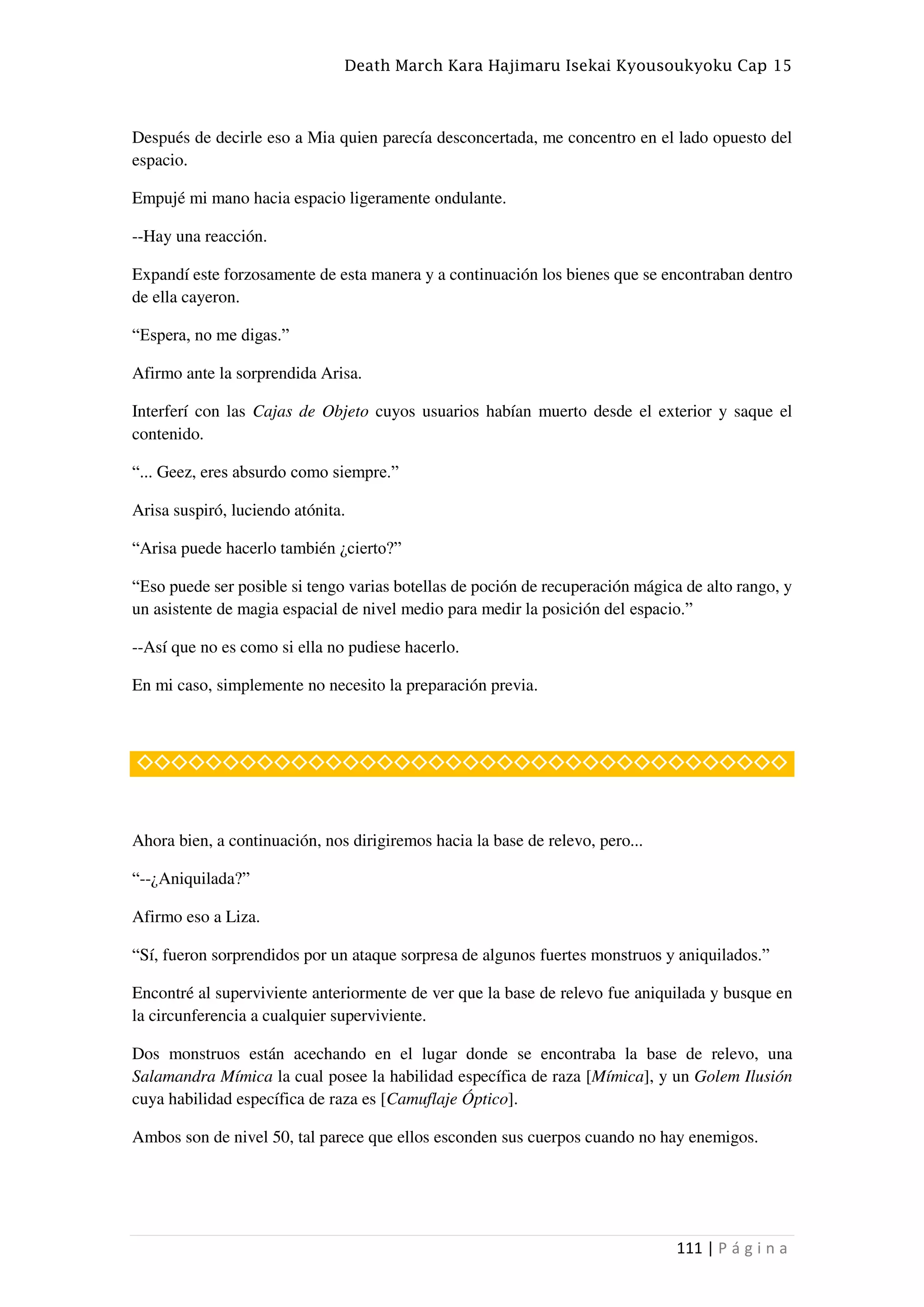 Death March Kara Hajimaru Isekai Kyousoukyoku Cap 15
111 | P á g i n a
Después de decirle eso a Mia quien parecía desconcertada, me concentro en el lado opuesto del
espacio.
Empujé mi mano hacia espacio ligeramente ondulante.
--Hay una reacción.
Expandí este forzosamente de esta manera y a continuación los bienes que se encontraban dentro
de ella cayeron.
“Espera, no me digas.”
Afirmo ante la sorprendida Arisa.
Interferí con las Cajas de Objeto cuyos usuarios habían muerto desde el exterior y saque el
contenido.
“... Geez, eres absurdo como siempre.”
Arisa suspiró, luciendo atónita.
“Arisa puede hacerlo también ¿cierto?”
“Eso puede ser posible si tengo varias botellas de poción de recuperación mágica de alto rango, y
un asistente de magia espacial de nivel medio para medir la posición del espacio.”
--Así que no es como si ella no pudiese hacerlo.
En mi caso, simplemente no necesito la preparación previa.
◇◇◇◇◇◇◇◇◇◇◇◇◇◇◇◇◇◇◇◇◇◇◇◇◇◇◇◇◇◇◇◇◇◇◇◇◇◇
Ahora bien, a continuación, nos dirigiremos hacia la base de relevo, pero...
“--¿Aniquilada?”
Afirmo eso a Liza.
“Sí, fueron sorprendidos por un ataque sorpresa de algunos fuertes monstruos y aniquilados.”
Encontré al superviviente anteriormente de ver que la base de relevo fue aniquilada y busque en
la circunferencia a cualquier superviviente.
Dos monstruos están acechando en el lugar donde se encontraba la base de relevo, una
Salamandra Mímica la cual posee la habilidad específica de raza [Mímica], y un Golem Ilusión
cuya habilidad específica de raza es [Camuflaje Óptico].
Ambos son de nivel 50, tal parece que ellos esconden sus cuerpos cuando no hay enemigos.
 