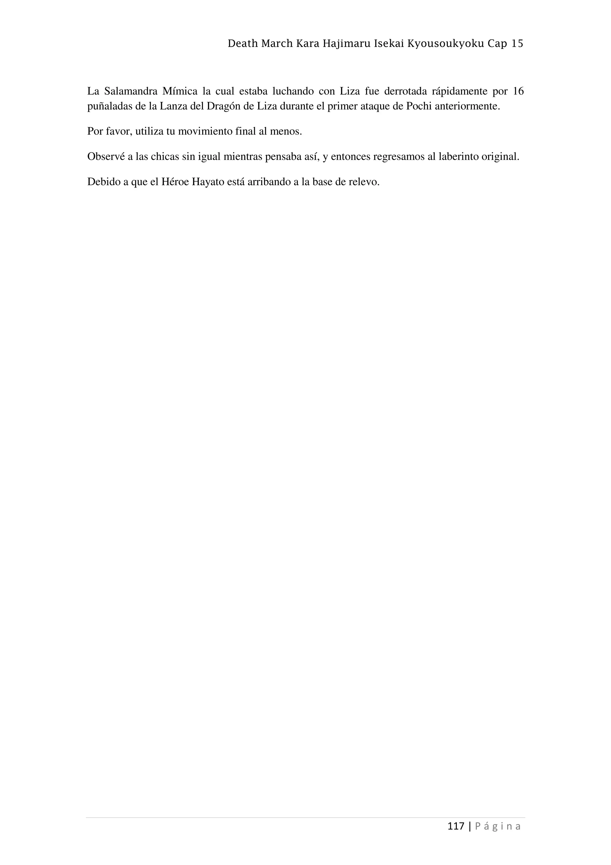 Death March Kara Hajimaru Isekai Kyousoukyoku Cap 15
117 | P á g i n a
La Salamandra Mímica la cual estaba luchando con Liza fue derrotada rápidamente por 16
puñaladas de la Lanza del Dragón de Liza durante el primer ataque de Pochi anteriormente.
Por favor, utiliza tu movimiento final al menos.
Observé a las chicas sin igual mientras pensaba así, y entonces regresamos al laberinto original.
Debido a que el Héroe Hayato está arribando a la base de relevo.
 