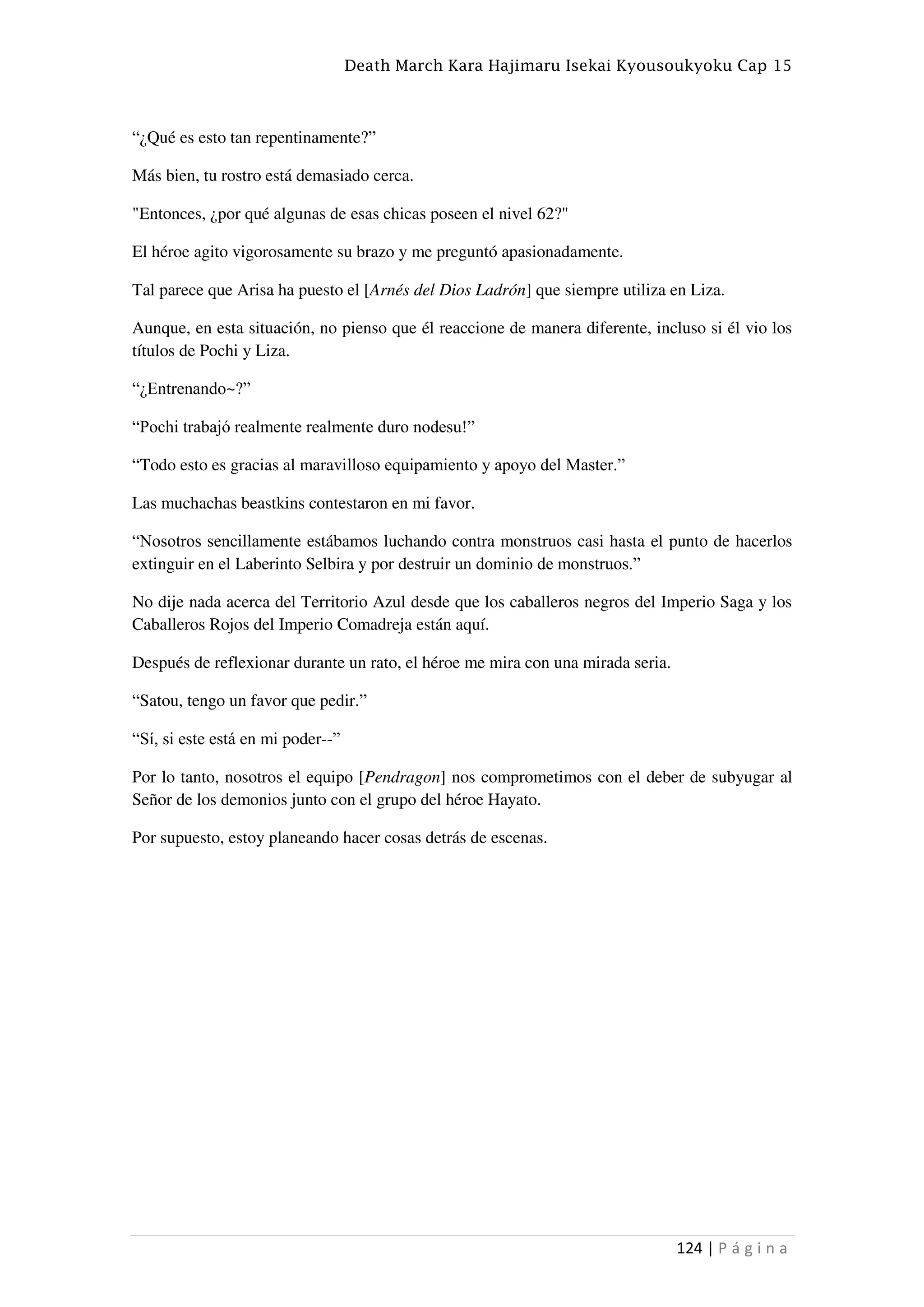 Death March Kara Hajimaru Isekai Kyousoukyoku Cap 15
124 | P á g i n a
“¿Qué es esto tan repentinamente?”
Más bien, tu rostro está demasiado cerca.
"Entonces, ¿por qué algunas de esas chicas poseen el nivel 62?"
El héroe agito vigorosamente su brazo y me preguntó apasionadamente.
Tal parece que Arisa ha puesto el [Arnés del Dios Ladrón] que siempre utiliza en Liza.
Aunque, en esta situación, no pienso que él reaccione de manera diferente, incluso si él vio los
títulos de Pochi y Liza.
“¿Entrenando~?”
“Pochi trabajó realmente realmente duro nodesu!”
“Todo esto es gracias al maravilloso equipamiento y apoyo del Master.”
Las muchachas beastkins contestaron en mi favor.
“Nosotros sencillamente estábamos luchando contra monstruos casi hasta el punto de hacerlos
extinguir en el Laberinto Selbira y por destruir un dominio de monstruos.”
No dije nada acerca del Territorio Azul desde que los caballeros negros del Imperio Saga y los
Caballeros Rojos del Imperio Comadreja están aquí.
Después de reflexionar durante un rato, el héroe me mira con una mirada seria.
“Satou, tengo un favor que pedir.”
“Sí, si este está en mi poder--”
Por lo tanto, nosotros el equipo [Pendragon] nos comprometimos con el deber de subyugar al
Señor de los demonios junto con el grupo del héroe Hayato.
Por supuesto, estoy planeando hacer cosas detrás de escenas.
 