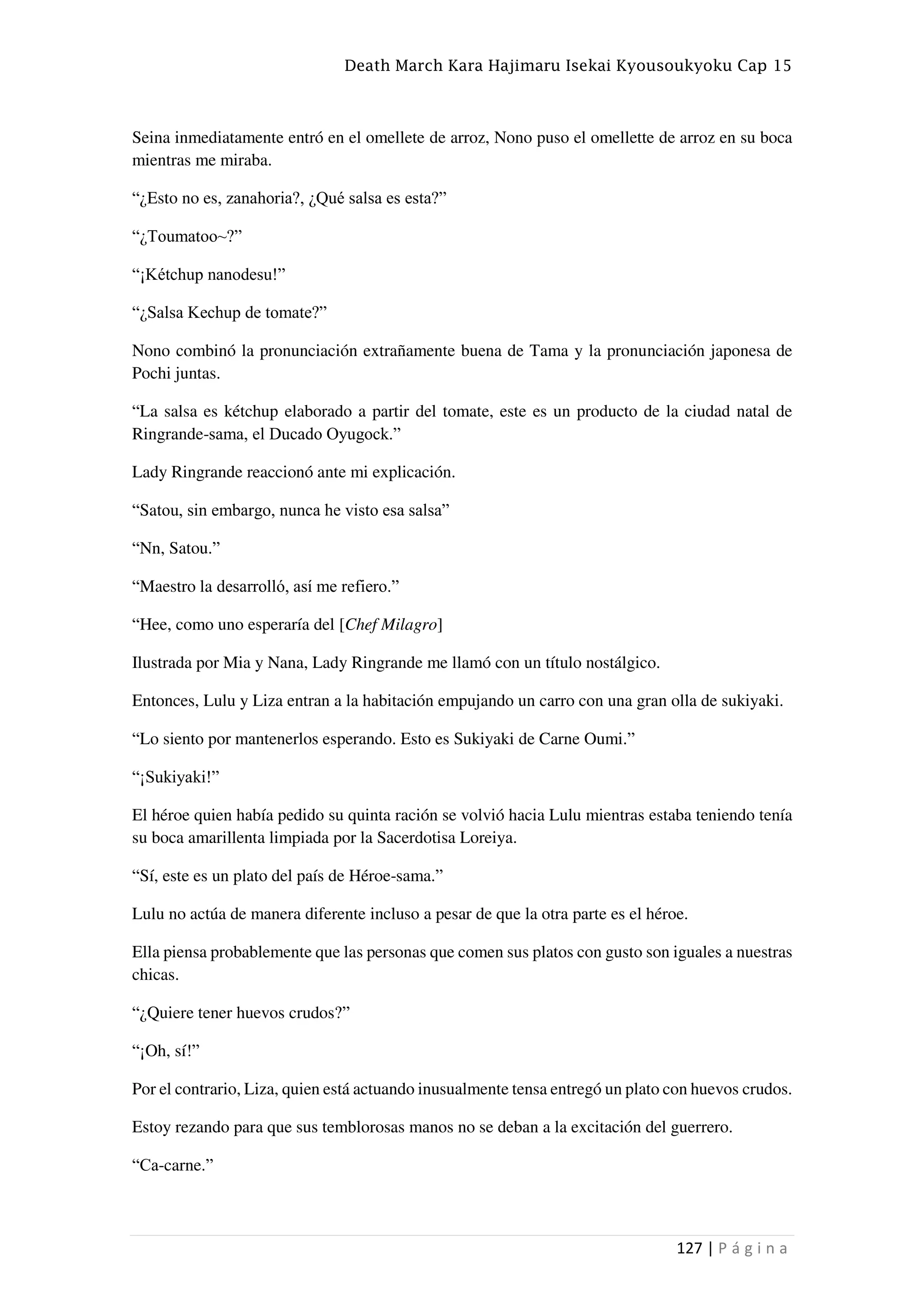 Death March Kara Hajimaru Isekai Kyousoukyoku Cap 15
127 | P á g i n a
Seina inmediatamente entró en el omellete de arroz, Nono puso el omellette de arroz en su boca
mientras me miraba.
“¿Esto no es, zanahoria?, ¿Qué salsa es esta?”
“¿Toumatoo~?”
“¡Kétchup nanodesu!”
“¿Salsa Kechup de tomate?”
Nono combinó la pronunciación extrañamente buena de Tama y la pronunciación japonesa de
Pochi juntas.
“La salsa es kétchup elaborado a partir del tomate, este es un producto de la ciudad natal de
Ringrande-sama, el Ducado Oyugock.”
Lady Ringrande reaccionó ante mi explicación.
“Satou, sin embargo, nunca he visto esa salsa”
“Nn, Satou.”
“Maestro la desarrolló, así me refiero.”
“Hee, como uno esperaría del [Chef Milagro]
Ilustrada por Mia y Nana, Lady Ringrande me llamó con un título nostálgico.
Entonces, Lulu y Liza entran a la habitación empujando un carro con una gran olla de sukiyaki.
“Lo siento por mantenerlos esperando. Esto es Sukiyaki de Carne Oumi.”
“¡Sukiyaki!”
El héroe quien había pedido su quinta ración se volvió hacia Lulu mientras estaba teniendo tenía
su boca amarillenta limpiada por la Sacerdotisa Loreiya.
“Sí, este es un plato del país de Héroe-sama.”
Lulu no actúa de manera diferente incluso a pesar de que la otra parte es el héroe.
Ella piensa probablemente que las personas que comen sus platos con gusto son iguales a nuestras
chicas.
“¿Quiere tener huevos crudos?”
“¡Oh, sí!”
Por el contrario, Liza, quien está actuando inusualmente tensa entregó un plato con huevos crudos.
Estoy rezando para que sus temblorosas manos no se deban a la excitación del guerrero.
“Ca-carne.”
 