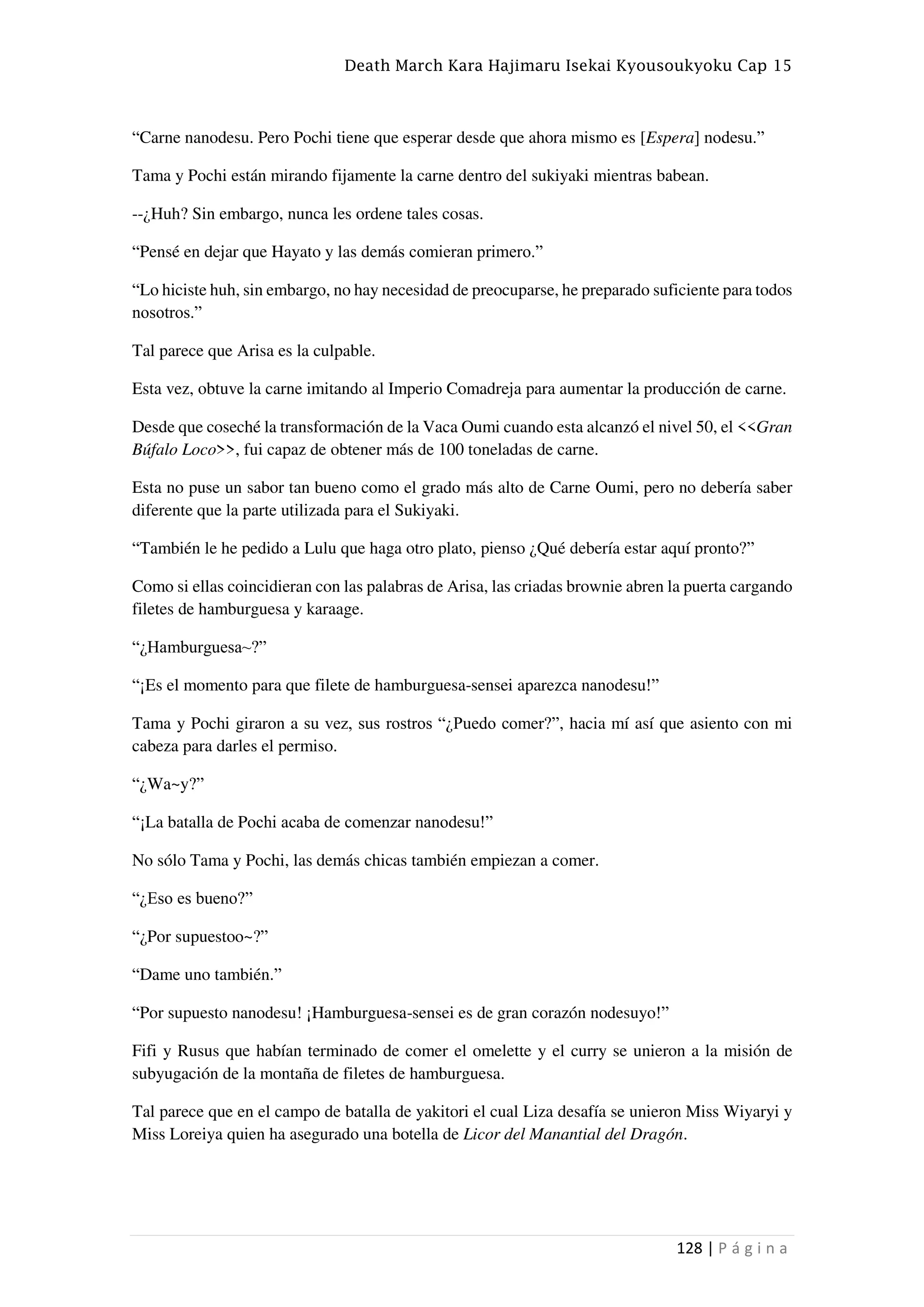 Death March Kara Hajimaru Isekai Kyousoukyoku Cap 15
128 | P á g i n a
“Carne nanodesu. Pero Pochi tiene que esperar desde que ahora mismo es [Espera] nodesu.”
Tama y Pochi están mirando fijamente la carne dentro del sukiyaki mientras babean.
--¿Huh? Sin embargo, nunca les ordene tales cosas.
“Pensé en dejar que Hayato y las demás comieran primero.”
“Lo hiciste huh, sin embargo, no hay necesidad de preocuparse, he preparado suficiente para todos
nosotros.”
Tal parece que Arisa es la culpable.
Esta vez, obtuve la carne imitando al Imperio Comadreja para aumentar la producción de carne.
Desde que coseché la transformación de la Vaca Oumi cuando esta alcanzó el nivel 50, el <<Gran
Búfalo Loco>>, fui capaz de obtener más de 100 toneladas de carne.
Esta no puse un sabor tan bueno como el grado más alto de Carne Oumi, pero no debería saber
diferente que la parte utilizada para el Sukiyaki.
“También le he pedido a Lulu que haga otro plato, pienso ¿Qué debería estar aquí pronto?”
Como si ellas coincidieran con las palabras de Arisa, las criadas brownie abren la puerta cargando
filetes de hamburguesa y karaage.
“¿Hamburguesa~?”
“¡Es el momento para que filete de hamburguesa-sensei aparezca nanodesu!”
Tama y Pochi giraron a su vez, sus rostros “¿Puedo comer?”, hacia mí así que asiento con mi
cabeza para darles el permiso.
“¿Wa~y?”
“¡La batalla de Pochi acaba de comenzar nanodesu!”
No sólo Tama y Pochi, las demás chicas también empiezan a comer.
“¿Eso es bueno?”
“¿Por supuestoo~?”
“Dame uno también.”
“Por supuesto nanodesu! ¡Hamburguesa-sensei es de gran corazón nodesuyo!”
Fifi y Rusus que habían terminado de comer el omelette y el curry se unieron a la misión de
subyugación de la montaña de filetes de hamburguesa.
Tal parece que en el campo de batalla de yakitori el cual Liza desafía se unieron Miss Wiyaryi y
Miss Loreiya quien ha asegurado una botella de Licor del Manantial del Dragón.
 