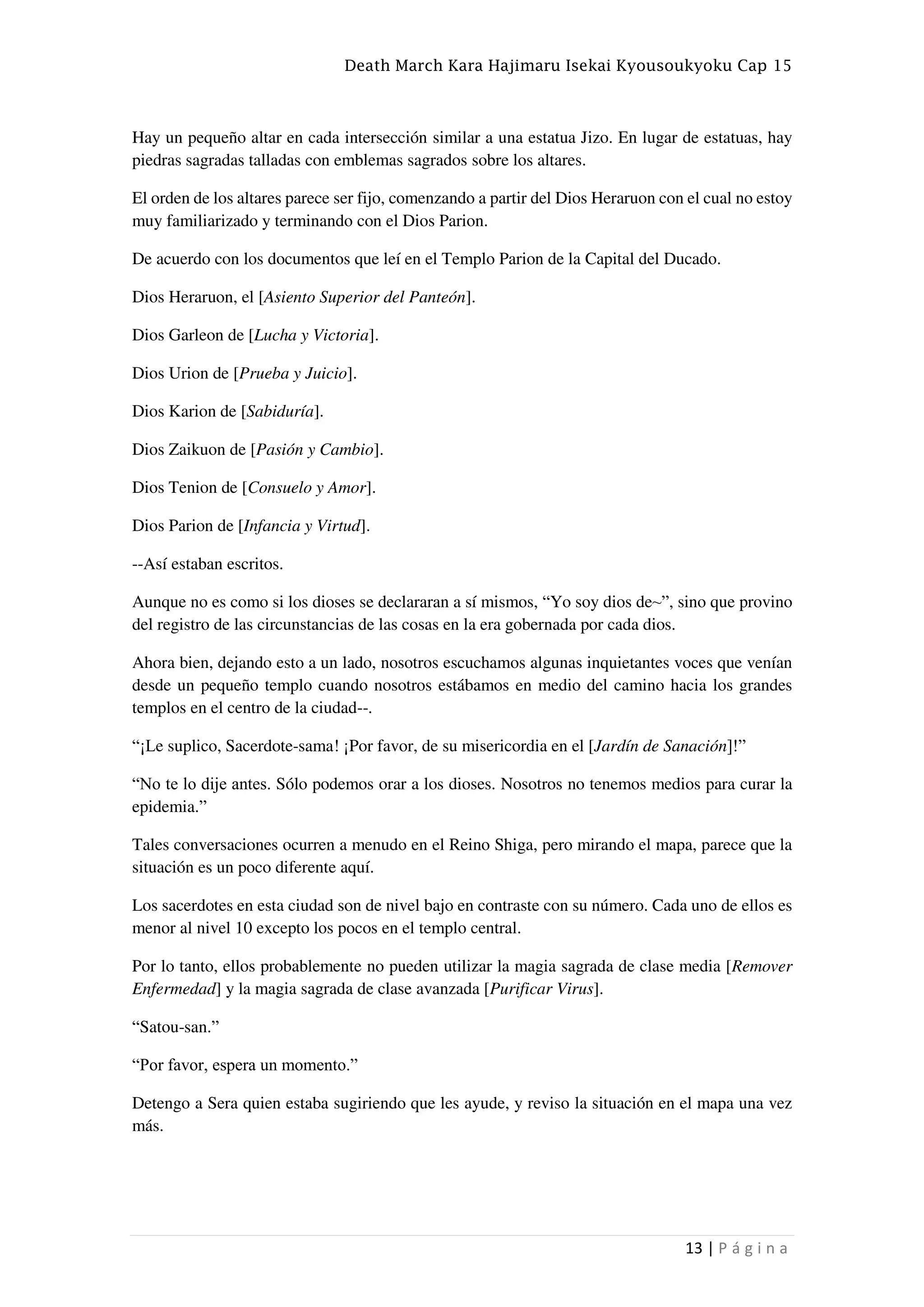 Death March Kara Hajimaru Isekai Kyousoukyoku Cap 15
13 | P á g i n a
Hay un pequeño altar en cada intersección similar a una estatua Jizo. En lugar de estatuas, hay
piedras sagradas talladas con emblemas sagrados sobre los altares.
El orden de los altares parece ser fijo, comenzando a partir del Dios Heraruon con el cual no estoy
muy familiarizado y terminando con el Dios Parion.
De acuerdo con los documentos que leí en el Templo Parion de la Capital del Ducado.
Dios Heraruon, el [Asiento Superior del Panteón].
Dios Garleon de [Lucha y Victoria].
Dios Urion de [Prueba y Juicio].
Dios Karion de [Sabiduría].
Dios Zaikuon de [Pasión y Cambio].
Dios Tenion de [Consuelo y Amor].
Dios Parion de [Infancia y Virtud].
--Así estaban escritos.
Aunque no es como si los dioses se declararan a sí mismos, “Yo soy dios de~”, sino que provino
del registro de las circunstancias de las cosas en la era gobernada por cada dios.
Ahora bien, dejando esto a un lado, nosotros escuchamos algunas inquietantes voces que venían
desde un pequeño templo cuando nosotros estábamos en medio del camino hacia los grandes
templos en el centro de la ciudad--.
“¡Le suplico, Sacerdote-sama! ¡Por favor, de su misericordia en el [Jardín de Sanación]!”
“No te lo dije antes. Sólo podemos orar a los dioses. Nosotros no tenemos medios para curar la
epidemia.”
Tales conversaciones ocurren a menudo en el Reino Shiga, pero mirando el mapa, parece que la
situación es un poco diferente aquí.
Los sacerdotes en esta ciudad son de nivel bajo en contraste con su número. Cada uno de ellos es
menor al nivel 10 excepto los pocos en el templo central.
Por lo tanto, ellos probablemente no pueden utilizar la magia sagrada de clase media [Remover
Enfermedad] y la magia sagrada de clase avanzada [Purificar Virus].
“Satou-san.”
“Por favor, espera un momento.”
Detengo a Sera quien estaba sugiriendo que les ayude, y reviso la situación en el mapa una vez
más.
 