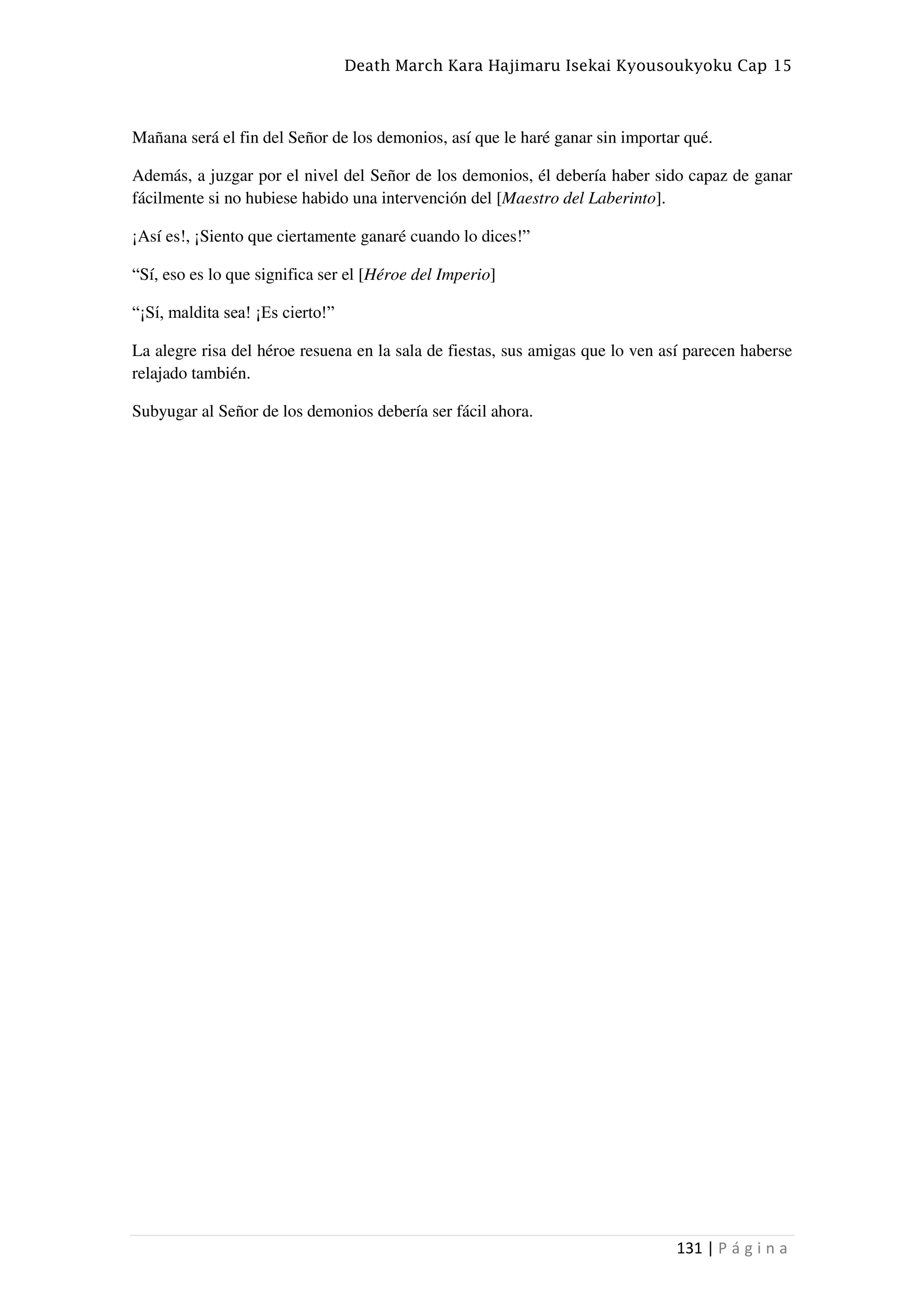 Death March Kara Hajimaru Isekai Kyousoukyoku Cap 15
131 | P á g i n a
Mañana será el fin del Señor de los demonios, así que le haré ganar sin importar qué.
Además, a juzgar por el nivel del Señor de los demonios, él debería haber sido capaz de ganar
fácilmente si no hubiese habido una intervención del [Maestro del Laberinto].
¡Así es!, ¡Siento que ciertamente ganaré cuando lo dices!”
“Sí, eso es lo que significa ser el [Héroe del Imperio]
“¡Sí, maldita sea! ¡Es cierto!”
La alegre risa del héroe resuena en la sala de fiestas, sus amigas que lo ven así parecen haberse
relajado también.
Subyugar al Señor de los demonios debería ser fácil ahora.
 