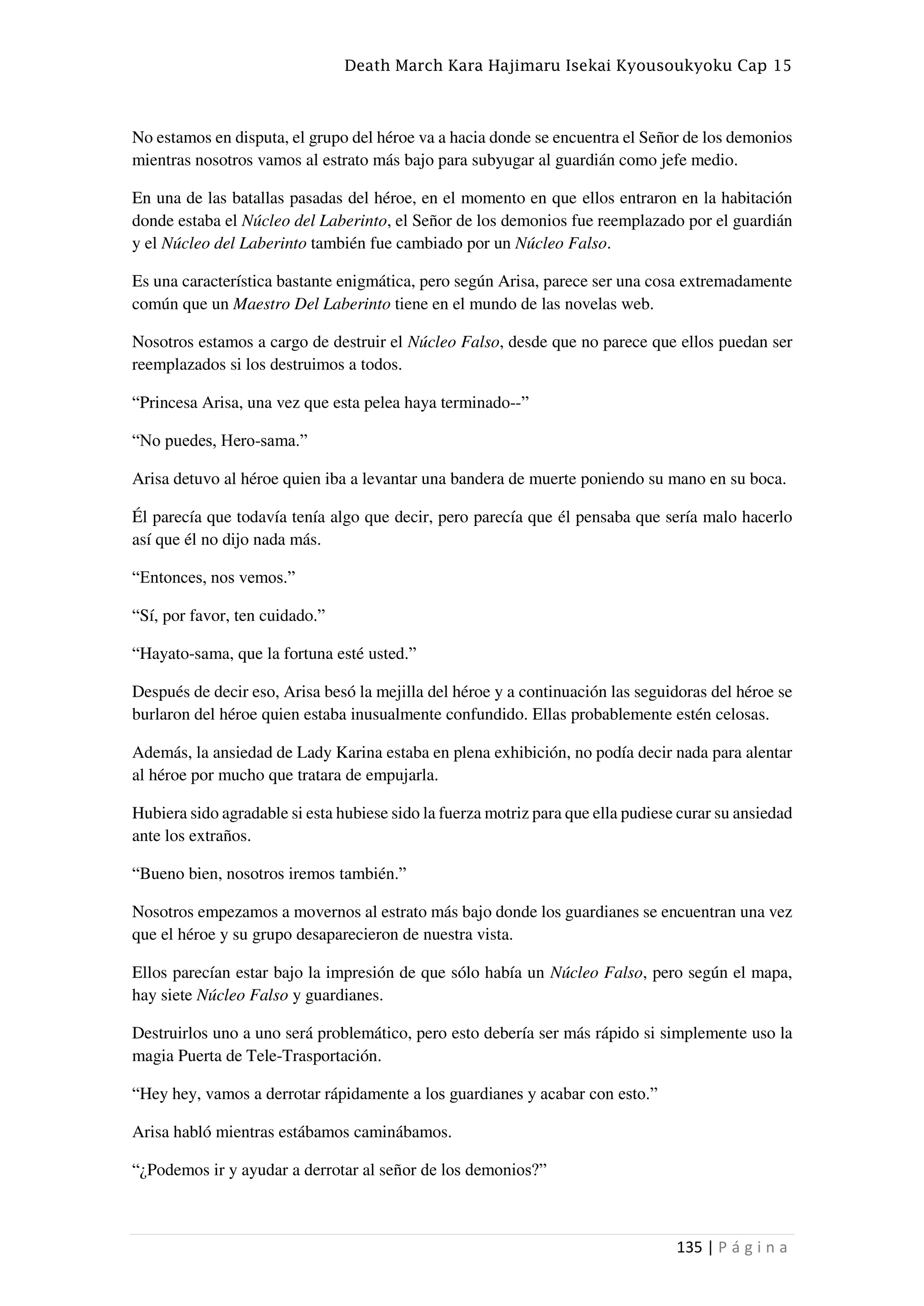 Death March Kara Hajimaru Isekai Kyousoukyoku Cap 15
135 | P á g i n a
No estamos en disputa, el grupo del héroe va a hacia donde se encuentra el Señor de los demonios
mientras nosotros vamos al estrato más bajo para subyugar al guardián como jefe medio.
En una de las batallas pasadas del héroe, en el momento en que ellos entraron en la habitación
donde estaba el Núcleo del Laberinto, el Señor de los demonios fue reemplazado por el guardián
y el Núcleo del Laberinto también fue cambiado por un Núcleo Falso.
Es una característica bastante enigmática, pero según Arisa, parece ser una cosa extremadamente
común que un Maestro Del Laberinto tiene en el mundo de las novelas web.
Nosotros estamos a cargo de destruir el Núcleo Falso, desde que no parece que ellos puedan ser
reemplazados si los destruimos a todos.
“Princesa Arisa, una vez que esta pelea haya terminado--”
“No puedes, Hero-sama.”
Arisa detuvo al héroe quien iba a levantar una bandera de muerte poniendo su mano en su boca.
Él parecía que todavía tenía algo que decir, pero parecía que él pensaba que sería malo hacerlo
así que él no dijo nada más.
“Entonces, nos vemos.”
“Sí, por favor, ten cuidado.”
“Hayato-sama, que la fortuna esté usted.”
Después de decir eso, Arisa besó la mejilla del héroe y a continuación las seguidoras del héroe se
burlaron del héroe quien estaba inusualmente confundido. Ellas probablemente estén celosas.
Además, la ansiedad de Lady Karina estaba en plena exhibición, no podía decir nada para alentar
al héroe por mucho que tratara de empujarla.
Hubiera sido agradable si esta hubiese sido la fuerza motriz para que ella pudiese curar su ansiedad
ante los extraños.
“Bueno bien, nosotros iremos también.”
Nosotros empezamos a movernos al estrato más bajo donde los guardianes se encuentran una vez
que el héroe y su grupo desaparecieron de nuestra vista.
Ellos parecían estar bajo la impresión de que sólo había un Núcleo Falso, pero según el mapa,
hay siete Núcleo Falso y guardianes.
Destruirlos uno a uno será problemático, pero esto debería ser más rápido si simplemente uso la
magia Puerta de Tele-Trasportación.
“Hey hey, vamos a derrotar rápidamente a los guardianes y acabar con esto.”
Arisa habló mientras estábamos caminábamos.
“¿Podemos ir y ayudar a derrotar al señor de los demonios?”
 
