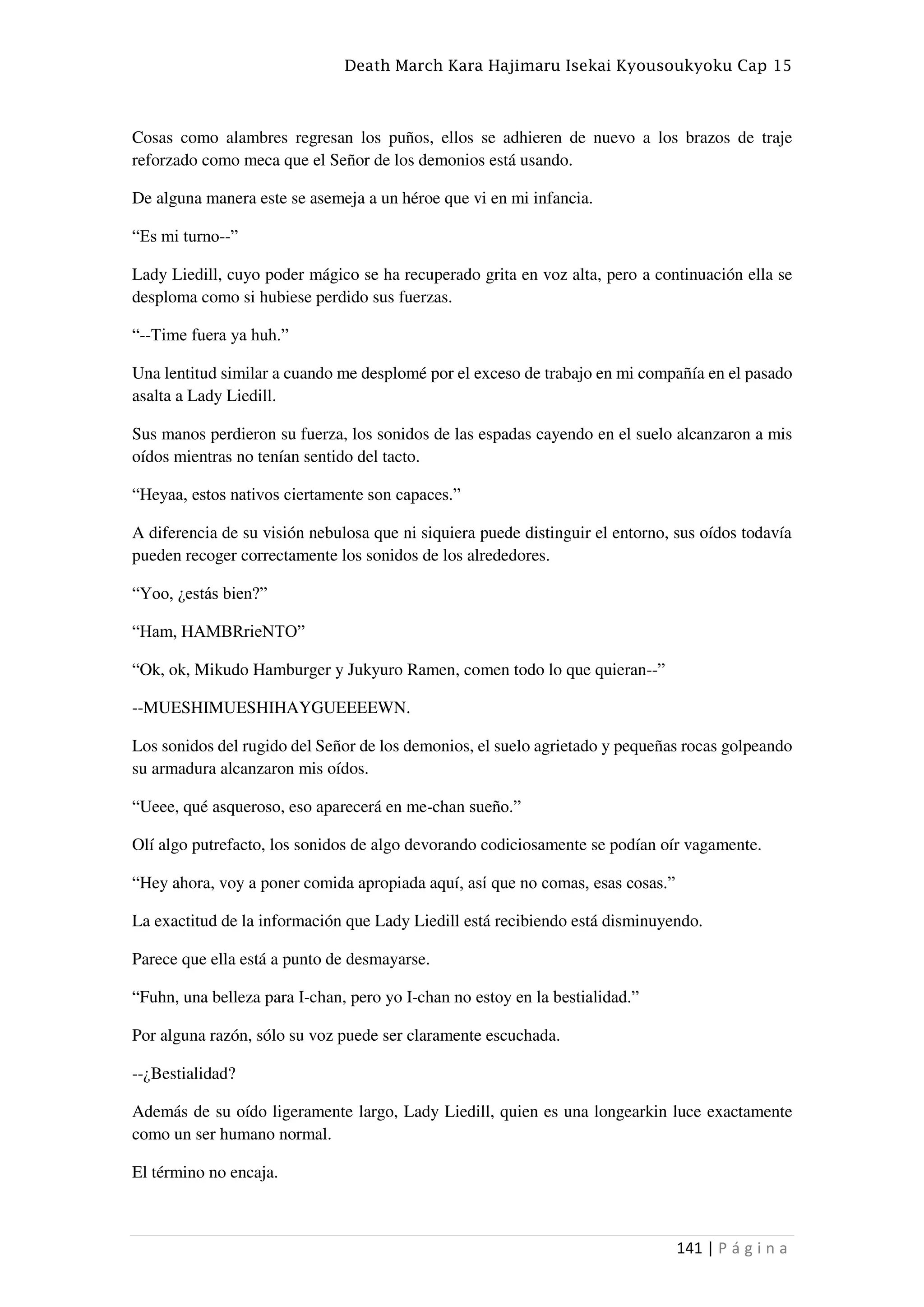 Death March Kara Hajimaru Isekai Kyousoukyoku Cap 15
141 | P á g i n a
Cosas como alambres regresan los puños, ellos se adhieren de nuevo a los brazos de traje
reforzado como meca que el Señor de los demonios está usando.
De alguna manera este se asemeja a un héroe que vi en mi infancia.
“Es mi turno--”
Lady Liedill, cuyo poder mágico se ha recuperado grita en voz alta, pero a continuación ella se
desploma como si hubiese perdido sus fuerzas.
“--Time fuera ya huh.”
Una lentitud similar a cuando me desplomé por el exceso de trabajo en mi compañía en el pasado
asalta a Lady Liedill.
Sus manos perdieron su fuerza, los sonidos de las espadas cayendo en el suelo alcanzaron a mis
oídos mientras no tenían sentido del tacto.
“Heyaa, estos nativos ciertamente son capaces.”
A diferencia de su visión nebulosa que ni siquiera puede distinguir el entorno, sus oídos todavía
pueden recoger correctamente los sonidos de los alrededores.
“Yoo, ¿estás bien?”
“Ham, HAMBRrieNTO”
“Ok, ok, Mikudo Hamburger y Jukyuro Ramen, comen todo lo que quieran--”
--MUESHIMUESHIHAYGUEEEEWN.
Los sonidos del rugido del Señor de los demonios, el suelo agrietado y pequeñas rocas golpeando
su armadura alcanzaron mis oídos.
“Ueee, qué asqueroso, eso aparecerá en me-chan sueño.”
Olí algo putrefacto, los sonidos de algo devorando codiciosamente se podían oír vagamente.
“Hey ahora, voy a poner comida apropiada aquí, así que no comas, esas cosas.”
La exactitud de la información que Lady Liedill está recibiendo está disminuyendo.
Parece que ella está a punto de desmayarse.
“Fuhn, una belleza para I-chan, pero yo I-chan no estoy en la bestialidad.”
Por alguna razón, sólo su voz puede ser claramente escuchada.
--¿Bestialidad?
Además de su oído ligeramente largo, Lady Liedill, quien es una longearkin luce exactamente
como un ser humano normal.
El término no encaja.
 