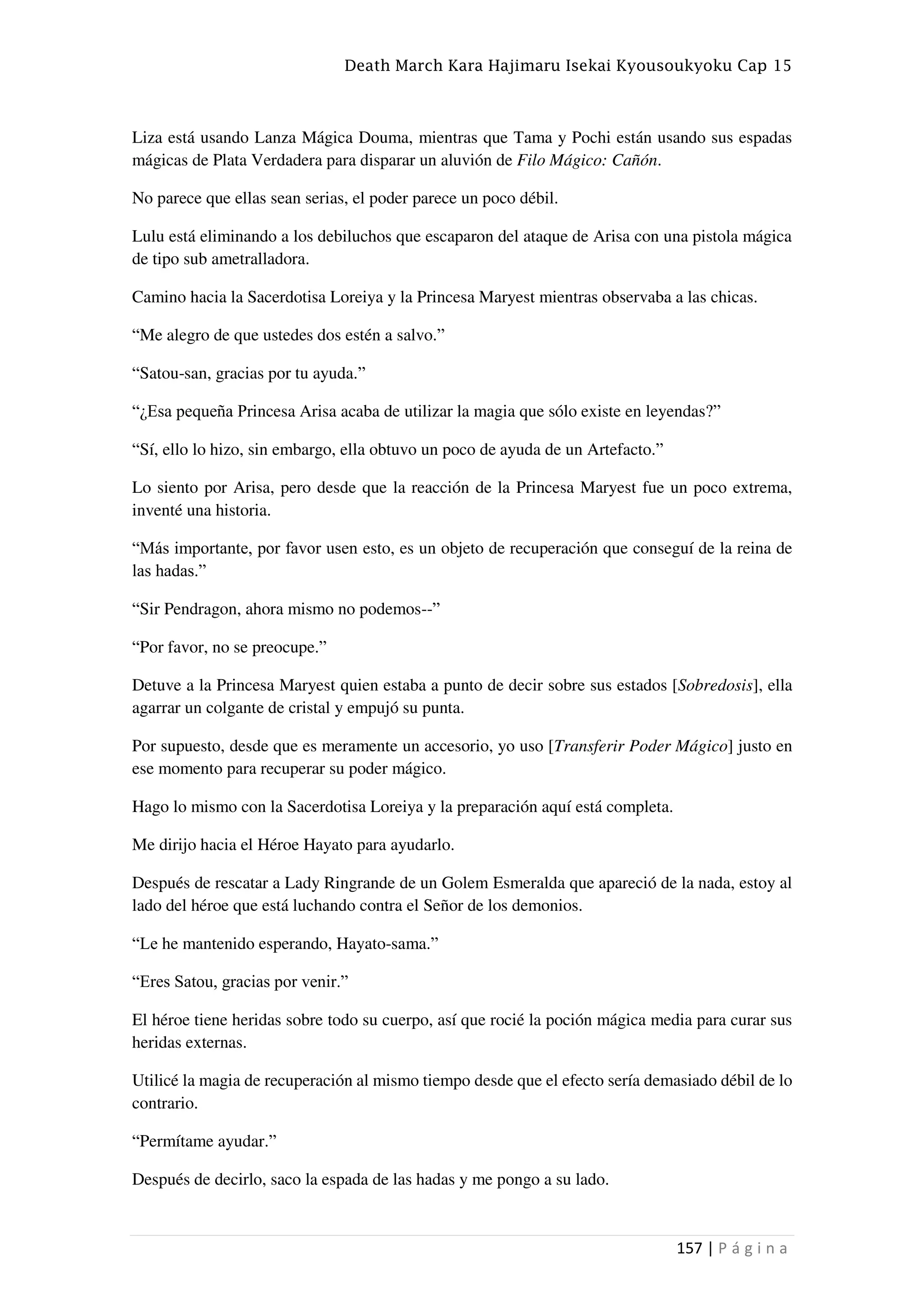 Death March Kara Hajimaru Isekai Kyousoukyoku Cap 15
157 | P á g i n a
Liza está usando Lanza Mágica Douma, mientras que Tama y Pochi están usando sus espadas
mágicas de Plata Verdadera para disparar un aluvión de Filo Mágico: Cañón.
No parece que ellas sean serias, el poder parece un poco débil.
Lulu está eliminando a los debiluchos que escaparon del ataque de Arisa con una pistola mágica
de tipo sub ametralladora.
Camino hacia la Sacerdotisa Loreiya y la Princesa Maryest mientras observaba a las chicas.
“Me alegro de que ustedes dos estén a salvo.”
“Satou-san, gracias por tu ayuda.”
“¿Esa pequeña Princesa Arisa acaba de utilizar la magia que sólo existe en leyendas?”
“Sí, ello lo hizo, sin embargo, ella obtuvo un poco de ayuda de un Artefacto.”
Lo siento por Arisa, pero desde que la reacción de la Princesa Maryest fue un poco extrema,
inventé una historia.
“Más importante, por favor usen esto, es un objeto de recuperación que conseguí de la reina de
las hadas.”
“Sir Pendragon, ahora mismo no podemos--”
“Por favor, no se preocupe.”
Detuve a la Princesa Maryest quien estaba a punto de decir sobre sus estados [Sobredosis], ella
agarrar un colgante de cristal y empujó su punta.
Por supuesto, desde que es meramente un accesorio, yo uso [Transferir Poder Mágico] justo en
ese momento para recuperar su poder mágico.
Hago lo mismo con la Sacerdotisa Loreiya y la preparación aquí está completa.
Me dirijo hacia el Héroe Hayato para ayudarlo.
Después de rescatar a Lady Ringrande de un Golem Esmeralda que apareció de la nada, estoy al
lado del héroe que está luchando contra el Señor de los demonios.
“Le he mantenido esperando, Hayato-sama.”
“Eres Satou, gracias por venir.”
El héroe tiene heridas sobre todo su cuerpo, así que rocié la poción mágica media para curar sus
heridas externas.
Utilicé la magia de recuperación al mismo tiempo desde que el efecto sería demasiado débil de lo
contrario.
“Permítame ayudar.”
Después de decirlo, saco la espada de las hadas y me pongo a su lado.
 