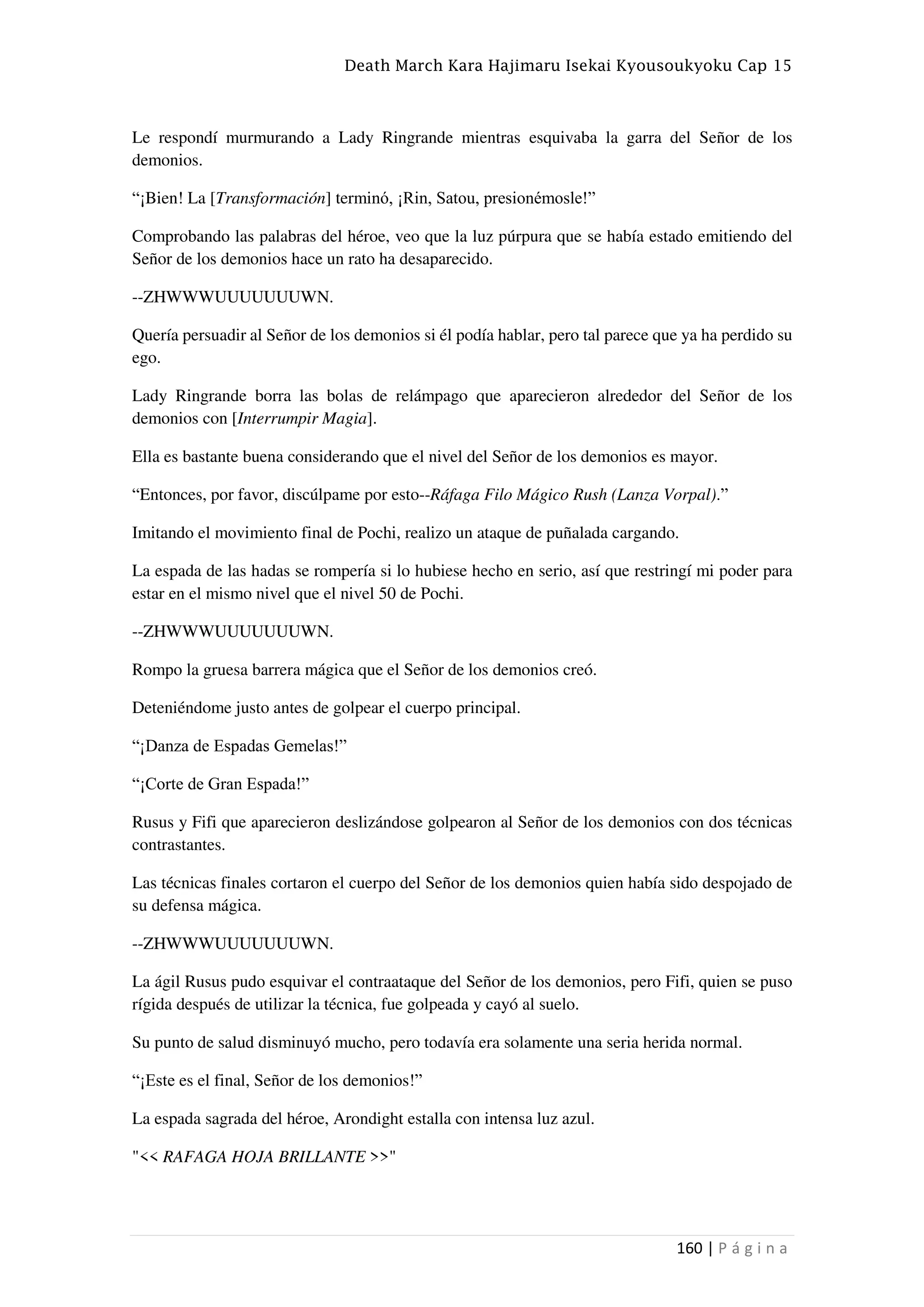 Death March Kara Hajimaru Isekai Kyousoukyoku Cap 15
160 | P á g i n a
Le respondí murmurando a Lady Ringrande mientras esquivaba la garra del Señor de los
demonios.
“¡Bien! La [Transformación] terminó, ¡Rin, Satou, presionémosle!”
Comprobando las palabras del héroe, veo que la luz púrpura que se había estado emitiendo del
Señor de los demonios hace un rato ha desaparecido.
--ZHWWWUUUUUUUWN.
Quería persuadir al Señor de los demonios si él podía hablar, pero tal parece que ya ha perdido su
ego.
Lady Ringrande borra las bolas de relámpago que aparecieron alrededor del Señor de los
demonios con [Interrumpir Magia].
Ella es bastante buena considerando que el nivel del Señor de los demonios es mayor.
“Entonces, por favor, discúlpame por esto--Ráfaga Filo Mágico Rush (Lanza Vorpal).”
Imitando el movimiento final de Pochi, realizo un ataque de puñalada cargando.
La espada de las hadas se rompería si lo hubiese hecho en serio, así que restringí mi poder para
estar en el mismo nivel que el nivel 50 de Pochi.
--ZHWWWUUUUUUUWN.
Rompo la gruesa barrera mágica que el Señor de los demonios creó.
Deteniéndome justo antes de golpear el cuerpo principal.
“¡Danza de Espadas Gemelas!”
“¡Corte de Gran Espada!”
Rusus y Fifi que aparecieron deslizándose golpearon al Señor de los demonios con dos técnicas
contrastantes.
Las técnicas finales cortaron el cuerpo del Señor de los demonios quien había sido despojado de
su defensa mágica.
--ZHWWWUUUUUUUWN.
La ágil Rusus pudo esquivar el contraataque del Señor de los demonios, pero Fifi, quien se puso
rígida después de utilizar la técnica, fue golpeada y cayó al suelo.
Su punto de salud disminuyó mucho, pero todavía era solamente una seria herida normal.
“¡Este es el final, Señor de los demonios!”
La espada sagrada del héroe, Arondight estalla con intensa luz azul.
"<< RAFAGA HOJA BRILLANTE >>"
 