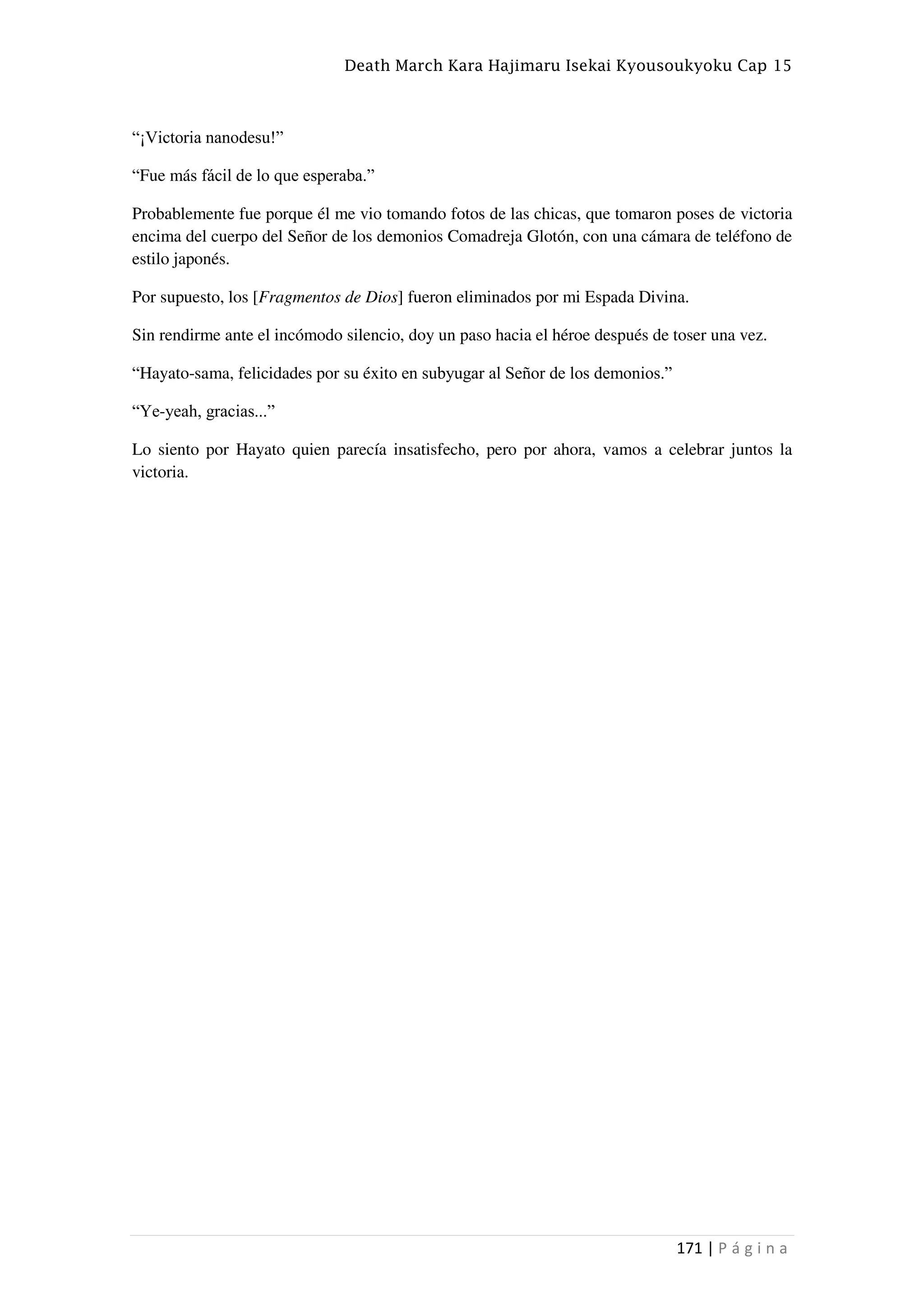 Death March Kara Hajimaru Isekai Kyousoukyoku Cap 15
171 | P á g i n a
“¡Victoria nanodesu!”
“Fue más fácil de lo que esperaba.”
Probablemente fue porque él me vio tomando fotos de las chicas, que tomaron poses de victoria
encima del cuerpo del Señor de los demonios Comadreja Glotón, con una cámara de teléfono de
estilo japonés.
Por supuesto, los [Fragmentos de Dios] fueron eliminados por mi Espada Divina.
Sin rendirme ante el incómodo silencio, doy un paso hacia el héroe después de toser una vez.
“Hayato-sama, felicidades por su éxito en subyugar al Señor de los demonios.”
“Ye-yeah, gracias...”
Lo siento por Hayato quien parecía insatisfecho, pero por ahora, vamos a celebrar juntos la
victoria.
 