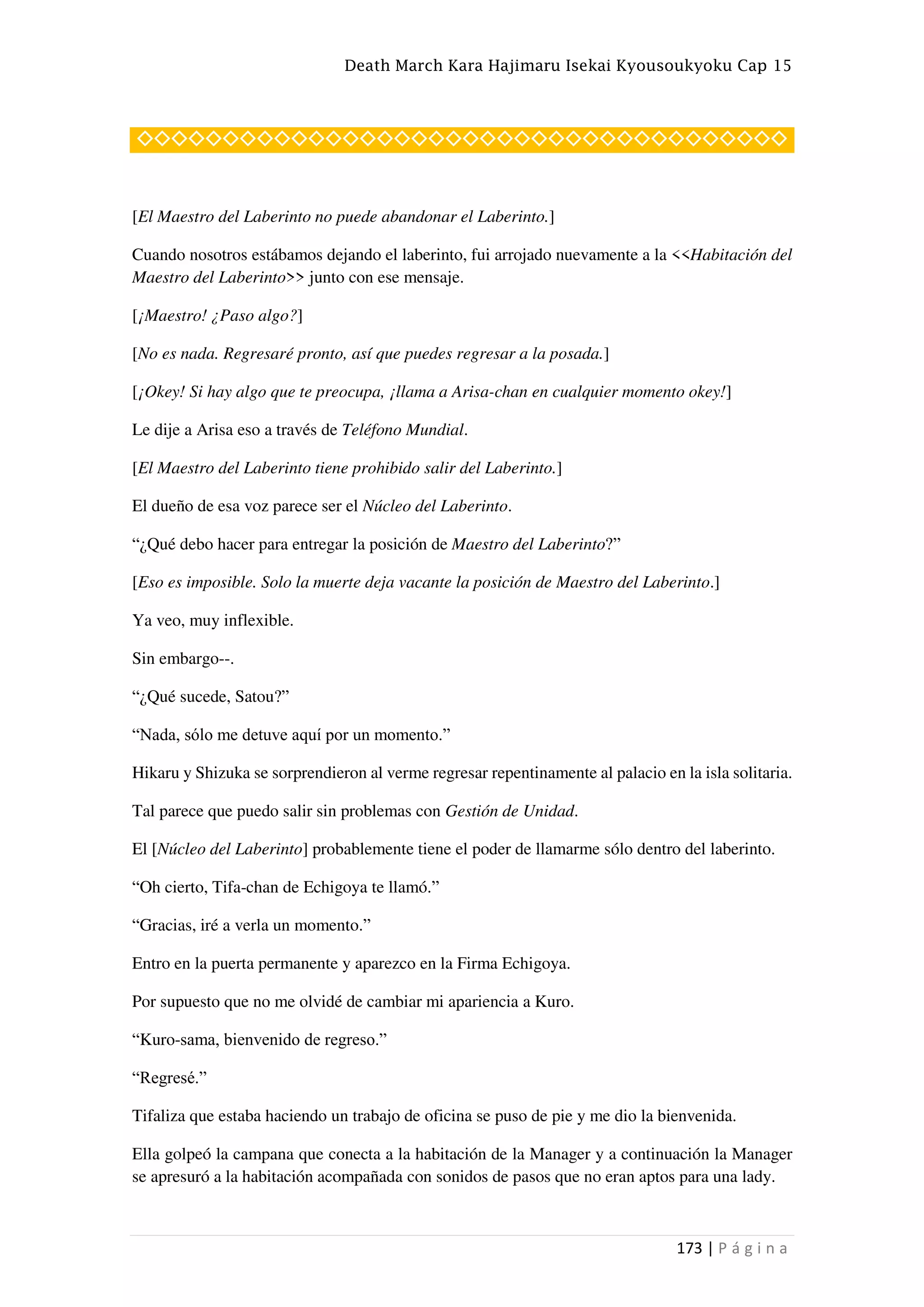 Death March Kara Hajimaru Isekai Kyousoukyoku Cap 15
173 | P á g i n a
◇◇◇◇◇◇◇◇◇◇◇◇◇◇◇◇◇◇◇◇◇◇◇◇◇◇◇◇◇◇◇◇◇◇◇◇◇◇
[El Maestro del Laberinto no puede abandonar el Laberinto.]
Cuando nosotros estábamos dejando el laberinto, fui arrojado nuevamente a la <<Habitación del
Maestro del Laberinto>> junto con ese mensaje.
[¡Maestro! ¿Paso algo?]
[No es nada. Regresaré pronto, así que puedes regresar a la posada.]
[¡Okey! Si hay algo que te preocupa, ¡llama a Arisa-chan en cualquier momento okey!]
Le dije a Arisa eso a través de Teléfono Mundial.
[El Maestro del Laberinto tiene prohibido salir del Laberinto.]
El dueño de esa voz parece ser el Núcleo del Laberinto.
“¿Qué debo hacer para entregar la posición de Maestro del Laberinto?”
[Eso es imposible. Solo la muerte deja vacante la posición de Maestro del Laberinto.]
Ya veo, muy inflexible.
Sin embargo--.
“¿Qué sucede, Satou?”
“Nada, sólo me detuve aquí por un momento.”
Hikaru y Shizuka se sorprendieron al verme regresar repentinamente al palacio en la isla solitaria.
Tal parece que puedo salir sin problemas con Gestión de Unidad.
El [Núcleo del Laberinto] probablemente tiene el poder de llamarme sólo dentro del laberinto.
“Oh cierto, Tifa-chan de Echigoya te llamó.”
“Gracias, iré a verla un momento.”
Entro en la puerta permanente y aparezco en la Firma Echigoya.
Por supuesto que no me olvidé de cambiar mi apariencia a Kuro.
“Kuro-sama, bienvenido de regreso.”
“Regresé.”
Tifaliza que estaba haciendo un trabajo de oficina se puso de pie y me dio la bienvenida.
Ella golpeó la campana que conecta a la habitación de la Manager y a continuación la Manager
se apresuró a la habitación acompañada con sonidos de pasos que no eran aptos para una lady.
 