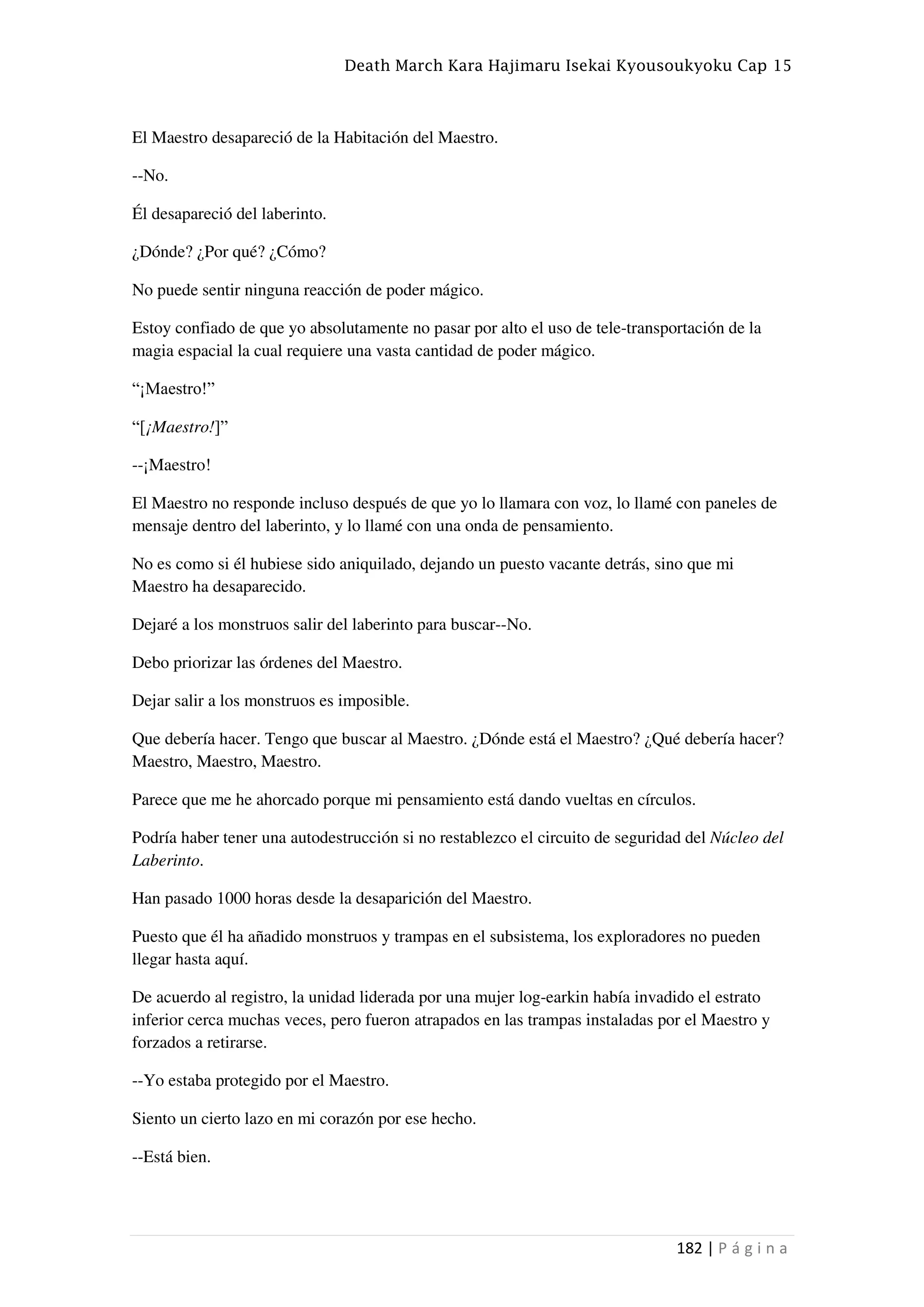 Death March Kara Hajimaru Isekai Kyousoukyoku Cap 15
182 | P á g i n a
El Maestro desapareció de la Habitación del Maestro.
--No.
Él desapareció del laberinto.
¿Dónde? ¿Por qué? ¿Cómo?
No puede sentir ninguna reacción de poder mágico.
Estoy confiado de que yo absolutamente no pasar por alto el uso de tele-transportación de la
magia espacial la cual requiere una vasta cantidad de poder mágico.
“¡Maestro!”
“[¡Maestro!]”
--¡Maestro!
El Maestro no responde incluso después de que yo lo llamara con voz, lo llamé con paneles de
mensaje dentro del laberinto, y lo llamé con una onda de pensamiento.
No es como si él hubiese sido aniquilado, dejando un puesto vacante detrás, sino que mi
Maestro ha desaparecido.
Dejaré a los monstruos salir del laberinto para buscar--No.
Debo priorizar las órdenes del Maestro.
Dejar salir a los monstruos es imposible.
Que debería hacer. Tengo que buscar al Maestro. ¿Dónde está el Maestro? ¿Qué debería hacer?
Maestro, Maestro, Maestro.
Parece que me he ahorcado porque mi pensamiento está dando vueltas en círculos.
Podría haber tener una autodestrucción si no restablezco el circuito de seguridad del Núcleo del
Laberinto.
Han pasado 1000 horas desde la desaparición del Maestro.
Puesto que él ha añadido monstruos y trampas en el subsistema, los exploradores no pueden
llegar hasta aquí.
De acuerdo al registro, la unidad liderada por una mujer log-earkin había invadido el estrato
inferior cerca muchas veces, pero fueron atrapados en las trampas instaladas por el Maestro y
forzados a retirarse.
--Yo estaba protegido por el Maestro.
Siento un cierto lazo en mi corazón por ese hecho.
--Está bien.
 