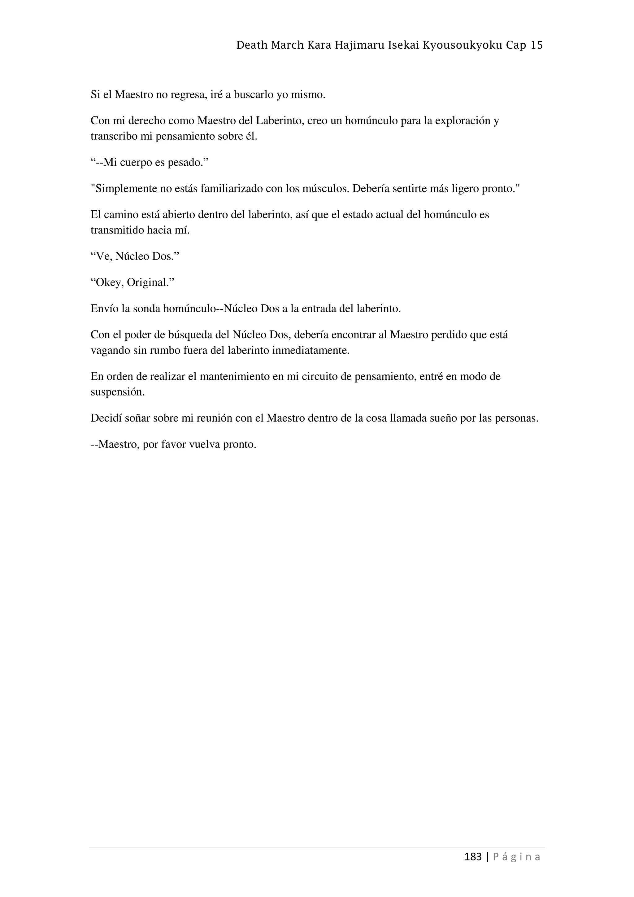 Death March Kara Hajimaru Isekai Kyousoukyoku Cap 15
183 | P á g i n a
Si el Maestro no regresa, iré a buscarlo yo mismo.
Con mi derecho como Maestro del Laberinto, creo un homúnculo para la exploración y
transcribo mi pensamiento sobre él.
“--Mi cuerpo es pesado.”
"Simplemente no estás familiarizado con los músculos. Debería sentirte más ligero pronto."
El camino está abierto dentro del laberinto, así que el estado actual del homúnculo es
transmitido hacia mí.
“Ve, Núcleo Dos.”
“Okey, Original.”
Envío la sonda homúnculo--Núcleo Dos a la entrada del laberinto.
Con el poder de búsqueda del Núcleo Dos, debería encontrar al Maestro perdido que está
vagando sin rumbo fuera del laberinto inmediatamente.
En orden de realizar el mantenimiento en mi circuito de pensamiento, entré en modo de
suspensión.
Decidí soñar sobre mi reunión con el Maestro dentro de la cosa llamada sueño por las personas.
--Maestro, por favor vuelva pronto.
 