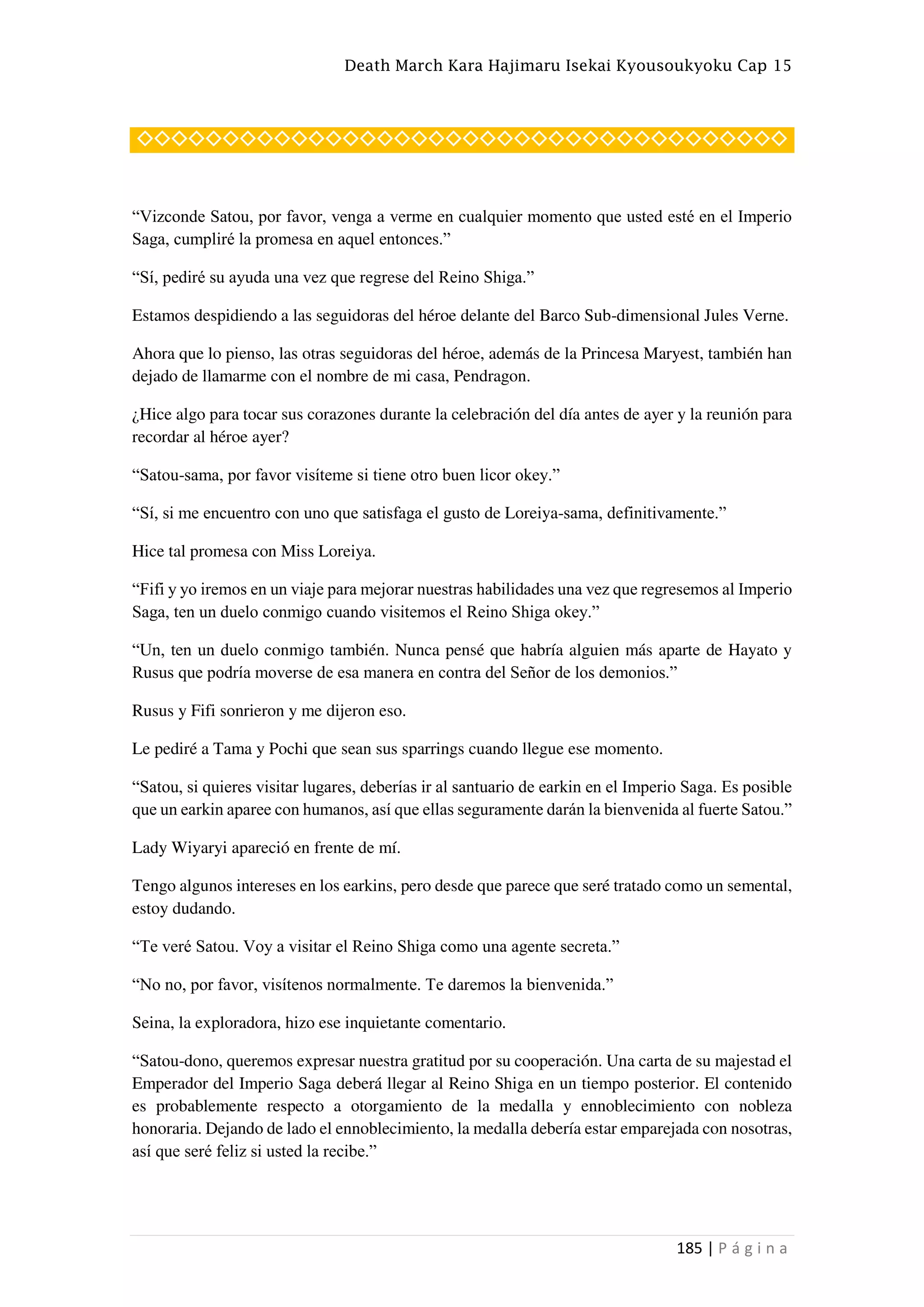 Death March Kara Hajimaru Isekai Kyousoukyoku Cap 15
185 | P á g i n a
◇◇◇◇◇◇◇◇◇◇◇◇◇◇◇◇◇◇◇◇◇◇◇◇◇◇◇◇◇◇◇◇◇◇◇◇◇◇
“Vizconde Satou, por favor, venga a verme en cualquier momento que usted esté en el Imperio
Saga, cumpliré la promesa en aquel entonces.”
“Sí, pediré su ayuda una vez que regrese del Reino Shiga.”
Estamos despidiendo a las seguidoras del héroe delante del Barco Sub-dimensional Jules Verne.
Ahora que lo pienso, las otras seguidoras del héroe, además de la Princesa Maryest, también han
dejado de llamarme con el nombre de mi casa, Pendragon.
¿Hice algo para tocar sus corazones durante la celebración del día antes de ayer y la reunión para
recordar al héroe ayer?
“Satou-sama, por favor visíteme si tiene otro buen licor okey.”
“Sí, si me encuentro con uno que satisfaga el gusto de Loreiya-sama, definitivamente.”
Hice tal promesa con Miss Loreiya.
“Fifi y yo iremos en un viaje para mejorar nuestras habilidades una vez que regresemos al Imperio
Saga, ten un duelo conmigo cuando visitemos el Reino Shiga okey.”
“Un, ten un duelo conmigo también. Nunca pensé que habría alguien más aparte de Hayato y
Rusus que podría moverse de esa manera en contra del Señor de los demonios.”
Rusus y Fifi sonrieron y me dijeron eso.
Le pediré a Tama y Pochi que sean sus sparrings cuando llegue ese momento.
“Satou, si quieres visitar lugares, deberías ir al santuario de earkin en el Imperio Saga. Es posible
que un earkin aparee con humanos, así que ellas seguramente darán la bienvenida al fuerte Satou.”
Lady Wiyaryi apareció en frente de mí.
Tengo algunos intereses en los earkins, pero desde que parece que seré tratado como un semental,
estoy dudando.
“Te veré Satou. Voy a visitar el Reino Shiga como una agente secreta.”
“No no, por favor, visítenos normalmente. Te daremos la bienvenida.”
Seina, la exploradora, hizo ese inquietante comentario.
“Satou-dono, queremos expresar nuestra gratitud por su cooperación. Una carta de su majestad el
Emperador del Imperio Saga deberá llegar al Reino Shiga en un tiempo posterior. El contenido
es probablemente respecto a otorgamiento de la medalla y ennoblecimiento con nobleza
honoraria. Dejando de lado el ennoblecimiento, la medalla debería estar emparejada con nosotras,
así que seré feliz si usted la recibe.”
 