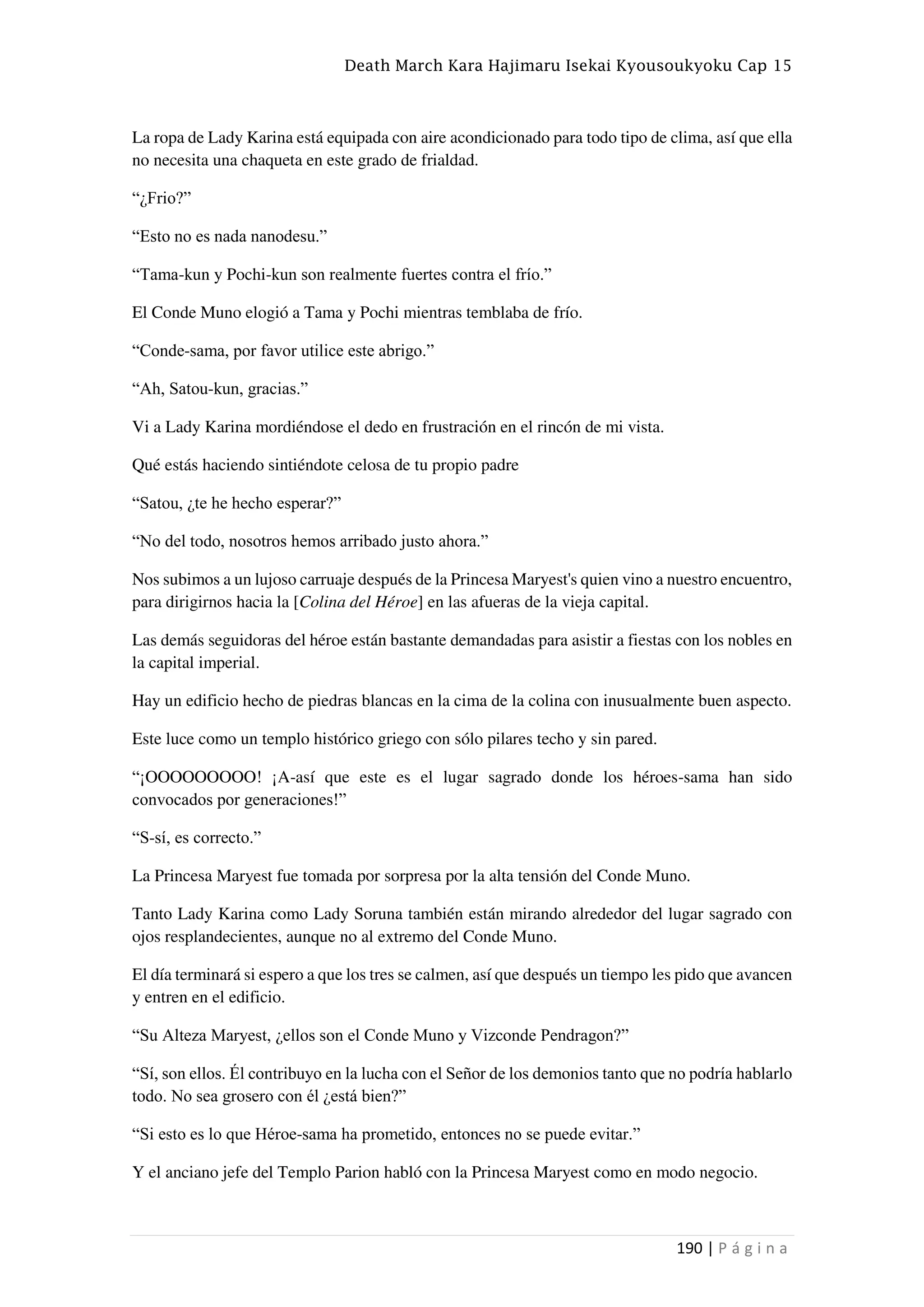 Death March Kara Hajimaru Isekai Kyousoukyoku Cap 15
190 | P á g i n a
La ropa de Lady Karina está equipada con aire acondicionado para todo tipo de clima, así que ella
no necesita una chaqueta en este grado de frialdad.
“¿Frio?”
“Esto no es nada nanodesu.”
“Tama-kun y Pochi-kun son realmente fuertes contra el frío.”
El Conde Muno elogió a Tama y Pochi mientras temblaba de frío.
“Conde-sama, por favor utilice este abrigo.”
“Ah, Satou-kun, gracias.”
Vi a Lady Karina mordiéndose el dedo en frustración en el rincón de mi vista.
Qué estás haciendo sintiéndote celosa de tu propio padre
“Satou, ¿te he hecho esperar?”
“No del todo, nosotros hemos arribado justo ahora.”
Nos subimos a un lujoso carruaje después de la Princesa Maryest's quien vino a nuestro encuentro,
para dirigirnos hacia la [Colina del Héroe] en las afueras de la vieja capital.
Las demás seguidoras del héroe están bastante demandadas para asistir a fiestas con los nobles en
la capital imperial.
Hay un edificio hecho de piedras blancas en la cima de la colina con inusualmente buen aspecto.
Este luce como un templo histórico griego con sólo pilares techo y sin pared.
“¡OOOOOOOOO! ¡A-así que este es el lugar sagrado donde los héroes-sama han sido
convocados por generaciones!”
“S-sí, es correcto.”
La Princesa Maryest fue tomada por sorpresa por la alta tensión del Conde Muno.
Tanto Lady Karina como Lady Soruna también están mirando alrededor del lugar sagrado con
ojos resplandecientes, aunque no al extremo del Conde Muno.
El día terminará si espero a que los tres se calmen, así que después un tiempo les pido que avancen
y entren en el edificio.
“Su Alteza Maryest, ¿ellos son el Conde Muno y Vizconde Pendragon?”
“Sí, son ellos. Él contribuyo en la lucha con el Señor de los demonios tanto que no podría hablarlo
todo. No sea grosero con él ¿está bien?”
“Si esto es lo que Héroe-sama ha prometido, entonces no se puede evitar.”
Y el anciano jefe del Templo Parion habló con la Princesa Maryest como en modo negocio.
 