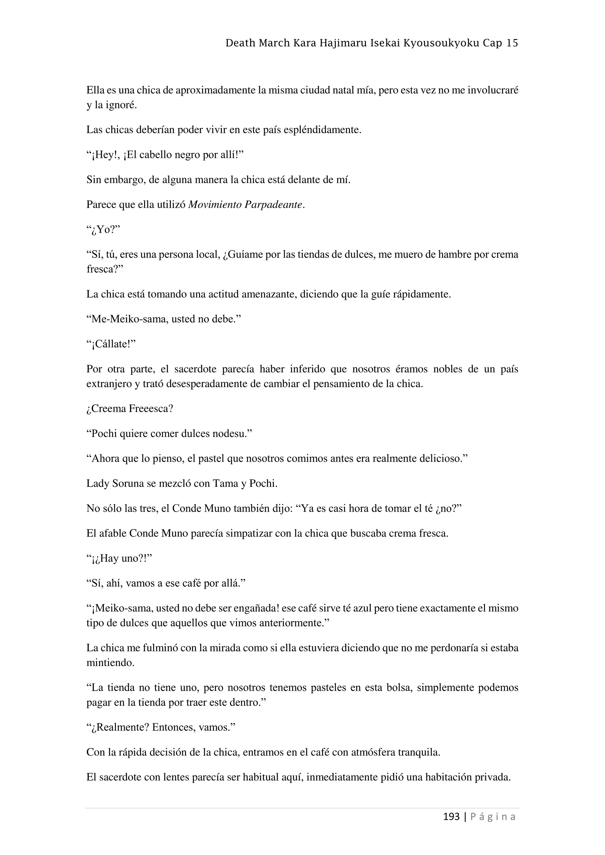 Death March Kara Hajimaru Isekai Kyousoukyoku Cap 15
193 | P á g i n a
Ella es una chica de aproximadamente la misma ciudad natal mía, pero esta vez no me involucraré
y la ignoré.
Las chicas deberían poder vivir en este país espléndidamente.
“¡Hey!, ¡El cabello negro por allí!”
Sin embargo, de alguna manera la chica está delante de mí.
Parece que ella utilizó Movimiento Parpadeante.
“¿Yo?”
“Sí, tú, eres una persona local, ¿Guíame por las tiendas de dulces, me muero de hambre por crema
fresca?”
La chica está tomando una actitud amenazante, diciendo que la guíe rápidamente.
“Me-Meiko-sama, usted no debe.”
“¡Cállate!”
Por otra parte, el sacerdote parecía haber inferido que nosotros éramos nobles de un país
extranjero y trató desesperadamente de cambiar el pensamiento de la chica.
¿Creema Freeesca?
“Pochi quiere comer dulces nodesu.”
“Ahora que lo pienso, el pastel que nosotros comimos antes era realmente delicioso.”
Lady Soruna se mezcló con Tama y Pochi.
No sólo las tres, el Conde Muno también dijo: “Ya es casi hora de tomar el té ¿no?”
El afable Conde Muno parecía simpatizar con la chica que buscaba crema fresca.
“¡¿Hay uno?!”
“Sí, ahí, vamos a ese café por allá.”
“¡Meiko-sama, usted no debe ser engañada! ese café sirve té azul pero tiene exactamente el mismo
tipo de dulces que aquellos que vimos anteriormente.”
La chica me fulminó con la mirada como si ella estuviera diciendo que no me perdonaría si estaba
mintiendo.
“La tienda no tiene uno, pero nosotros tenemos pasteles en esta bolsa, simplemente podemos
pagar en la tienda por traer este dentro.”
“¿Realmente? Entonces, vamos.”
Con la rápida decisión de la chica, entramos en el café con atmósfera tranquila.
El sacerdote con lentes parecía ser habitual aquí, inmediatamente pidió una habitación privada.
 