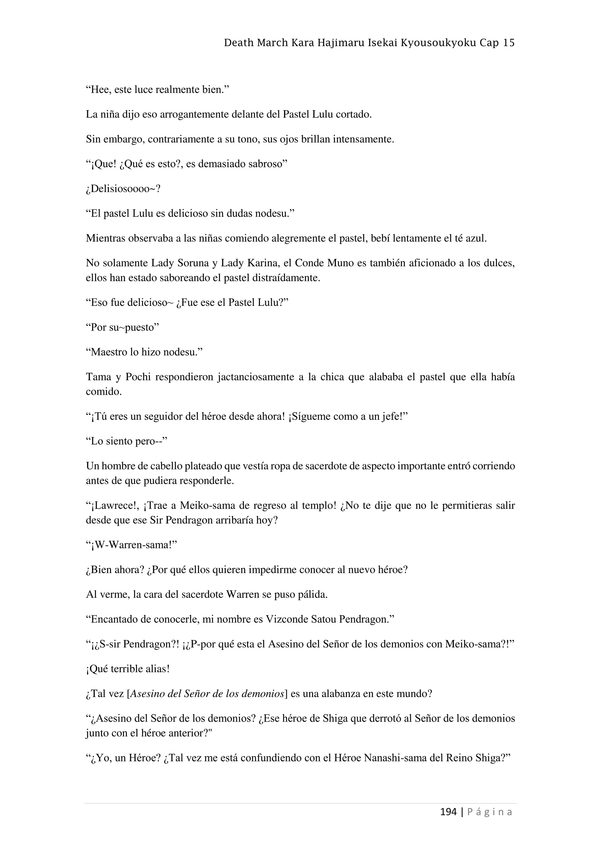 Death March Kara Hajimaru Isekai Kyousoukyoku Cap 15
194 | P á g i n a
“Hee, este luce realmente bien.”
La niña dijo eso arrogantemente delante del Pastel Lulu cortado.
Sin embargo, contrariamente a su tono, sus ojos brillan intensamente.
“¡Que! ¿Qué es esto?, es demasiado sabroso”
¿Delisiosoooo~?
“El pastel Lulu es delicioso sin dudas nodesu.”
Mientras observaba a las niñas comiendo alegremente el pastel, bebí lentamente el té azul.
No solamente Lady Soruna y Lady Karina, el Conde Muno es también aficionado a los dulces,
ellos han estado saboreando el pastel distraídamente.
“Eso fue delicioso~ ¿Fue ese el Pastel Lulu?”
“Por su~puesto”
“Maestro lo hizo nodesu.”
Tama y Pochi respondieron jactanciosamente a la chica que alababa el pastel que ella había
comido.
“¡Tú eres un seguidor del héroe desde ahora! ¡Sígueme como a un jefe!”
“Lo siento pero--”
Un hombre de cabello plateado que vestía ropa de sacerdote de aspecto importante entró corriendo
antes de que pudiera responderle.
“¡Lawrece!, ¡Trae a Meiko-sama de regreso al templo! ¿No te dije que no le permitieras salir
desde que ese Sir Pendragon arribaría hoy?
“¡W-Warren-sama!”
¿Bien ahora? ¿Por qué ellos quieren impedirme conocer al nuevo héroe?
Al verme, la cara del sacerdote Warren se puso pálida.
“Encantado de conocerle, mi nombre es Vizconde Satou Pendragon.”
“¡¿S-sir Pendragon?! ¡¿P-por qué esta el Asesino del Señor de los demonios con Meiko-sama?!”
¡Qué terrible alias!
¿Tal vez [Asesino del Señor de los demonios] es una alabanza en este mundo?
“¿Asesino del Señor de los demonios? ¿Ese héroe de Shiga que derrotó al Señor de los demonios
junto con el héroe anterior?"
“¿Yo, un Héroe? ¿Tal vez me está confundiendo con el Héroe Nanashi-sama del Reino Shiga?”
 