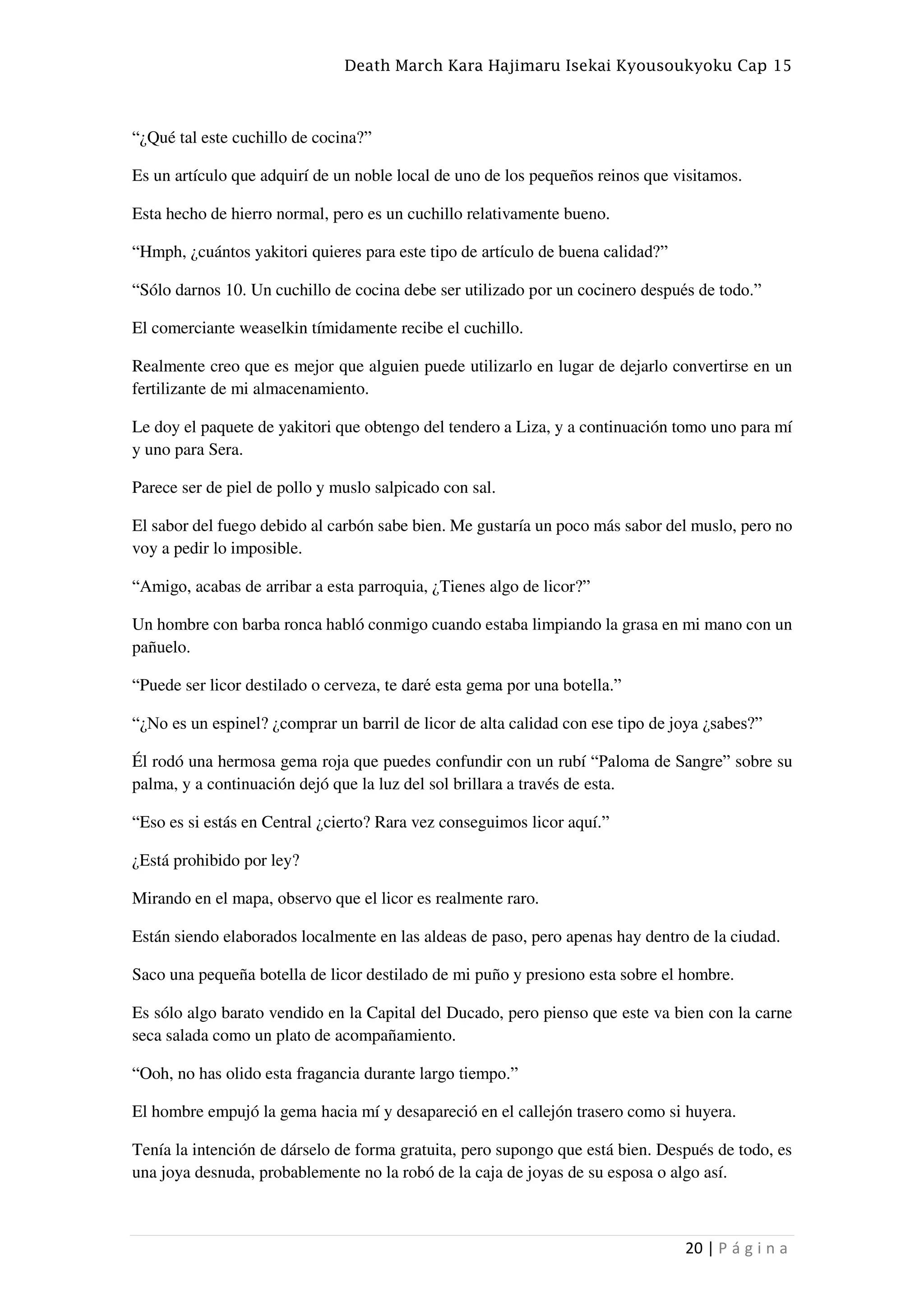 Death March Kara Hajimaru Isekai Kyousoukyoku Cap 15
20 | P á g i n a
“¿Qué tal este cuchillo de cocina?”
Es un artículo que adquirí de un noble local de uno de los pequeños reinos que visitamos.
Esta hecho de hierro normal, pero es un cuchillo relativamente bueno.
“Hmph, ¿cuántos yakitori quieres para este tipo de artículo de buena calidad?”
“Sólo darnos 10. Un cuchillo de cocina debe ser utilizado por un cocinero después de todo.”
El comerciante weaselkin tímidamente recibe el cuchillo.
Realmente creo que es mejor que alguien puede utilizarlo en lugar de dejarlo convertirse en un
fertilizante de mi almacenamiento.
Le doy el paquete de yakitori que obtengo del tendero a Liza, y a continuación tomo uno para mí
y uno para Sera.
Parece ser de piel de pollo y muslo salpicado con sal.
El sabor del fuego debido al carbón sabe bien. Me gustaría un poco más sabor del muslo, pero no
voy a pedir lo imposible.
“Amigo, acabas de arribar a esta parroquia, ¿Tienes algo de licor?”
Un hombre con barba ronca habló conmigo cuando estaba limpiando la grasa en mi mano con un
pañuelo.
“Puede ser licor destilado o cerveza, te daré esta gema por una botella.”
“¿No es un espinel? ¿comprar un barril de licor de alta calidad con ese tipo de joya ¿sabes?”
Él rodó una hermosa gema roja que puedes confundir con un rubí “Paloma de Sangre” sobre su
palma, y a continuación dejó que la luz del sol brillara a través de esta.
“Eso es si estás en Central ¿cierto? Rara vez conseguimos licor aquí.”
¿Está prohibido por ley?
Mirando en el mapa, observo que el licor es realmente raro.
Están siendo elaborados localmente en las aldeas de paso, pero apenas hay dentro de la ciudad.
Saco una pequeña botella de licor destilado de mi puño y presiono esta sobre el hombre.
Es sólo algo barato vendido en la Capital del Ducado, pero pienso que este va bien con la carne
seca salada como un plato de acompañamiento.
“Ooh, no has olido esta fragancia durante largo tiempo.”
El hombre empujó la gema hacia mí y desapareció en el callejón trasero como si huyera.
Tenía la intención de dárselo de forma gratuita, pero supongo que está bien. Después de todo, es
una joya desnuda, probablemente no la robó de la caja de joyas de su esposa o algo así.
 