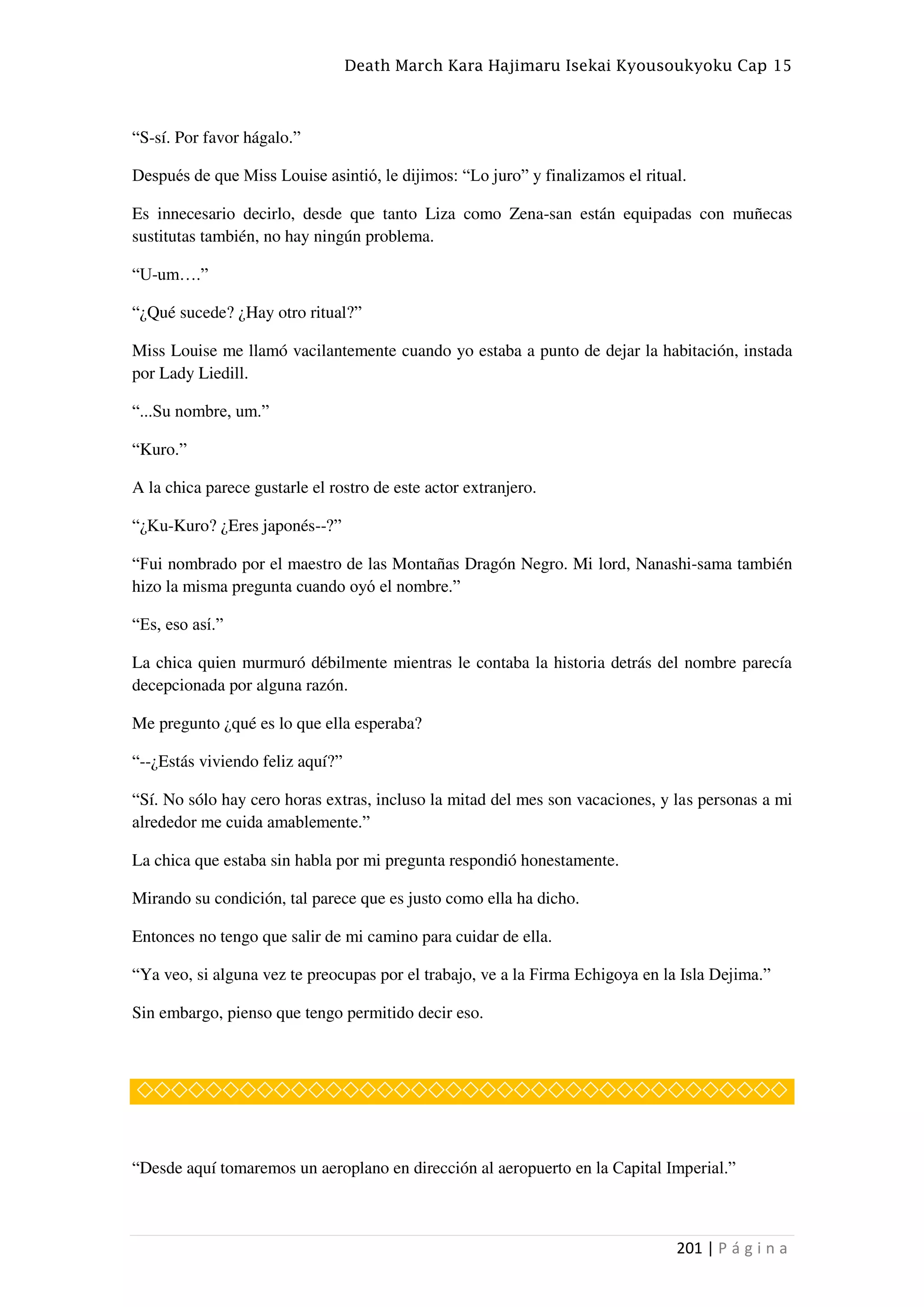 Death March Kara Hajimaru Isekai Kyousoukyoku Cap 15
201 | P á g i n a
“S-sí. Por favor hágalo.”
Después de que Miss Louise asintió, le dijimos: “Lo juro” y finalizamos el ritual.
Es innecesario decirlo, desde que tanto Liza como Zena-san están equipadas con muñecas
sustitutas también, no hay ningún problema.
“U-um….”
“¿Qué sucede? ¿Hay otro ritual?”
Miss Louise me llamó vacilantemente cuando yo estaba a punto de dejar la habitación, instada
por Lady Liedill.
“...Su nombre, um.”
“Kuro.”
A la chica parece gustarle el rostro de este actor extranjero.
“¿Ku-Kuro? ¿Eres japonés--?”
“Fui nombrado por el maestro de las Montañas Dragón Negro. Mi lord, Nanashi-sama también
hizo la misma pregunta cuando oyó el nombre.”
“Es, eso así.”
La chica quien murmuró débilmente mientras le contaba la historia detrás del nombre parecía
decepcionada por alguna razón.
Me pregunto ¿qué es lo que ella esperaba?
“--¿Estás viviendo feliz aquí?”
“Sí. No sólo hay cero horas extras, incluso la mitad del mes son vacaciones, y las personas a mi
alrededor me cuida amablemente.”
La chica que estaba sin habla por mi pregunta respondió honestamente.
Mirando su condición, tal parece que es justo como ella ha dicho.
Entonces no tengo que salir de mi camino para cuidar de ella.
“Ya veo, si alguna vez te preocupas por el trabajo, ve a la Firma Echigoya en la Isla Dejima.”
Sin embargo, pienso que tengo permitido decir eso.
◇◇◇◇◇◇◇◇◇◇◇◇◇◇◇◇◇◇◇◇◇◇◇◇◇◇◇◇◇◇◇◇◇◇◇◇◇◇
“Desde aquí tomaremos un aeroplano en dirección al aeropuerto en la Capital Imperial.”
 