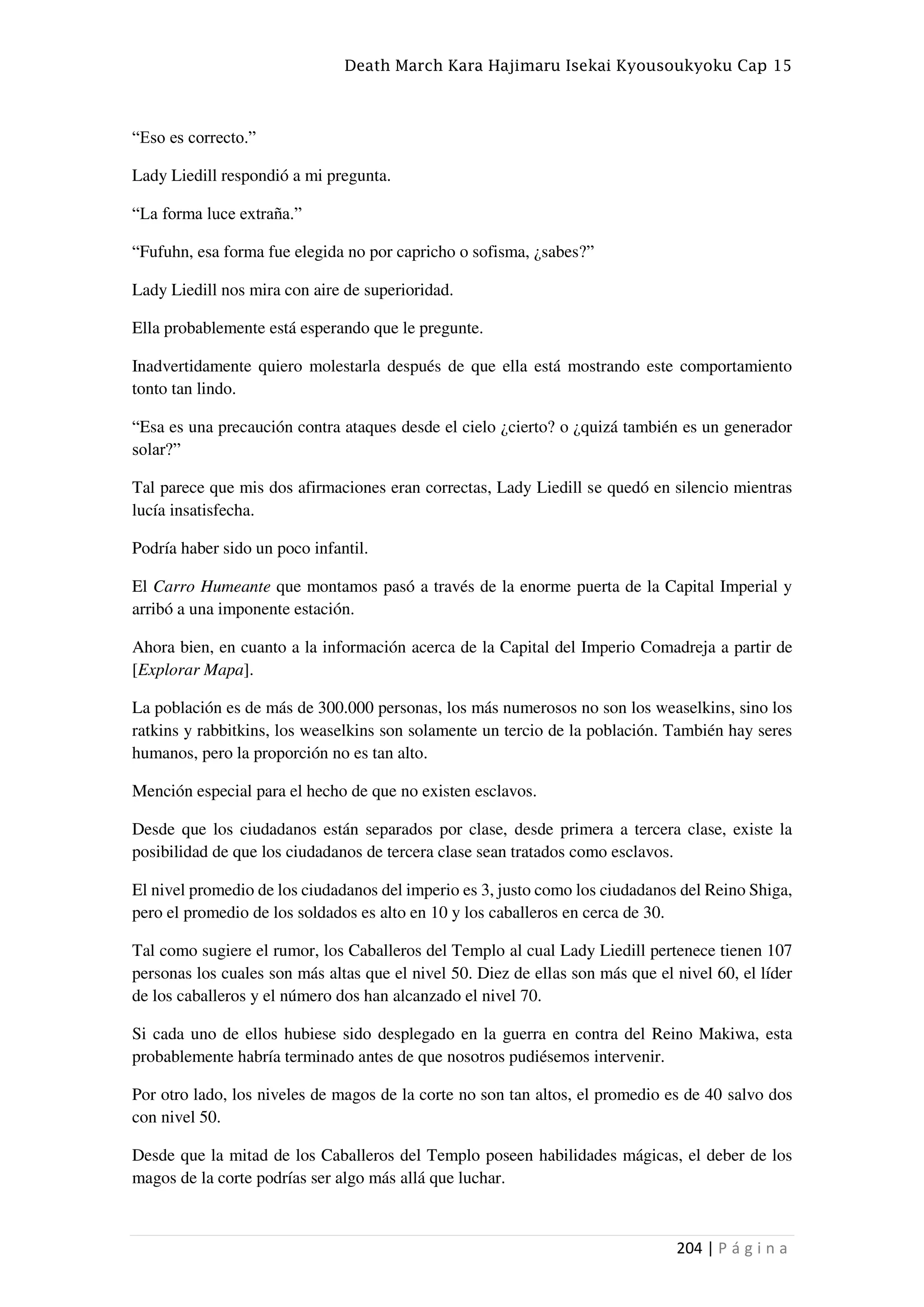 Death March Kara Hajimaru Isekai Kyousoukyoku Cap 15
204 | P á g i n a
“Eso es correcto.”
Lady Liedill respondió a mi pregunta.
“La forma luce extraña.”
“Fufuhn, esa forma fue elegida no por capricho o sofisma, ¿sabes?”
Lady Liedill nos mira con aire de superioridad.
Ella probablemente está esperando que le pregunte.
Inadvertidamente quiero molestarla después de que ella está mostrando este comportamiento
tonto tan lindo.
“Esa es una precaución contra ataques desde el cielo ¿cierto? o ¿quizá también es un generador
solar?”
Tal parece que mis dos afirmaciones eran correctas, Lady Liedill se quedó en silencio mientras
lucía insatisfecha.
Podría haber sido un poco infantil.
El Carro Humeante que montamos pasó a través de la enorme puerta de la Capital Imperial y
arribó a una imponente estación.
Ahora bien, en cuanto a la información acerca de la Capital del Imperio Comadreja a partir de
[Explorar Mapa].
La población es de más de 300.000 personas, los más numerosos no son los weaselkins, sino los
ratkins y rabbitkins, los weaselkins son solamente un tercio de la población. También hay seres
humanos, pero la proporción no es tan alto.
Mención especial para el hecho de que no existen esclavos.
Desde que los ciudadanos están separados por clase, desde primera a tercera clase, existe la
posibilidad de que los ciudadanos de tercera clase sean tratados como esclavos.
El nivel promedio de los ciudadanos del imperio es 3, justo como los ciudadanos del Reino Shiga,
pero el promedio de los soldados es alto en 10 y los caballeros en cerca de 30.
Tal como sugiere el rumor, los Caballeros del Templo al cual Lady Liedill pertenece tienen 107
personas los cuales son más altas que el nivel 50. Diez de ellas son más que el nivel 60, el líder
de los caballeros y el número dos han alcanzado el nivel 70.
Si cada uno de ellos hubiese sido desplegado en la guerra en contra del Reino Makiwa, esta
probablemente habría terminado antes de que nosotros pudiésemos intervenir.
Por otro lado, los niveles de magos de la corte no son tan altos, el promedio es de 40 salvo dos
con nivel 50.
Desde que la mitad de los Caballeros del Templo poseen habilidades mágicas, el deber de los
magos de la corte podrías ser algo más allá que luchar.
 