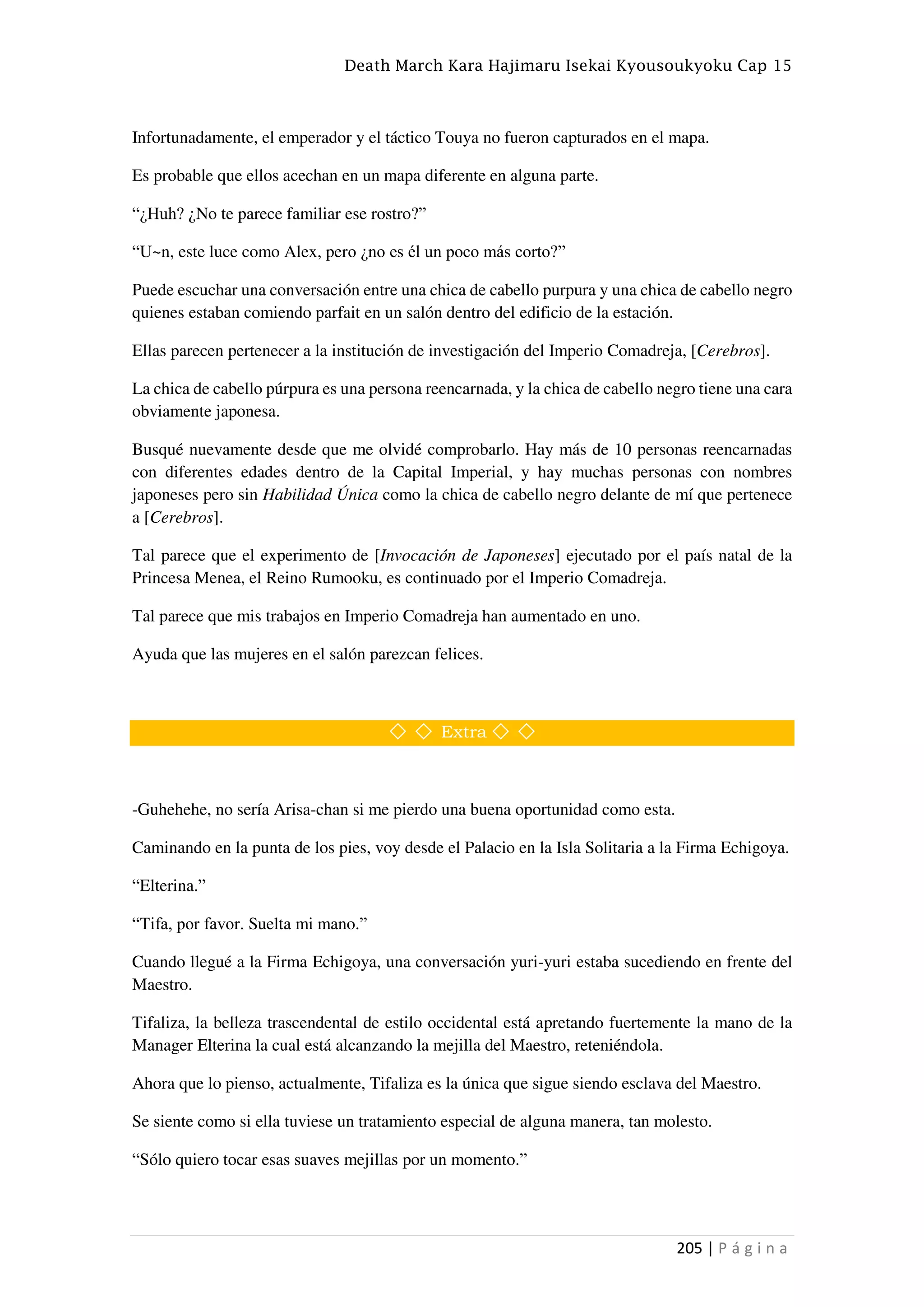 Death March Kara Hajimaru Isekai Kyousoukyoku Cap 15
205 | P á g i n a
Infortunadamente, el emperador y el táctico Touya no fueron capturados en el mapa.
Es probable que ellos acechan en un mapa diferente en alguna parte.
“¿Huh? ¿No te parece familiar ese rostro?”
“U~n, este luce como Alex, pero ¿no es él un poco más corto?”
Puede escuchar una conversación entre una chica de cabello purpura y una chica de cabello negro
quienes estaban comiendo parfait en un salón dentro del edificio de la estación.
Ellas parecen pertenecer a la institución de investigación del Imperio Comadreja, [Cerebros].
La chica de cabello púrpura es una persona reencarnada, y la chica de cabello negro tiene una cara
obviamente japonesa.
Busqué nuevamente desde que me olvidé comprobarlo. Hay más de 10 personas reencarnadas
con diferentes edades dentro de la Capital Imperial, y hay muchas personas con nombres
japoneses pero sin Habilidad Única como la chica de cabello negro delante de mí que pertenece
a [Cerebros].
Tal parece que el experimento de [Invocación de Japoneses] ejecutado por el país natal de la
Princesa Menea, el Reino Rumooku, es continuado por el Imperio Comadreja.
Tal parece que mis trabajos en Imperio Comadreja han aumentado en uno.
Ayuda que las mujeres en el salón parezcan felices.
◇ ◇ Extra ◇ ◇
-Guhehehe, no sería Arisa-chan si me pierdo una buena oportunidad como esta.
Caminando en la punta de los pies, voy desde el Palacio en la Isla Solitaria a la Firma Echigoya.
“Elterina.”
“Tifa, por favor. Suelta mi mano.”
Cuando llegué a la Firma Echigoya, una conversación yuri-yuri estaba sucediendo en frente del
Maestro.
Tifaliza, la belleza trascendental de estilo occidental está apretando fuertemente la mano de la
Manager Elterina la cual está alcanzando la mejilla del Maestro, reteniéndola.
Ahora que lo pienso, actualmente, Tifaliza es la única que sigue siendo esclava del Maestro.
Se siente como si ella tuviese un tratamiento especial de alguna manera, tan molesto.
“Sólo quiero tocar esas suaves mejillas por un momento.”
 
