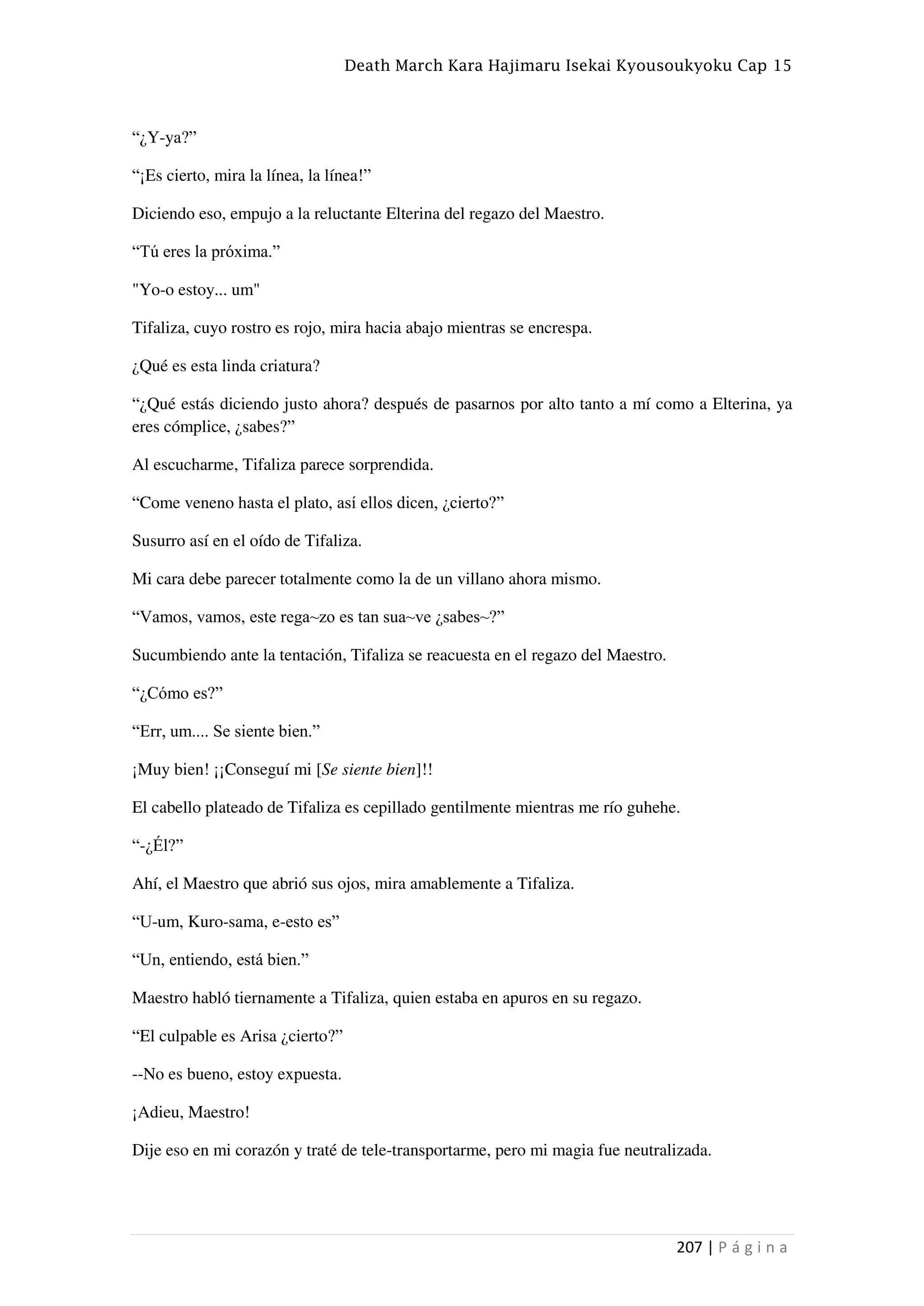 Death March Kara Hajimaru Isekai Kyousoukyoku Cap 15
207 | P á g i n a
“¿Y-ya?”
“¡Es cierto, mira la línea, la línea!”
Diciendo eso, empujo a la reluctante Elterina del regazo del Maestro.
“Tú eres la próxima.”
"Yo-o estoy... um"
Tifaliza, cuyo rostro es rojo, mira hacia abajo mientras se encrespa.
¿Qué es esta linda criatura?
“¿Qué estás diciendo justo ahora? después de pasarnos por alto tanto a mí como a Elterina, ya
eres cómplice, ¿sabes?”
Al escucharme, Tifaliza parece sorprendida.
“Come veneno hasta el plato, así ellos dicen, ¿cierto?”
Susurro así en el oído de Tifaliza.
Mi cara debe parecer totalmente como la de un villano ahora mismo.
“Vamos, vamos, este rega~zo es tan sua~ve ¿sabes~?”
Sucumbiendo ante la tentación, Tifaliza se reacuesta en el regazo del Maestro.
“¿Cómo es?”
“Err, um.... Se siente bien.”
¡Muy bien! ¡¡Conseguí mi [Se siente bien]!!
El cabello plateado de Tifaliza es cepillado gentilmente mientras me río guhehe.
“-¿Él?”
Ahí, el Maestro que abrió sus ojos, mira amablemente a Tifaliza.
“U-um, Kuro-sama, e-esto es”
“Un, entiendo, está bien.”
Maestro habló tiernamente a Tifaliza, quien estaba en apuros en su regazo.
“El culpable es Arisa ¿cierto?”
--No es bueno, estoy expuesta.
¡Adieu, Maestro!
Dije eso en mi corazón y traté de tele-transportarme, pero mi magia fue neutralizada.
 