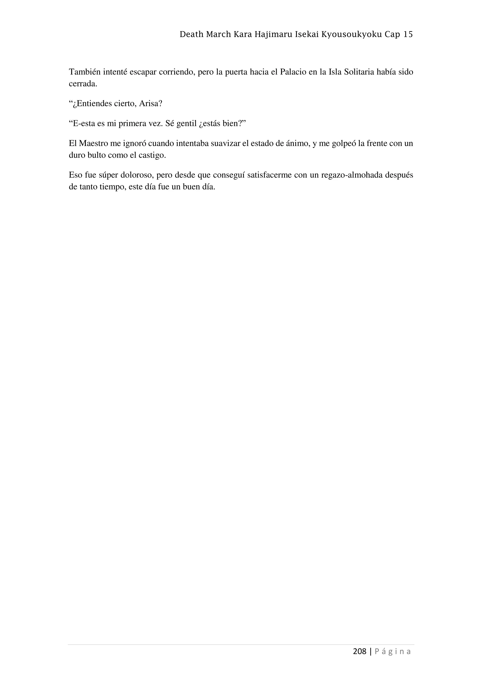 Death March Kara Hajimaru Isekai Kyousoukyoku Cap 15
208 | P á g i n a
También intenté escapar corriendo, pero la puerta hacia el Palacio en la Isla Solitaria había sido
cerrada.
“¿Entiendes cierto, Arisa?
“E-esta es mi primera vez. Sé gentil ¿estás bien?”
El Maestro me ignoró cuando intentaba suavizar el estado de ánimo, y me golpeó la frente con un
duro bulto como el castigo.
Eso fue súper doloroso, pero desde que conseguí satisfacerme con un regazo-almohada después
de tanto tiempo, este día fue un buen día.
 