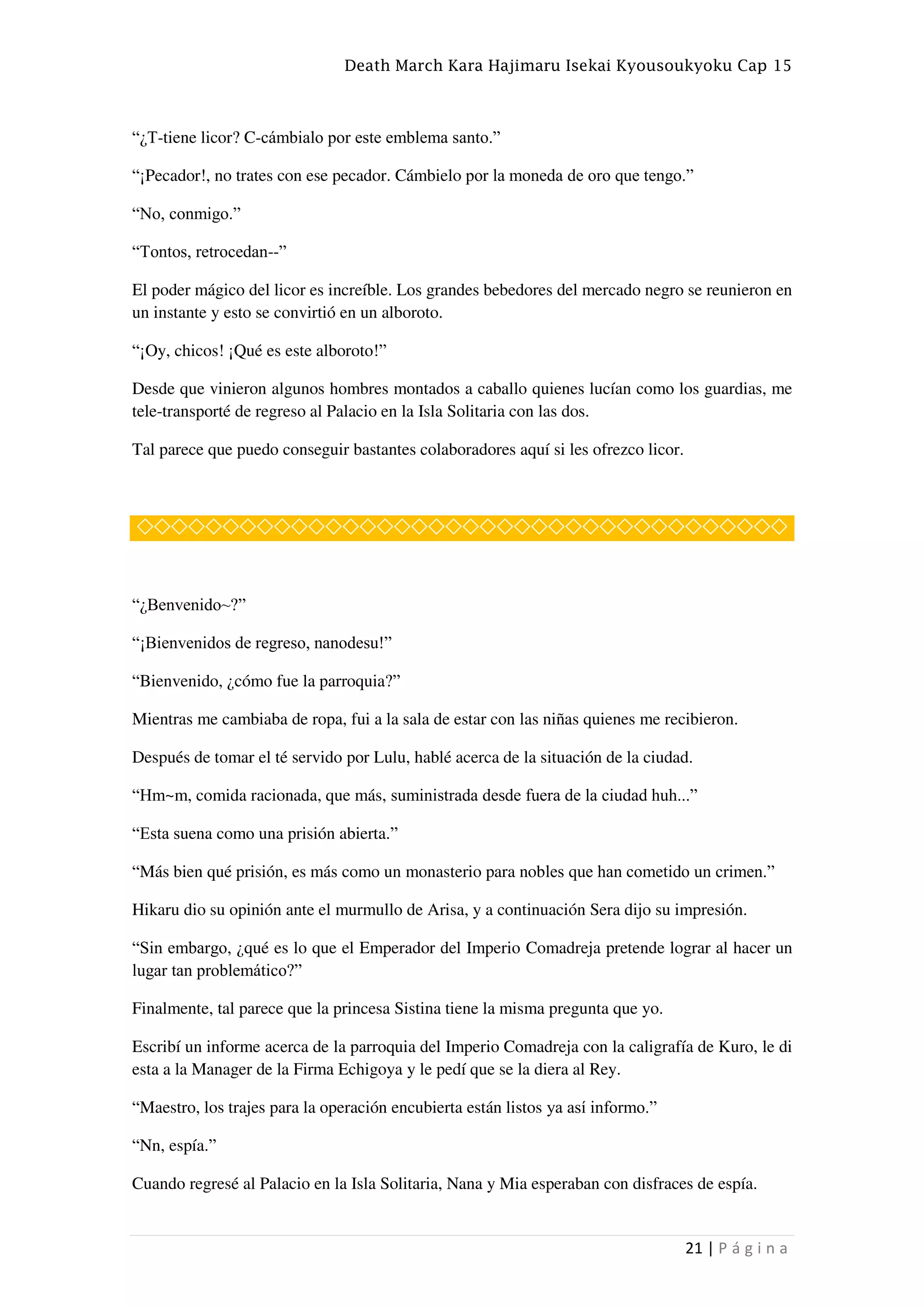 Death March Kara Hajimaru Isekai Kyousoukyoku Cap 15
21 | P á g i n a
“¿T-tiene licor? C-cámbialo por este emblema santo.”
“¡Pecador!, no trates con ese pecador. Cámbielo por la moneda de oro que tengo.”
“No, conmigo.”
“Tontos, retrocedan--”
El poder mágico del licor es increíble. Los grandes bebedores del mercado negro se reunieron en
un instante y esto se convirtió en un alboroto.
“¡Oy, chicos! ¡Qué es este alboroto!”
Desde que vinieron algunos hombres montados a caballo quienes lucían como los guardias, me
tele-transporté de regreso al Palacio en la Isla Solitaria con las dos.
Tal parece que puedo conseguir bastantes colaboradores aquí si les ofrezco licor.
◇◇◇◇◇◇◇◇◇◇◇◇◇◇◇◇◇◇◇◇◇◇◇◇◇◇◇◇◇◇◇◇◇◇◇◇◇◇
“¿Benvenido~?”
“¡Bienvenidos de regreso, nanodesu!”
“Bienvenido, ¿cómo fue la parroquia?”
Mientras me cambiaba de ropa, fui a la sala de estar con las niñas quienes me recibieron.
Después de tomar el té servido por Lulu, hablé acerca de la situación de la ciudad.
“Hm~m, comida racionada, que más, suministrada desde fuera de la ciudad huh...”
“Esta suena como una prisión abierta.”
“Más bien qué prisión, es más como un monasterio para nobles que han cometido un crimen.”
Hikaru dio su opinión ante el murmullo de Arisa, y a continuación Sera dijo su impresión.
“Sin embargo, ¿qué es lo que el Emperador del Imperio Comadreja pretende lograr al hacer un
lugar tan problemático?”
Finalmente, tal parece que la princesa Sistina tiene la misma pregunta que yo.
Escribí un informe acerca de la parroquia del Imperio Comadreja con la caligrafía de Kuro, le di
esta a la Manager de la Firma Echigoya y le pedí que se la diera al Rey.
“Maestro, los trajes para la operación encubierta están listos ya así informo.”
“Nn, espía.”
Cuando regresé al Palacio en la Isla Solitaria, Nana y Mia esperaban con disfraces de espía.
 