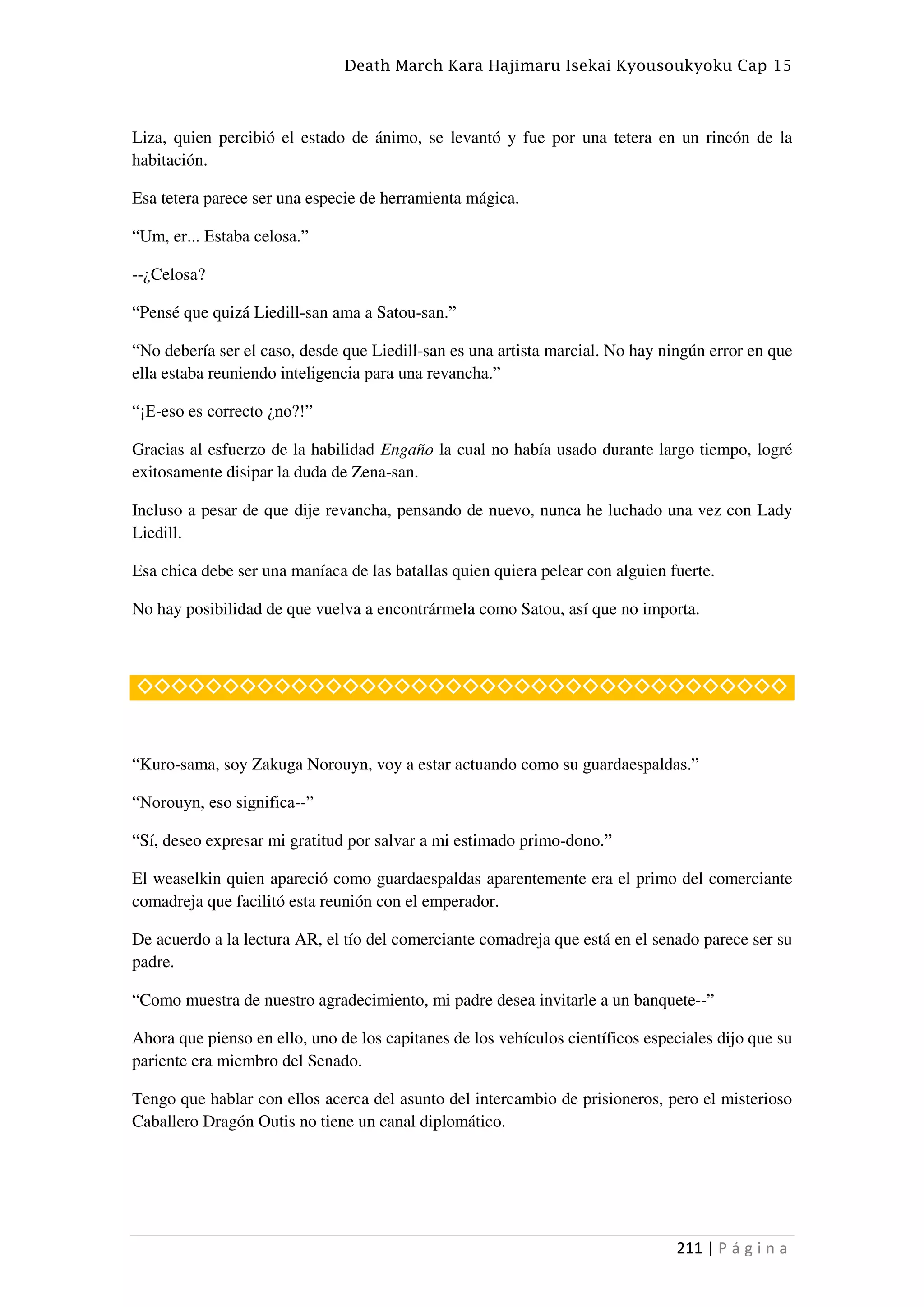 Death March Kara Hajimaru Isekai Kyousoukyoku Cap 15
211 | P á g i n a
Liza, quien percibió el estado de ánimo, se levantó y fue por una tetera en un rincón de la
habitación.
Esa tetera parece ser una especie de herramienta mágica.
“Um, er... Estaba celosa.”
--¿Celosa?
“Pensé que quizá Liedill-san ama a Satou-san.”
“No debería ser el caso, desde que Liedill-san es una artista marcial. No hay ningún error en que
ella estaba reuniendo inteligencia para una revancha.”
“¡E-eso es correcto ¿no?!”
Gracias al esfuerzo de la habilidad Engaño la cual no había usado durante largo tiempo, logré
exitosamente disipar la duda de Zena-san.
Incluso a pesar de que dije revancha, pensando de nuevo, nunca he luchado una vez con Lady
Liedill.
Esa chica debe ser una maníaca de las batallas quien quiera pelear con alguien fuerte.
No hay posibilidad de que vuelva a encontrármela como Satou, así que no importa.
◇◇◇◇◇◇◇◇◇◇◇◇◇◇◇◇◇◇◇◇◇◇◇◇◇◇◇◇◇◇◇◇◇◇◇◇◇◇
“Kuro-sama, soy Zakuga Norouyn, voy a estar actuando como su guardaespaldas.”
“Norouyn, eso significa--”
“Sí, deseo expresar mi gratitud por salvar a mi estimado primo-dono.”
El weaselkin quien apareció como guardaespaldas aparentemente era el primo del comerciante
comadreja que facilitó esta reunión con el emperador.
De acuerdo a la lectura AR, el tío del comerciante comadreja que está en el senado parece ser su
padre.
“Como muestra de nuestro agradecimiento, mi padre desea invitarle a un banquete--”
Ahora que pienso en ello, uno de los capitanes de los vehículos científicos especiales dijo que su
pariente era miembro del Senado.
Tengo que hablar con ellos acerca del asunto del intercambio de prisioneros, pero el misterioso
Caballero Dragón Outis no tiene un canal diplomático.
 