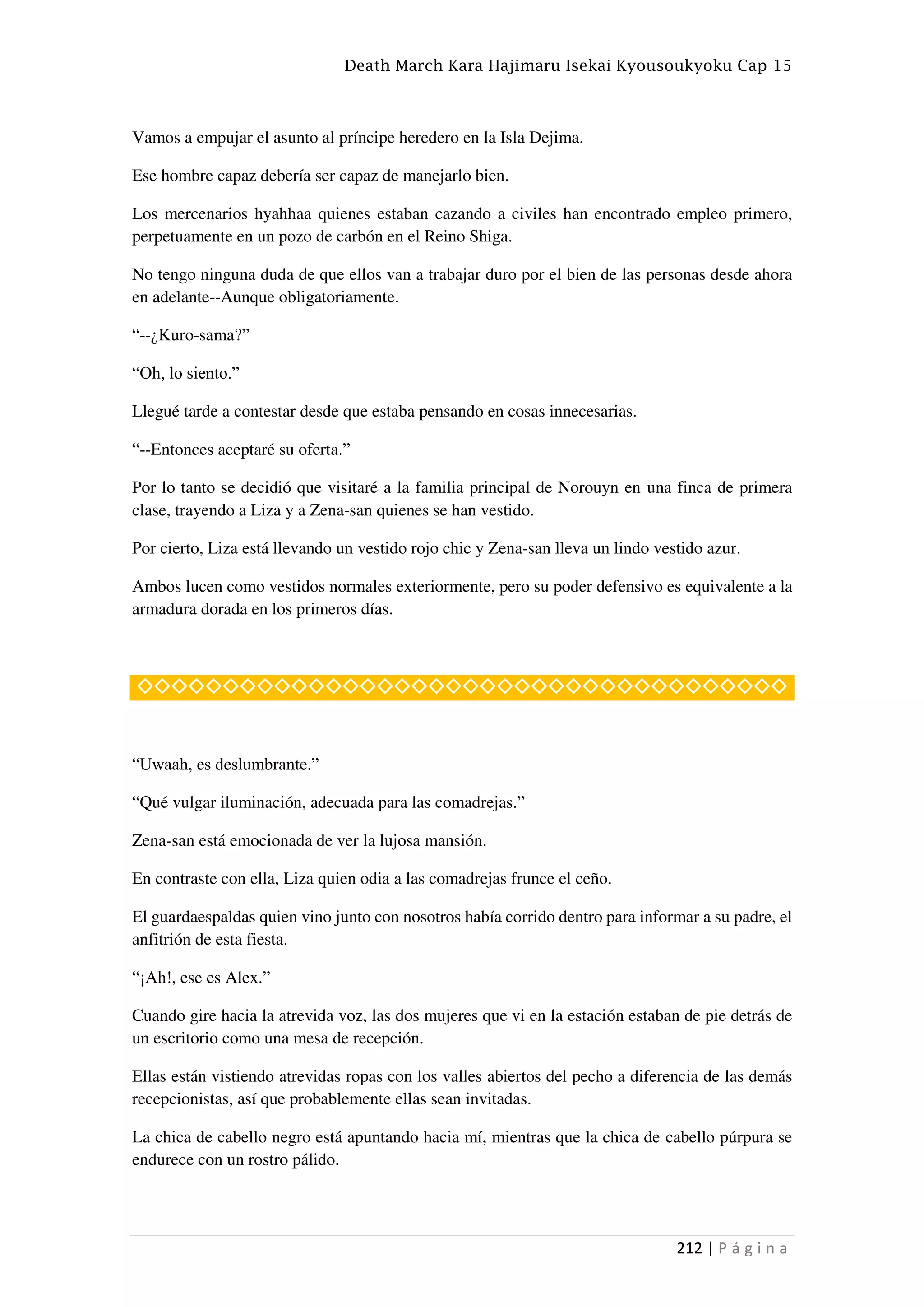 Death March Kara Hajimaru Isekai Kyousoukyoku Cap 15
212 | P á g i n a
Vamos a empujar el asunto al príncipe heredero en la Isla Dejima.
Ese hombre capaz debería ser capaz de manejarlo bien.
Los mercenarios hyahhaa quienes estaban cazando a civiles han encontrado empleo primero,
perpetuamente en un pozo de carbón en el Reino Shiga.
No tengo ninguna duda de que ellos van a trabajar duro por el bien de las personas desde ahora
en adelante--Aunque obligatoriamente.
“--¿Kuro-sama?”
“Oh, lo siento.”
Llegué tarde a contestar desde que estaba pensando en cosas innecesarias.
“--Entonces aceptaré su oferta.”
Por lo tanto se decidió que visitaré a la familia principal de Norouyn en una finca de primera
clase, trayendo a Liza y a Zena-san quienes se han vestido.
Por cierto, Liza está llevando un vestido rojo chic y Zena-san lleva un lindo vestido azur.
Ambos lucen como vestidos normales exteriormente, pero su poder defensivo es equivalente a la
armadura dorada en los primeros días.
◇◇◇◇◇◇◇◇◇◇◇◇◇◇◇◇◇◇◇◇◇◇◇◇◇◇◇◇◇◇◇◇◇◇◇◇◇◇
“Uwaah, es deslumbrante.”
“Qué vulgar iluminación, adecuada para las comadrejas.”
Zena-san está emocionada de ver la lujosa mansión.
En contraste con ella, Liza quien odia a las comadrejas frunce el ceño.
El guardaespaldas quien vino junto con nosotros había corrido dentro para informar a su padre, el
anfitrión de esta fiesta.
“¡Ah!, ese es Alex.”
Cuando gire hacia la atrevida voz, las dos mujeres que vi en la estación estaban de pie detrás de
un escritorio como una mesa de recepción.
Ellas están vistiendo atrevidas ropas con los valles abiertos del pecho a diferencia de las demás
recepcionistas, así que probablemente ellas sean invitadas.
La chica de cabello negro está apuntando hacia mí, mientras que la chica de cabello púrpura se
endurece con un rostro pálido.
 