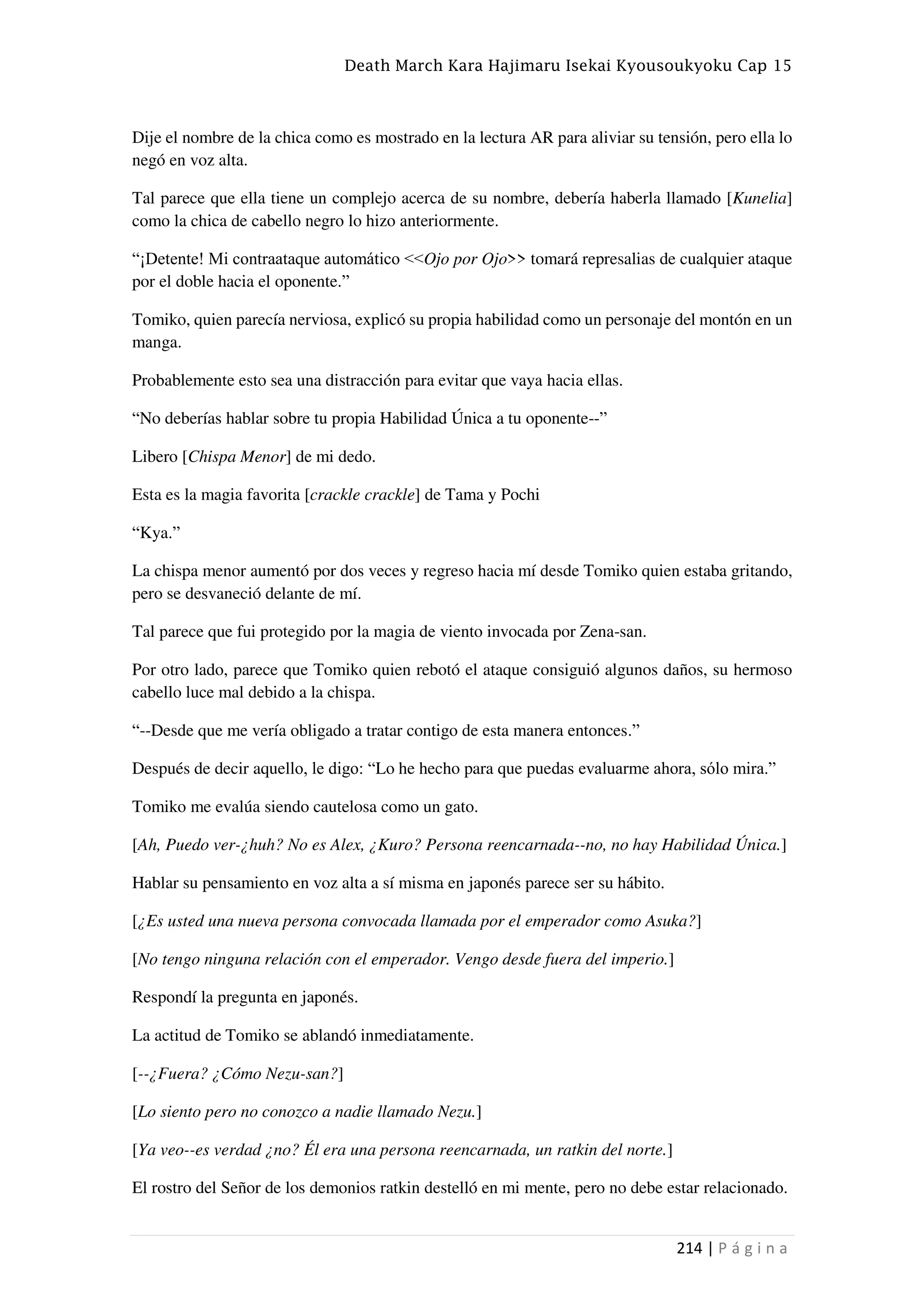 Death March Kara Hajimaru Isekai Kyousoukyoku Cap 15
214 | P á g i n a
Dije el nombre de la chica como es mostrado en la lectura AR para aliviar su tensión, pero ella lo
negó en voz alta.
Tal parece que ella tiene un complejo acerca de su nombre, debería haberla llamado [Kunelia]
como la chica de cabello negro lo hizo anteriormente.
“¡Detente! Mi contraataque automático <<Ojo por Ojo>> tomará represalias de cualquier ataque
por el doble hacia el oponente.”
Tomiko, quien parecía nerviosa, explicó su propia habilidad como un personaje del montón en un
manga.
Probablemente esto sea una distracción para evitar que vaya hacia ellas.
“No deberías hablar sobre tu propia Habilidad Única a tu oponente--”
Libero [Chispa Menor] de mi dedo.
Esta es la magia favorita [crackle crackle] de Tama y Pochi
“Kya.”
La chispa menor aumentó por dos veces y regreso hacia mí desde Tomiko quien estaba gritando,
pero se desvaneció delante de mí.
Tal parece que fui protegido por la magia de viento invocada por Zena-san.
Por otro lado, parece que Tomiko quien rebotó el ataque consiguió algunos daños, su hermoso
cabello luce mal debido a la chispa.
“--Desde que me vería obligado a tratar contigo de esta manera entonces.”
Después de decir aquello, le digo: “Lo he hecho para que puedas evaluarme ahora, sólo mira.”
Tomiko me evalúa siendo cautelosa como un gato.
[Ah, Puedo ver-¿huh? No es Alex, ¿Kuro? Persona reencarnada--no, no hay Habilidad Única.]
Hablar su pensamiento en voz alta a sí misma en japonés parece ser su hábito.
[¿Es usted una nueva persona convocada llamada por el emperador como Asuka?]
[No tengo ninguna relación con el emperador. Vengo desde fuera del imperio.]
Respondí la pregunta en japonés.
La actitud de Tomiko se ablandó inmediatamente.
[--¿Fuera? ¿Cómo Nezu-san?]
[Lo siento pero no conozco a nadie llamado Nezu.]
[Ya veo--es verdad ¿no? Él era una persona reencarnada, un ratkin del norte.]
El rostro del Señor de los demonios ratkin destelló en mi mente, pero no debe estar relacionado.
 