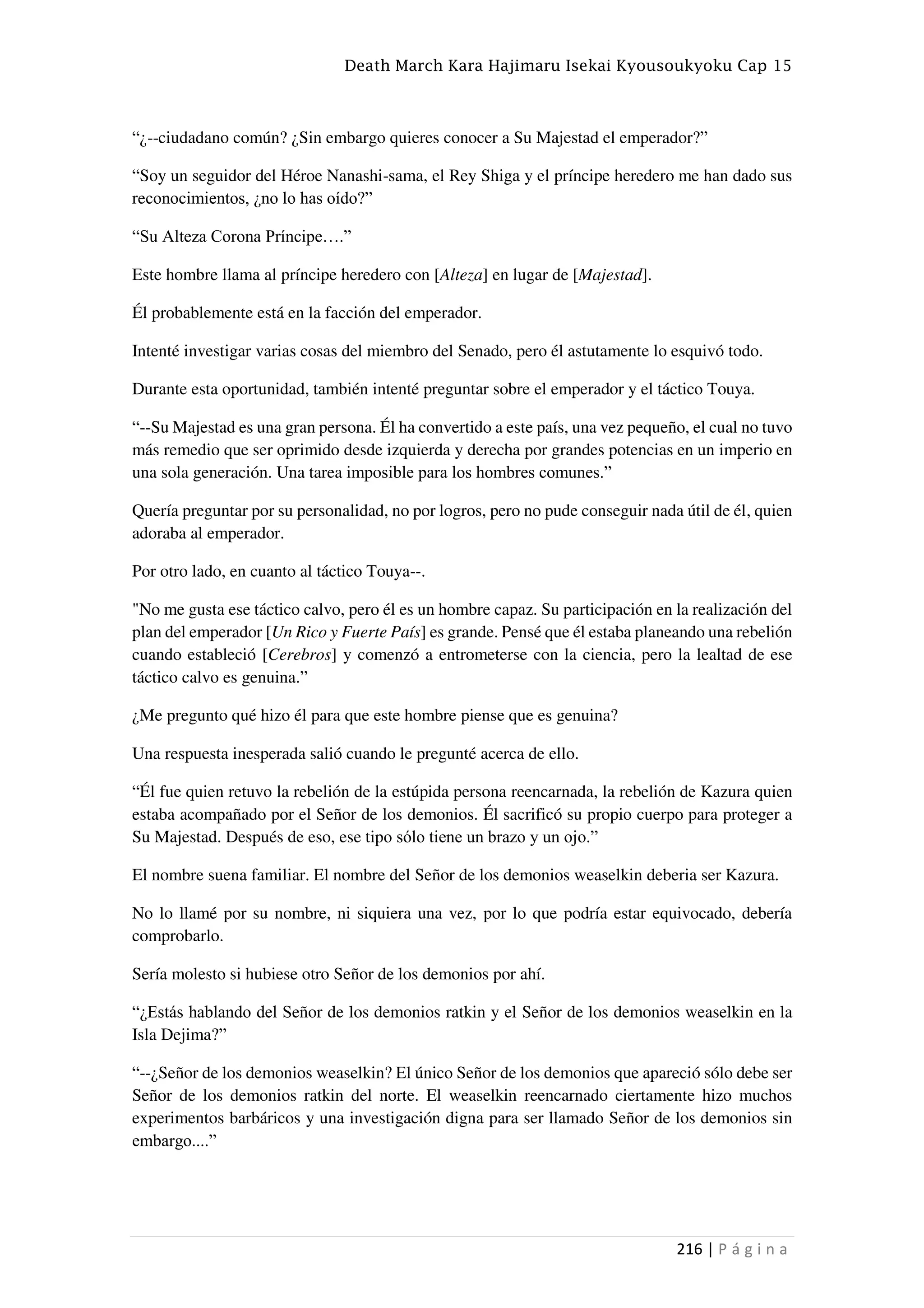 Death March Kara Hajimaru Isekai Kyousoukyoku Cap 15
216 | P á g i n a
“¿--ciudadano común? ¿Sin embargo quieres conocer a Su Majestad el emperador?”
“Soy un seguidor del Héroe Nanashi-sama, el Rey Shiga y el príncipe heredero me han dado sus
reconocimientos, ¿no lo has oído?”
“Su Alteza Corona Príncipe….”
Este hombre llama al príncipe heredero con [Alteza] en lugar de [Majestad].
Él probablemente está en la facción del emperador.
Intenté investigar varias cosas del miembro del Senado, pero él astutamente lo esquivó todo.
Durante esta oportunidad, también intenté preguntar sobre el emperador y el táctico Touya.
“--Su Majestad es una gran persona. Él ha convertido a este país, una vez pequeño, el cual no tuvo
más remedio que ser oprimido desde izquierda y derecha por grandes potencias en un imperio en
una sola generación. Una tarea imposible para los hombres comunes.”
Quería preguntar por su personalidad, no por logros, pero no pude conseguir nada útil de él, quien
adoraba al emperador.
Por otro lado, en cuanto al táctico Touya--.
"No me gusta ese táctico calvo, pero él es un hombre capaz. Su participación en la realización del
plan del emperador [Un Rico y Fuerte País] es grande. Pensé que él estaba planeando una rebelión
cuando estableció [Cerebros] y comenzó a entrometerse con la ciencia, pero la lealtad de ese
táctico calvo es genuina.”
¿Me pregunto qué hizo él para que este hombre piense que es genuina?
Una respuesta inesperada salió cuando le pregunté acerca de ello.
“Él fue quien retuvo la rebelión de la estúpida persona reencarnada, la rebelión de Kazura quien
estaba acompañado por el Señor de los demonios. Él sacrificó su propio cuerpo para proteger a
Su Majestad. Después de eso, ese tipo sólo tiene un brazo y un ojo.”
El nombre suena familiar. El nombre del Señor de los demonios weaselkin deberia ser Kazura.
No lo llamé por su nombre, ni siquiera una vez, por lo que podría estar equivocado, debería
comprobarlo.
Sería molesto si hubiese otro Señor de los demonios por ahí.
“¿Estás hablando del Señor de los demonios ratkin y el Señor de los demonios weaselkin en la
Isla Dejima?”
“--¿Señor de los demonios weaselkin? El único Señor de los demonios que apareció sólo debe ser
Señor de los demonios ratkin del norte. El weaselkin reencarnado ciertamente hizo muchos
experimentos barbáricos y una investigación digna para ser llamado Señor de los demonios sin
embargo....”
 