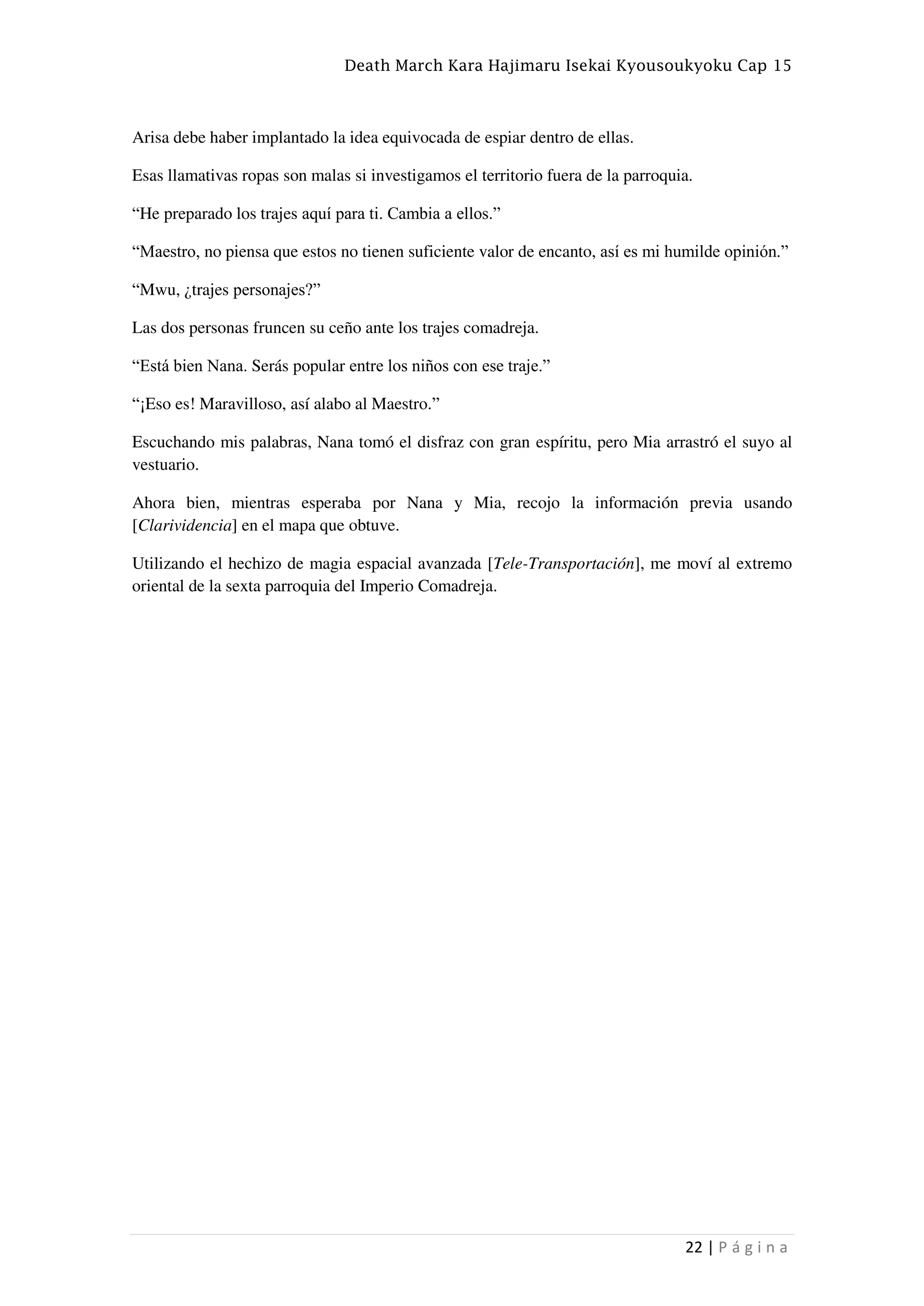 Death March Kara Hajimaru Isekai Kyousoukyoku Cap 15
22 | P á g i n a
Arisa debe haber implantado la idea equivocada de espiar dentro de ellas.
Esas llamativas ropas son malas si investigamos el territorio fuera de la parroquia.
“He preparado los trajes aquí para ti. Cambia a ellos.”
“Maestro, no piensa que estos no tienen suficiente valor de encanto, así es mi humilde opinión.”
“Mwu, ¿trajes personajes?”
Las dos personas fruncen su ceño ante los trajes comadreja.
“Está bien Nana. Serás popular entre los niños con ese traje.”
“¡Eso es! Maravilloso, así alabo al Maestro.”
Escuchando mis palabras, Nana tomó el disfraz con gran espíritu, pero Mia arrastró el suyo al
vestuario.
Ahora bien, mientras esperaba por Nana y Mia, recojo la información previa usando
[Clarividencia] en el mapa que obtuve.
Utilizando el hechizo de magia espacial avanzada [Tele-Transportación], me moví al extremo
oriental de la sexta parroquia del Imperio Comadreja.
 