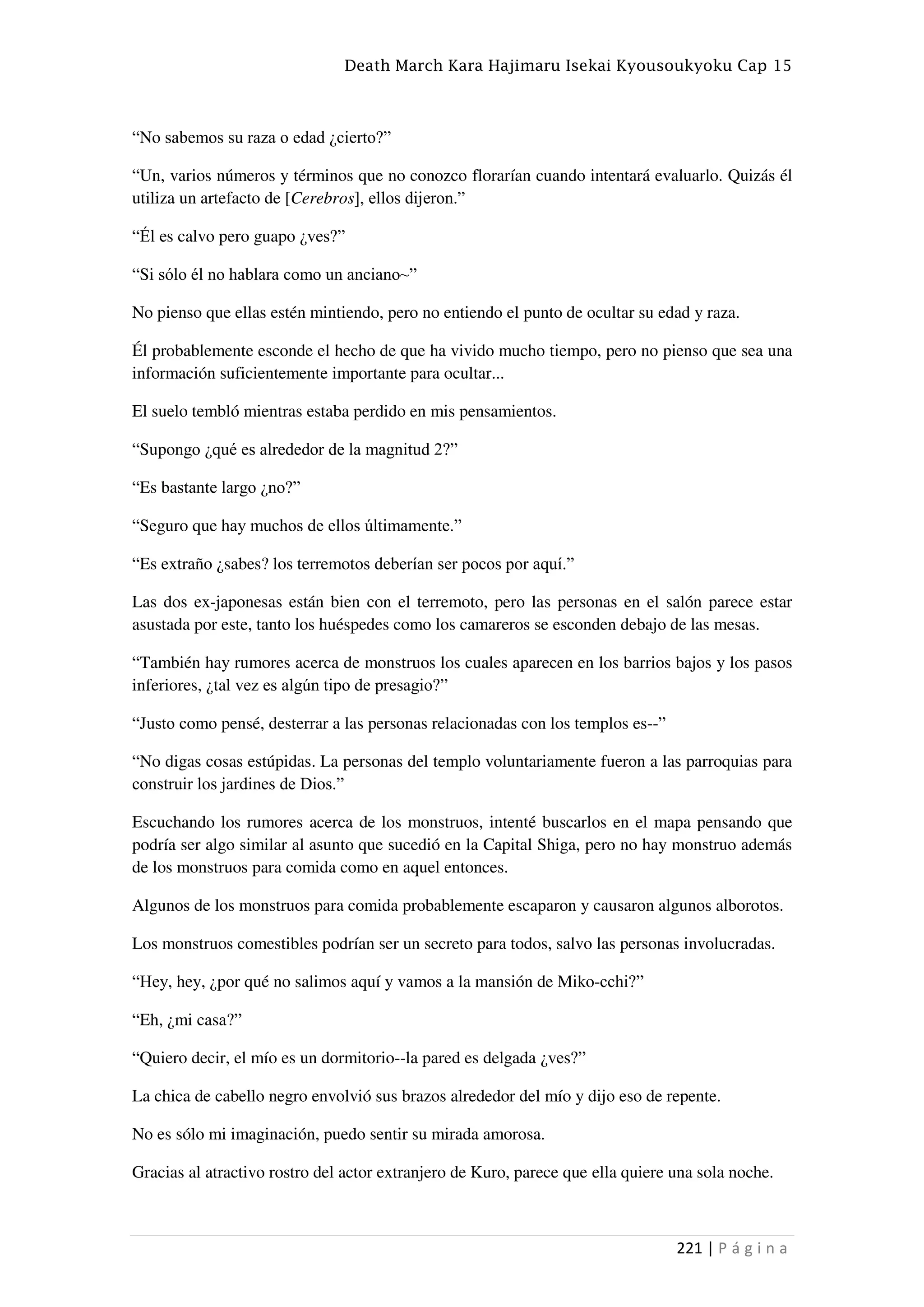 Death March Kara Hajimaru Isekai Kyousoukyoku Cap 15
221 | P á g i n a
“No sabemos su raza o edad ¿cierto?”
“Un, varios números y términos que no conozco florarían cuando intentará evaluarlo. Quizás él
utiliza un artefacto de [Cerebros], ellos dijeron.”
“Él es calvo pero guapo ¿ves?”
“Si sólo él no hablara como un anciano~”
No pienso que ellas estén mintiendo, pero no entiendo el punto de ocultar su edad y raza.
Él probablemente esconde el hecho de que ha vivido mucho tiempo, pero no pienso que sea una
información suficientemente importante para ocultar...
El suelo tembló mientras estaba perdido en mis pensamientos.
“Supongo ¿qué es alrededor de la magnitud 2?”
“Es bastante largo ¿no?”
“Seguro que hay muchos de ellos últimamente.”
“Es extraño ¿sabes? los terremotos deberían ser pocos por aquí.”
Las dos ex-japonesas están bien con el terremoto, pero las personas en el salón parece estar
asustada por este, tanto los huéspedes como los camareros se esconden debajo de las mesas.
“También hay rumores acerca de monstruos los cuales aparecen en los barrios bajos y los pasos
inferiores, ¿tal vez es algún tipo de presagio?”
“Justo como pensé, desterrar a las personas relacionadas con los templos es--”
“No digas cosas estúpidas. La personas del templo voluntariamente fueron a las parroquias para
construir los jardines de Dios.”
Escuchando los rumores acerca de los monstruos, intenté buscarlos en el mapa pensando que
podría ser algo similar al asunto que sucedió en la Capital Shiga, pero no hay monstruo además
de los monstruos para comida como en aquel entonces.
Algunos de los monstruos para comida probablemente escaparon y causaron algunos alborotos.
Los monstruos comestibles podrían ser un secreto para todos, salvo las personas involucradas.
“Hey, hey, ¿por qué no salimos aquí y vamos a la mansión de Miko-cchi?”
“Eh, ¿mi casa?”
“Quiero decir, el mío es un dormitorio--la pared es delgada ¿ves?”
La chica de cabello negro envolvió sus brazos alrededor del mío y dijo eso de repente.
No es sólo mi imaginación, puedo sentir su mirada amorosa.
Gracias al atractivo rostro del actor extranjero de Kuro, parece que ella quiere una sola noche.
 